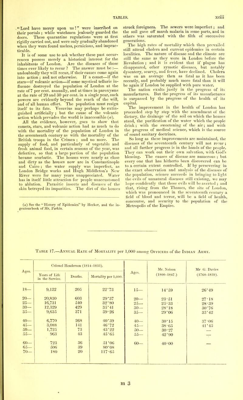  Lord have mercy upon us ! were inscribed on their portals ; while watchmen jealously guarded the doors. These quarantine regulations were at first rigidly carried out, and were only gradually abandoned when they were found useless, pernicious, and imprac- ticable. It is of some use to ask whether these past occur- rences possess merely a historical interest for the inhabitants of London. Are the diseases of those times ever likely to recur ? The answer must be :— undoubtedly they will recur, if their causes come again into action ; and not otherwise. If a comet—if the stars—if volcanic action—if some mystical telluric in- fluence destroyed the population of London at the rate of 7 percent, annually, and at times in paroxysms at the rate of 20 and 30 per cent, in a single year, such powers are evidently beyond the reach of the will, and of all human effort. The population must resign itself to its fate. Vesuvius may perhaps be extin- guished artificially ; but the cause of the volcanic action which pervades the world is inaccessible (a). All the evidence, however, goes to show that comets, stars, and volcanic action had as much to do with the mortality of the population of London in the seventeenth century as with the mortality of the British troops in the Crimea ; and no more. The supply of food, and particularly of vegetable and fresh animal food, in certain seasons of the year, was defective, so that a large portion of the population became scorbutic. The houses were nearly as close and dirty as the houses now are in Constantinople and Cairo ; the water supply was imperfect, as London Bridge works and Hugh Middleton's New River were for many years unappreciated. Water has in itself little attraction for people unaccustomed to ablution. Parasitic insects and diseases of the skin betrayed its impurities. The dirt of the houses (a) See the  History of Epidemics by Hecker, and the in- genious book of Mr. Parkin. struck foreigners. The sewers were imperfect; and the soil gave off marsh malaria in some parts, and in others was saturated with the filth of successive generations. The high rates of mortality which then prevailed still attend cholera and current epidemics in certain localities. The nature of disease and the climate are still the same as they were in London before the Revolution ; and it is evident that if plague has disappeared, other zymotic diseases, but notably dysentery, scurvy, and fever, have declined. Cholera was on an average then as fatal as it has been recently, and probably much more fatal than it will be again if London be supplied with pure water. The nation exults justly in the progress of its manufactures. But the progress of its manufactures is surpassed by the progress of the health of its capital. The improvement in the health of London has proceeded step by step with the amendment of the dietary, the drainage of the soil on which the houses stand, the purification of the water which the people drink; with the sweetening of the air; and with the progress of medical science, which is the source of sound sanitary doctrines. So long as these improvements are maintained, the diseases of the seventeenth century will not recur ; and all further progress is in the hands of the people. They can work out their own salvation, with God's blessing. The causes of disease are numerous ; but every one that has hitherto been discovered can be to a certain extent controlled. If by persevering in the exact observation and analysis of the diseases of the population, science succeeds in bringing to light the evils of unnatural diseases still existing, we may hope confidently that those evils will be averted ; and that, rising from the Thames, the site of London, which was pronounced in the seventeenth century a field of blood and terror, will be a field of health, concourse, and security to the population of the Metropolis of the Empire. Table 17.—Annual Rate of Mortality per 1,000 among Officers of the Indian Arms'. Ages. Colonel I Years of Life in the Service. Ienderson (181 Deaths. 4-1833). Mortality per 1,000. Ages. Mr. Neison (1800-1847.) Mr G. Davies (1700-1839). 18— 9,122 205 22'73 15— 14*59 26-49 20— 20,830 603 29'37 20— 23-51 27-18 25— 16,731 540 32'80 25— 25-33 28' 39 30— 12,329 429 35-41 30— 28-18 30-76 35— 9,635 371 39-26 35— 29-06 33-42 40— 6,770 268 40'39 40— 30-15 37-06 45— 3,088 141 46*72 45— 38-65 41*45 50— 1,725 73 43*22 50— 30-27 55— 963 43 45-65 55— 42*90 60— 723 36 51-06 60— 40-00 65— 506 39 80-08 70— 180 20 117-65