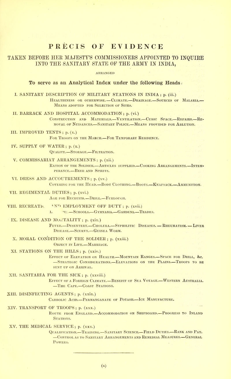 PRECIS OF EVIDENCE TAKEN BEFORE HER MAJESTY'S COMMISSIONERS APPOINTED TO INQUIRE INTO THE SANITARY STATE OF THE ARMY IN INDIA, ARRANGED To serve as an Analytical Index under the following Heads: I. SANITARY DESCRIPTION OF MILITARY STATIONS IN INDIA ; p. (iii.) Healthiness or otherwise.—Climate.—Drainage Sources of Malaria.— Means adopted for Selection of Sites. II. BARRACK AND HOSPITAL ACCOMMODATION ; p. (vi.) Construction and Materials.—Ventilation.—Cubic Space.—Repahis.—Re- moval of Nuisances.—Sanitary Police.—Means provided for Ablution. III. IMPROVED TENTS ; p. (x.) For Troops on the March.—For Temporary Residence. IV. SUPPLY OF WATER ; p. (x.) Quality.—Storage.—Filtration. V. COMMISSARIAT ARRANGEMENTS ; p. (xii.) Ration of the Soldier.—Articles supplied.—Cooking Arrangements.—Intem- perance.—Beer and Spirits. VI. DRESS AND ACCOUTREMENTS ; p. (xv.) Covering for the Head.—Body Clothing.—Boots.—Knapsack.—Ammunition, VII. REGIMENTAL DUTIES ; p. (xvi.) Age for Recruits Drill.—Furlough. VIII. RECREATE *N^» EMPLOYMENT OFF DUTY; p. (xvii.) .L te: —Schools.—Gymnasia.—Gardens.—Trades. IX. DISEASE AND MORTALITY ; p. (xix.) Fever—Dysentery.—Cholera.—Syphilitic Diseases. — Rheumatism. — Liver Disease.—Scurvy.—Guinea Worm. X. MORAL CONDITION OF THE SOLDIER ; p. (xxiii.) Object in Life.—Marriage. XL STATIONS ON THE HILLS ; p. (xxiv.) Effect of Elevation on Health.—Mountain Ranges.—Space for Drill, &c. —Strategic Considerations.—Elevations on the Plains—Troops to be sent up on Arrival. XII. SANITARIA FOR THE SICK ; p. (xxviii.) Effect of a Foreign Climate.—Benefit of Sea Voyage.—Western Australia. —The Cape.—Coast Stations. XHI. DISINFECTING AGENTS ; p. (xxix.) Carbolic Acid.—Permanganate of Potash—Ice Manufacture. XIV. TRANSPORT OF TROOPS ; p. (xxx.) Route from England.—Accommodation on Shipboard.—Progress to Inland Stations. XV. THE MEDICAL SERVICE ; p. (xxx.) Qualification.—Training.—Sanitary Science.—Field Duties.—Rank and Pay. —Control as to Sanitary Arrangements and Remedial Measures—General Powers. (a)