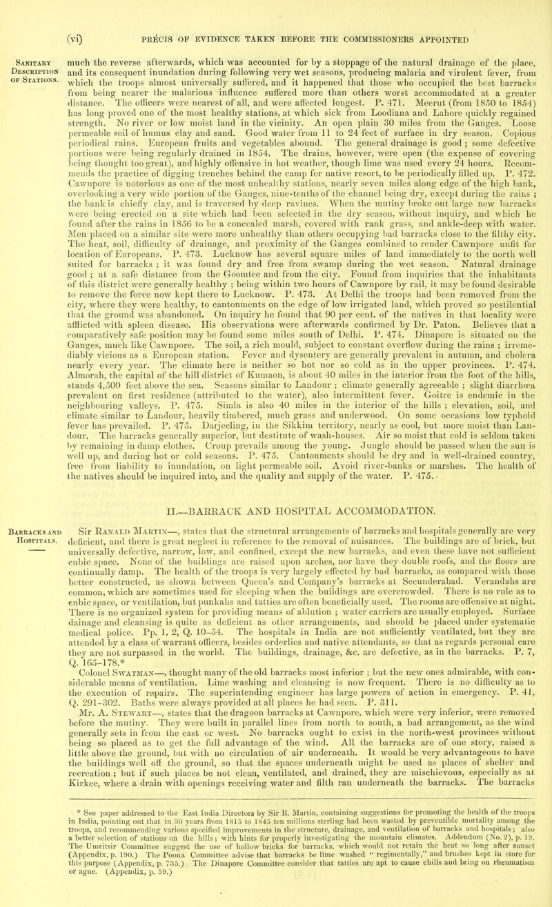 Sanitary much the reverse afterwards, which was accounted for by a stoppage of the natural drainage of the place, Description an(j its consequent inundation during following very wet seasons, producing malaria and virulent fever, from op Stations. w]1jcj1 the troops almost universally suffered, and it happened that those who occupied the best barracks from being nearer the malarious influence suffered more than others worst accommodated at a greater distance. The officers were nearest of all, and were affected longest. P. 471. Meerut (from 1850 to 1854) has long proved one of the most healthy stations, at Avhich sick from Loodiana and Lahore quickly regained strength. No river or low moist laud in the vicinity. An open plain 30 miles from the Ganges. Loose permeable soil of humus clay and sand. Good water from 11 to 24 feet of surface in dry season. Copious periodical rains. European fruits and vegetables abound. The general drainage is good ; some defective portions were being regularly drained in 1854. The drains, however, were open (the expense of covering being thought too great), and highly offensive in hot weather, though lime was used every 24 hours. Recom- mends the practice of digging trenches behind the camp for native resort, to be periodically filled up. P. 472. Cawnpore is notorious as one of the most unhealthy stations, nearly seven miles along edge of the high bank, overlooking a very wide portion of the Ganges, nine-tenths of the channel being dry, except during the rains ; the bank is chiefly clay, and is traversed by deep ravines. When the mutiny broke out large new barracks were being erected on a site which had been selected in the dry season, without inquiry, and which he found after the rains in 1856 to be a concealed marsh, covered with rank grass, and ankle-deep with water. Men placed on a similar site were more unhealthy than others occupying bad barracks close to the filthy city. The heat, soil, difficulty of drainage, and proximity of the Ganges combined to render Cawnpore unfit for location of Europeans. P. 473. Lucknow has several square miles of land immediately to the north well suited for barracks ; it was found dry and free from swamp during the wet season. Natural drainage good ; at a safe distance from the Goomtee and from the city. Found from inquiries that the inhabitants of this district were generally healthy ; being within two hours of Cawnpore by rail, it may be found desirable to remove the force now kept there to Lucknow. P. 473. At Delhi the troops had been removed from the city, where they were healthy, to cantonments on the edge of low irrigated land, which proved so pestilential that the ground was abandoned. On inquiry he found that 90 per cent, of the natives in that locality were afflicted with spleen disease. His observations were afterwards confirmed by Dr. Paton. Believes that a comparatively safe position may be found some miles south of Delhi. P. 474. Dinapore is situated on the Ganges, much like Cawnpore. The soil, a rich mould, subject to constant overflow during the rains ; irreme- diably vicious as a European station. Fever and dysentery are generally prevalent in autumn, and cholera nearly every year. The climate here is neither so hot nor so cold as in the upper provinces. P. 474. Almorah, the capital of the hill district of Kumaon, is about 40 miles in the interior from the foot of the hills, stands 4,500 feet above the sea. Seasons similar to Landour ; climate generally agreeable ; slight diarrhoea prevalent on first residence (attributed to the water), also intermittent fever. Goitre is endemic in the neighbouring valleys. P. 475. Simla is also 40 miles in the interior of the hills ; elevation, soil, and climate similar to Landour, heavily timbered, much grass and underwood. On some occasions low typhoid fever has prevailed. P. 475. Darjeeling, in the Sikkim territory, nearly as cool, but more moist than Lan- dour. The barracks generally superior, but destitute of wash-houses. Air so moist that cold is seldom taken by remaining in damp clothes. Croup prevails among the young. Jungle should be passed when the sun is well up, and during hot or cold seasons. P. 475. Cantonments should be dry and in well-drained country, free from liability to inundation, on light permeable soil. Avoid river-banks or marshes. The health of the natives should be inquired into, and the quality and supply of the water. P. 475. • II.—BARRACK AND HOSPITAL ACCOMMODATION. Barracks and Sir Ranald Martin—, states that the structural arrangements of barracks and hospitals generally are very Hospitals, deficient, and there is great neglect in reference to the removal of nuisances. The buildings are of brick, but universally defective, narrow, low, and confined, except the new barracks, and even these have not sufficient cubic space. None of the buildings are raised upon arches, nor have they double roofs, and the floors are continually damp. The health of the troops is very largely effected by bad barracks, as compared with those better constructed, as shown between Queen's and Conipany's barracks at Secunderabad. Verandahs are common, which are sometimes used for sleeping when the buildings are overcrowded. There is no rule as to cubic space, or ventilation, but punkahs and tatties are often beneficially used. The rooms are offensive at night. There is no organized system for providing means of ablution ; water carriers are usually employed. Surface dainage and cleansing is quite as deficient as other arrangements, and should be placed under systematic medical police. Pp. 1, 2, Q. 10-54. The hospitals in India are not sufficiently ventilated, but they are attended by a class of warrant officers, besides orderlies and native attendants, so that as regards personal care they are not surpassed in the world. The buildings, drainage, &c. are defective, as in the barracks. P. 7, Q. 165-178.* Colonel Swatman—, thought many of the old barracks most inferior ; but the new ones admirable, with con- siderable means of ventilation. Lime washing and cleansing is now frequent. There is no difficulty as to the execution of repairs. The superintending engineer has large powers of action in emergency. P. 41, Q. 291-302. Baths were always provided at all places he had seen. P. 311. Mr. A. Steavaet—, states that the dragoon barracks at Cawnpore, which were very inferior, were removed before the mutiny. They were built in parallel lines from north to south, a bad arrangement, as the wind generally sets in from the east or west. No barracks ought to exist in the north-west provinces without being so placed as to get the full advantage of the wind. All the barracks are of one story, raised a little above the ground, but with no circulation of air underneath. It would be very advantageous to have the buildings well off the ground, so that the spaces underneath might be used as places of shelter and recreation ; but if such places be not clean, ventilated, and drained, they are mischievous, especially as at Kirkee, where a drain with openings receiving water and filth ran underneath the barracks. The barracks * See paper addressed to the East India Directors by Sir R. Martin, containing suggestions for promoting the health of the troops in India, pointing out that in 30 years from 1815 to 1845 ten millions sterling had been wasted by preventible mortality among the troops, and recommending various specified improvements in the structure, drainage, and ventilation of barracks and hospitals; also a better selection of stations on the hills ; with hints for properly investigating the mountain climates. Addendum (No. 2), p. 19. The TJmritsir Committee suggest the use of hollow bricks for barracks, which would not retain the heat so long after sunset (Appendix, p. 190.) The Poona Committee advise that barracks be lime washed  regimentally, and brushes kept in store for this purpose (Appendix, p. 735.) The Dinapore Committee consider that tatties are apt to cause chills and bring on rheumatism or ague. (Appendix, p. 59.)