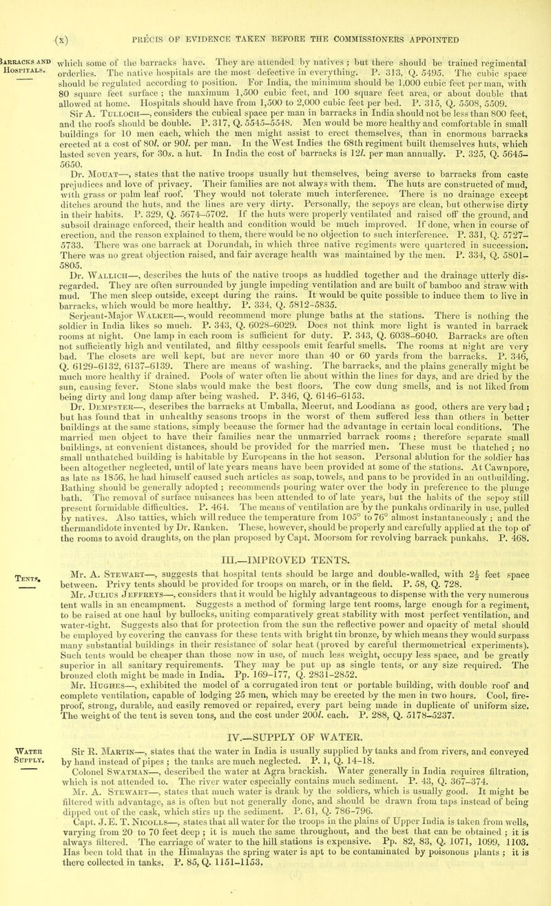 Jarracksand which some of the barracks have. They axe attended by natives ; but there should be trained regimental Hospitals. or(ierlies. The native hospitals are the most defective in everything. P. 313, Q. 5495. The cubic space should be regulated according to position. For India, the minimum should be 1,000 cubic feet per man, with 80 square feet surface ; the maximum 1,500 cubic feet, and 100 square feet area, or about double that allowed at home. Hospitals should have from 1,500 to 2,000 cubic feet per bed. P. 315, Q. 5508, 5509. Sir A. Tulloch—, considers the cubical space per man in barracks in India should not be less than 800 feet, and the roofs should be double. P. 317, Q. 5545-5548. Men would be more healthy and comfortable in small buildings for 10 men each, which the men might assist to erect themselves, than in enormous barracks erected at a cost of 80/. or 90/. per man. In the West Indies the 68th regiment built themselves huts, which lasted seven years, for 30s. a hut. In India the cost of barracks is 12Z. per man annually. P. 325, Q. 5645- 5650. Dr. Motjat—, states that the native troops usually hut themselves, being averse to barracks from caste prejudices and love of privacy. Their families are not always with them. The huts are constructed of mud, with grass or palm leaf roof. They would not tolerate much interference. There is no drainage except ditches around the huts, and the lines are very dirty. Personally, the sepoys are clean, but otherwise dirty in their habits. P. 329, Q. 5674-5702. If the huts were properly ventilated and raised off the ground, and subsoil drainage enforced, their health and condition would be much improved. If done, when in course of erection, and the reason explained to them, there would be no objection to such interference. P. 331, Q. 5727- 5733. There was one barrack at Dorundah, in which three native regiments were quartered in succession. There was no great objection raised, and fair average health was maintained by the men. P. 334, Q. 5801- 5805. Dr. Wallich—, describes the huts of the native troops as huddled together and the drainage utterly dis- regarded. They are often surrounded by jungle impeding ventilation and are built of bamboo and straw with mud. The men sleep outside, except during the rains. It would be quite possible to induce them to live in barracks, which would be more healthy. P. 334, Q. 5812-5835. Serjeant-Major Walker—, would recommend more plunge baths at the stations. There is nothing the soldier in India likes so much. P. 343, Q. 6028-6029. Does not think more light is wanted in barrack rooms at night. One lamp in each room is sufficient for duty. P. 343, Q. 6038-6040. Barracks are often not sufficiently high and ventilated, and filthy cesspools emit fearful smells. The rooms at night are very bad. The closets are well kept, but are never more than 40 or 60 yards from the barracks. P. 346, Q. 6129-6132, 6137-6139. There are means of washing. The barracks, and the plains generally might be much more healthy if drained. Pools of water often lie about within the lines for days, and are dried by the sun, causing fever. Stone slabs would make the best floors. The cow dung smells, and is not liked from being dirty and long damp after being washed. P. 346, Q. 6146-6153. Dr. Dempster—, describes the barracks at Umballa, Meerut, and Loodiana as good, others are very bad ; but has found that in unhealthy seasons troops in the worst of them suffered less than others in better buildings at the same stations, simply because the former had the advantage in certain local conditions. The married men object to have their families near the unmarried barrack rooms ; therefore separate small buildings, at convenient distances, should be provided for the married men. These must be thatched ; no small uothatched building is habitable by Europeans in the hot season. Personal ablution for the soldier has been altogether neglected, until of late years means have been provided at some of the stations. At Cawnpore, as late as 1856, he had himself caused such articles as soap, towels, and pans to be provided in an outbuilding. Bathing should be generally adopted ; recommends pouring water over the body in preference to the plunge bath. The removal of surface nuisances has been attended to of late years, but the habits of the sepoy still present formidable difficulties. P. 464. The means of ventilation are by the punkahs ordinarily in use, pulled by natives. Also tatties, which will reduce the temperature from 105° to 76° almost instantaneously ; and the thermandidote invented by Dr. Ranken. These, however, should be properly and carefully applied at the top of the rooms to avoid draughts, on the plan proposed by Capt. Moorsom for revolving barrack punkahs. P. 468. in.—IMPROVED TENTS. Tent? Mr. Steavart—, suggests that hospital tents should be large and double-walled, with 2\ feet space 1 between. Privy tents should be provided for troops on march, or in the field. P. 58, Q. 728. Mr. Julius Jeffreys—, considers that it would be highly advantageous to dispense with the very numerous tent Avails in an encampment. Suggests a method of forming large tent rooms, large enough for a regiment, to be raised at one haul by bullocks, uniting comparatively great stability with most perfect ventilation, and water -tight. Suggests also that for protection from the sun the reflective power and opacity of metal should be employed by covering the canvass for these tents with bright tin bronze, by which means they would surpass many substantial buildings in their resistance of solar heat (proved by careful thermometrical experiments). Such tents would be cheaper than those now in use, of much less weight, occupy less space, and be greatly superior in all sanitary requirements. They may be put up as single tents, or any size required. The bronzed cloth might be made in India. Pp. 169-177, Q. 2831-2852. Mr. Hughes—, exhibited the model of a corrugated iron tent or portable building, with double roof and complete ventilation, capable of lodging 25 men, which may be erected by the men in two hours. Cool, fire- proof, strong, durable, and easily removed or repaired, every part being made in duplicate of uniform size. The weight of the tent is seven tons, and the cost under 200Z. each. P. 288, Q. 5178-5237. IV.—SUPPLY OF WATER. Water Sir R. Martin—, states that the water in India is usually supplied by tanks and from rivers, and conveyed Supply. j^y hand instead of pipes ; the tanks are much neglected. P. 1, Q. 14-18. Colonel Swatman—, described the water at Agra brackish. Water generally in India requires filtration, which is not attended to. The river water especially contains much sediment. P. 43, Q. 367-374. Mr. A. Stewart—, states that much water is drank by the soldiers, which is usually good. It might be filtered with advantage, as is often but not generally done, and should be drawn from taps instead of being dipped out of the cask, which stirs up the sediment. P. 61, Q. 786-796. Capt. J.E. T. Nicolls—, states that all water for the troops in the plains of Upper India is taken from wells, varying from 20 to 70 feet deep ; it is much the same throughout, and the best that can be obtained ; it is always filtered. The carriage of water to the hill stations is expensive. Pp. 82, 83, Q. 1071, 1099, 1103. Has been told that in the Himalayas the spring water is apt to be contaminated by poisonous plants ; it is there collected in tanks. P. 85, Q. 1151-1153.