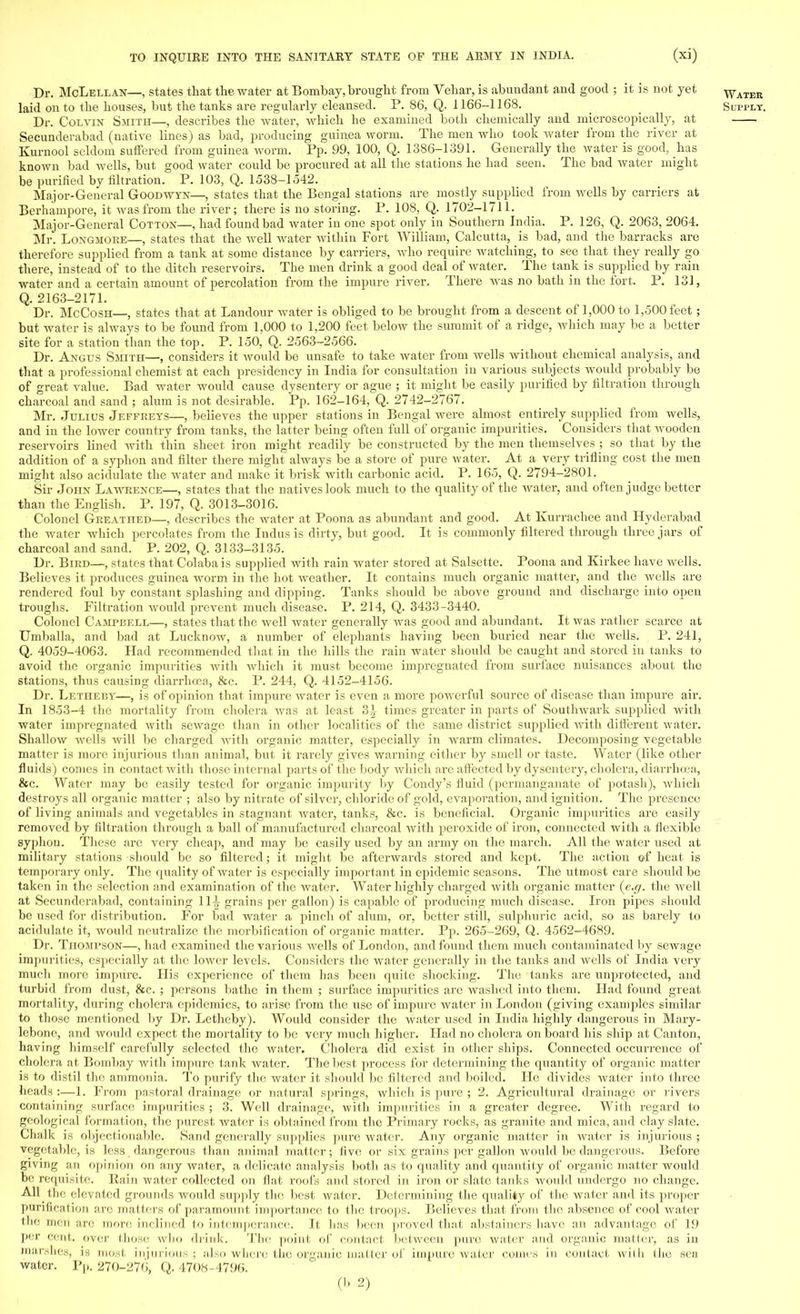 Dr. McLellan—, states that the water at Bombay, brought from Vehar, is abundant and good ; it is not yet water laid on to the houses, but the tanks are regularly cleansed. P. 86, Q. 1166-1168. Supply. Dr. Colvin Smith—, describes the water, which he examined both chemically and microscopically, at Secunderabad (native lines) as bad, producing guinea worm. The men who took water from the river at Kurnool seldom suffered from guinea worm. Pp. 99, 100, Q. 1386-1391. Generally the water is good, has known bad wells, but good water could be procured at all the stations he had seen. The bad water might be purified by filtration. P. 103, Q. 1538-1542. Major-General Goodwyn—, states that the Bengal stations are mostly supplied from wells by carriers at Berhampore, it was from the river; there is no storing. P. 108, Q. 1702-1711. Major-General Cotton—, had found bad water in one spot only in Southern India. P. 126, Q. 2063, 2064. Mr. Longmore—, states that the well water within Fort William, Calcutta, is bad, and the barracks are therefore supplied from a tank at some distance by carriers, who require watching, to see that they really go there, instead of to the ditch reservoirs. The men drink a good deal of water. The tank is supplied by rain water and a certain amount of percolation from the impure river. There was no bath in the fort. P. 131, Q. 2163-2171. Dr. McCosh—, states that at Landour water is obliged to be brought from a descent of 1,000 to 1,500 feet ; but water is always to be found from 1,000 to 1,200 feet below the summit of a ridge, which may be a better site for a station than the top. P. 150, Q. 2563-2566. Dr. Angus Smith—, considers it Avould be unsafe to take water from wells without chemical analysis, and that a professional chemist at each presidency in India for consultation in various subjects would probably be of great value. Bad water would cause dysentery or ague ; it might be easily purified by filtration through charcoal and sand ; alum is not desirable. Pp. 162-164, Q. 2742-2767. Mr. Julius Jeffreys—, believes the upper stations in Bengal were almost entirely supplied from wells, and in the lower country from tanks, the latter being often full of organic impurities. Considers that wooden reservoirs lined with thin sheet iron might readily be constructed by the men themselves ; so that by the addition of a syphon and filter there might always be a store of pure water. At a very trifling cost the men might also acidulate the water and make it brisk with carbonic acid. P. 165, Q. 2794-2801. Sir John Lawrence—, states that the natives look much to the quality of the water, and often judge better than the English. P. 197, Q. 3013-3016. Colonel Greathed—, describes the water at Poona as abundant and good. At Kurrachee and Hyderabad the water which percolates from the Indus is dirty, but good. It is commonly filtered through three jars of charcoal and sand. P. 202, Q. 3133-3135. Dr. Bird—, states that Colaba is supplied with rain water stored at Salsette. Poona and Kirkee have wells. Believes it produces guinea worm in the hot weather. It contains much organic matter, and the wells are rendered foul by constant splashing and dipping. Tanks should be above ground and discharge into open troughs. Filtration would prevent much disease. P. 214, Q. 3433-3440. Colonel Campbell—, states that the well water generally was good and abundant. It was rather scarce at Umballa, and bad at Lucknow, a number of elephants having been buried near the wells. P. 241, Q. 4059-4063. Had recommended that in the hills the rain water should be caught and stored in tanks to avoid the organic impurities with which it must become impregnated from surface nuisances about the stations, thus causing diarrhoea, &c. P. 244, Q. 4152-4156. Dr. Lethe by—, is of opinion that impure water is even a more powerful source of disease than impure air. In 1853-4 the mortality from cholera was at least 3}s times greater in parts of Southwark supplied with water impregnated with sewage than in other localities of the same district supplied with different water. Shallow wells will be charged with organic matter, especially in warm climates. Decomposing vegetable matter is more injurious than animal, but it rarely gives warning either by smell or taste. Water (like other fluids) comes in contact with those internal parts of the body which are affected by dysentery, cholera, diarrhoea, &c. Water may be easily tested for organic impurity by Condy's fluid (permanganate of potash), which destroys all organic matter ; also by nitrate of silver, chloride of gold, evaporation, and ignition. The presence of living animals and vegetables in stagnant water, tanks, &c. is beneficial. Organic impurities are easily removed by filtration through a ball of manufactured charcoal with peroxide of iron, connected with a flexible syphon. These are very cheap, and may bo easily used by an army on the march. All the water used at military stations should be so filtered; it might be afterwards stored and kept. The action of heat is temporary only. The quality of water is especially important in epidemic seasons. The utmost care should be taken in the selection and examination of the water. Water highly charged with organic matter (e.g. the well at Secunderabad, containing 111 grains per gallon) is capable of producing much disease. Iron pipes should be used for distribution. For bad water a pinch of alum, or, better still, sulphuric acid, so as barely to acidulate it, would neutralize the modification of organic matter. Pp. 265-269, Q. 4562-4689. Dr. Thompson—, had examined the various wells of London, and found them much contaminated by sewage impurities, especially at the loAver levels. Considers the water generally in the tanks and wells of India very much more impure. His experience of them has been quite shocking. The tanks are unprotected, and turbid from dust, &c. ; persons bathe in them ; surface impurities are washed into them. Had found great mortality, during cholera epidemics, to arise from the use of impure water in London (giving examples similar to those mentioned by Dr. Letheby). Would consider the water used in India highly dangerous in Mary- lebone, and would expect the mortality to be very much higher. Had no cholera onboard his ship at Canton, having himself carefully selected the water. Cholera did exist in other ships. Connected occurrence of cholera at Bombay with impure tank Avater. The best process for determining the quantity of organic matter is to distil the ammonia. To purify the water it should be filtered and boiled. He divides Avater into three heads :—1. From pastoral drainage or natural springs, Avhich is pure ; 2. Agricultural drainage or rivers containing surface impurities ; 3. Well drainage, with impurities in a greater degree. With regard to geological formation, the purest water is obtained from the Primary rocks, as granite and mica, and clay slate. Chalk is objectionable. Sand generally supplies pure water. Any organic matter in Avater is injurious ; vegetable, is less, dangerous than animal matter; five or six grains per gallon Avould be dangerous. Before giving an opinion on any Avater, a delicate analysis both as to quality and quantity of organic matter would be requisite. Rain water collected on flat roofs and stored in iron or slate tanks Avould undergo no change. All the elevated grounds would supply the best water. Determining the quality of the water and its proper purification are matters of paramount importance to the troops. Believes that from the absence of cool water the men are more inclined to intemperance. It lias been proved that abstainers have an advantage of 19 per cent, over those who drink. The point of contact between pure water and organic matter, as in marshes, is most injurious; also where the organic matter of impure water comes in contact with the sea water. Pp. 270-276, Q. 4708-4796.