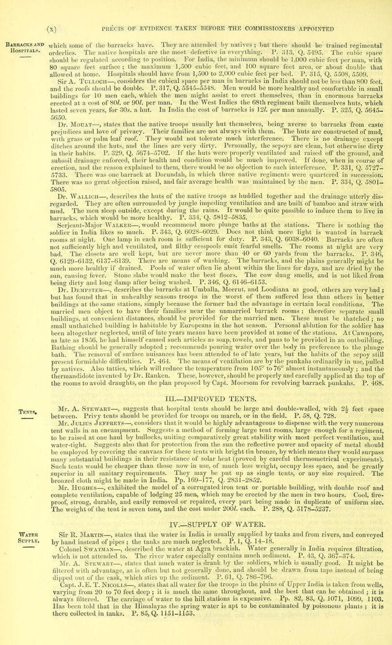 Barracks and which some of the barracks have. They are attended by natives ; but there should be trained regimental Hospitals. or(jeriies. The native hospitals are the most defective in everything. P. 313, Q. 5495. The cubic space should be regulated according to position. For India, the minimum should be 1,000 cubic feet per man, with 80 square feet surface ; the maximum 1,500 cubic feet, and 100 square feet area, or about double that allowed at home. Hospitals should have from 1,500 to 2,000 cubic feet per bed. P. 315, Q. 5508, 5509. Sir A. Tulloch—, considers the cubical space per man in barracks in India should not be less than 800 feet, and the roofs should be double. P. 317, Q. 5545-5548. Men would be more healthy and comfortable in small buildings for 10 men each, which the men might assist to erect themselves, than in enormous barracks erected at a cost of 80/. or 90/. per man. In the West Indies the 68th regiment built themselves huts, which lasted seven years, for 30s. a hut. In India the cost of barracks is 127. per man annually. P. 325, Q. 5645- 5650. Dr. Motjat—, states that the native ti-oops usually hut themselves, being averse to barracks from caste prejudices and love of privacy. Their families are not always with them. The huts are constructed of mud, with grass or palm leaf roof. They would not tolerate much interference. There is no drainage except ditches around the huts, and the lines are very dirty. Personally, the sepoys are clean, but otherwise dirty in their habits. P. 329, Q. 5674-5702. If the huts were properly ventilated and raised off the ground, and subsoil drainage enforced, their health and condition would be much improved. If done, when in course of erection, and the reason explained to them, there would be no objection to such interference. P. 331, Q. 5727- 5733. There was one barrack at Dorundah, in which three native regiments were quartered in succession. There was no great objection raised, and fair average health was maintained by the men. P. 334, Q. 5801- 5805. Dr. Wallich—, describes the huts of the native troops as huddled together and the drainage utterly dis- regarded. They are often surrounded by jungle impeding ventilation and are built of bamboo and straw with mud. The men sleep outside, except during the rains. It would be quite possible to induce them to live in barracks, which would be more healthy. P. 334, Q. 5812-5835. Serjeant-Major Walker—, would recommend more plunge baths at the stations. There is nothing the soldier in India likes so much. P. 343, Q. 6028-6029. Does not think more light is wanted in barrack rooms at night. One lamp in each room is sufficient for duty. P. 343, Q. 6038-6040. Barracks are often not sufficiently high and ventilated, and filthy cesspools emit fearful smells. The rooms at night are very bad. The closets are well kept, but are never more than 40 or 60 yards from the barracks. P. 346, Q. 6129-6132, 6137-6139. There are means of washing. The barracks, and the plains generally might be much more healthy if drained. Pools of water often lie about within the lines for days, and are dried by the sun, causing fever. Stone slabs would make the best floors. The cow dung smells, and is not liked from being dirty and long damp after being washed. P. 346, Q. 6146-6153. Dr. Dempster—, describes the barracks at Umballa, Meerut, and Loodiana as good, others are very bad ; but has found that in unhealthy seasons troops in the worst of them suffered less than others in better buildings at the same stations, simply because the former had the advantage in certain local conditions. The married- men object to have their families near the unmarried barrack rooms ; therefore separate small buildings, at convenient distances, should be provided for the married men. These must be thatched ; no small unthatched building is habitable by Europeans in the hot season. Personal ablution for the soldier has been altogether neglected, until of late years means have been provided at some of the stations. At Cawnpore, as late as 1856, he had himself caused such articles as soap, towels, and pans to be provided in an outbuilding. Bathing should be generally adopted ; recommends pouring water over the body in preference to the plunge bath. The removal of surface nuisances has been attended to of late years, but the habits of the sepoy still present formidable difficulties. P. 464. The means of ventilation are by the punkahs ordinarily in use, pulled by natives. Also tatties, which will reduce the temperature from 105° to 76° almost instantaneously ; and the thermandidote invented by Dr. Ranken. These, however, should be properly and carefully applied at the top of the rooms to avoid draughts, on the plan proposed by Capt. Moorsom for revolving barrack punkahs. P. 468. III.—IMPROVED TENTS. Tent?. Mr. A. Stewart—, suggests that hospital tents should be large and double-walled, with 2\ feet space l* between. Privy tents should be provided for troops on march, or in the field. P. 58, Q. 728. Mr. Julius Jepprets—, considers that it would be highly advantageous to dispense with the very numerous tent walls in an encampment. Suggests a method of forming large tent rooms, large enough for a regiment, to be raised at one haul by bullocks, uniting comparatively great stability with most perfect ventilation, and water-tight. Suggests also that for protection from the sun the reflective power and opacity of metal should be employed by covering the canvass for these tents with bright tin bronze, by which means they would surpass many substantial buildings in their resistance of solar heat (proved by careful thermometrical experiments). Such tents would be cheaper than those now in use, of much less weight, occupy less space, and be greatly superior in all sanitary requirements. They may be put up as single tents, or any size required. The bronzed cloth might be made in India. Pp. 169-177, Q. 2831-2852. Mr. Hughes—, exhibited the model of a corrugated iron tent or portable building, with double roof and complete ventilation, capable of lodging 25 men, which may be erected by the men in two hours. Cool, fire- proof, strong, durable, and easily removed or repaired, every part being made in duplicate of uniform size. The weight of the tent is seven tons, and the cost under 200Z. each. P. 288, Q. 5178-5237. IV.—SUPPLY OF WATER. Water Sir R. Martin—, states that the water in India is usually supplied by tanks and from rivers, and conveyed Supply. \^ iian(j instead of pipes ; the tanks are much neglected. P. 1, Q. 14-18. Colonel Swatman—, described the water at Agra brackish. Water generally in India requires filtration, which is not attended to. The river water especially contains much sediment. P. 43, Q. 367-374. Mr. A. Stewart—, states that much water is drank by the soldiers, which is usually good. It might be filtered with advantage, as is often but not generally done, and should be drawn from taps instead of being dipped out of the cask, which stirs up the sediment. P. 61, Q. 786-796. Capt. J.E. T. Nicolls—, states that all water for the troops in the plains of Upper India is taken from wells, varying from 20 to 70 feet deep ; it is much the same throughout, and the best that can be obtained ; it is always filtered. The carriage of water to the hill stations is expensive. Pp. 82, 83, Q. 1071, 1099, 1103. Has been told that in the Himalayas the spring water is apt to be contaminated by poisonous plants ; it is there collected in tanks. P. 85, Q. 1151-1153.