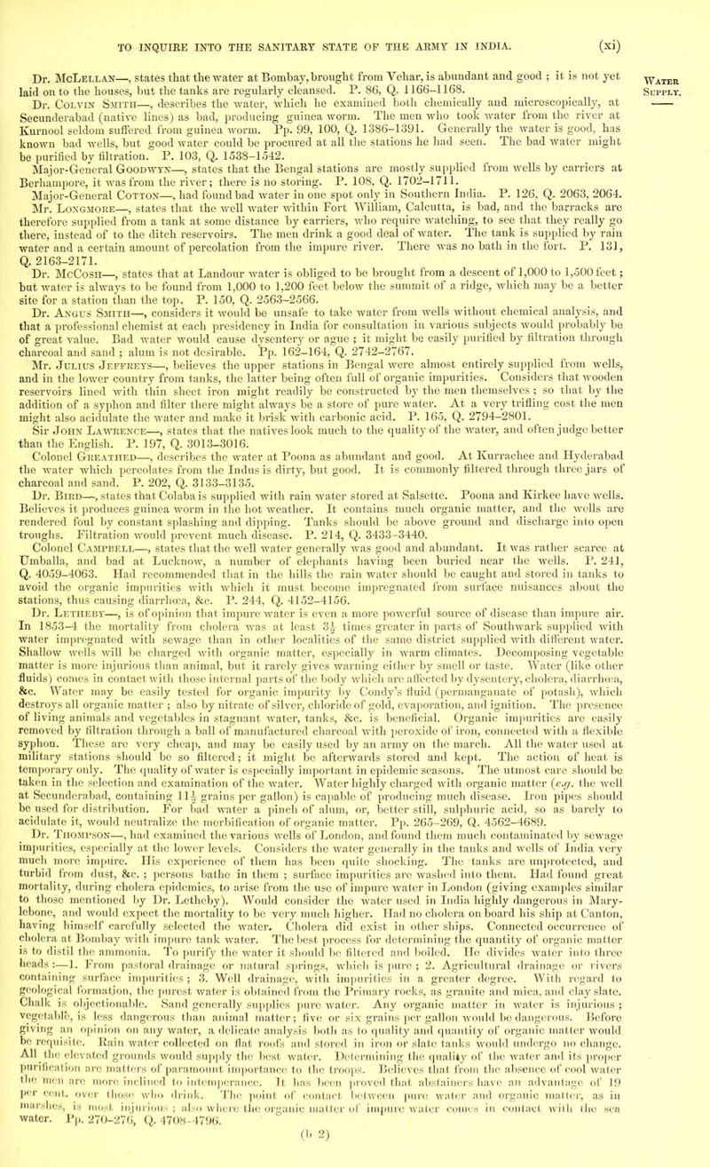 Dr. McLellan—, states that the water at Bombay, brought from Vehar, is abundant and good ; it is not yet Water laid on to the houses, but the tanks are regularly cleansed. P. 86, Q. 1166-1168. Supply. Dr. Colvin Smith—, describes the water, which lie examined both chemically and microscopically, at Secunderabad (native lines) as bad, producing guinea worm. The men who took water from the river at Kurnool seldom suffered from guinea worm. Pp. 99, 100, Q. 1386-1391. Generally the water is good, has known bad wells, but good water could be procured at all the stations he had seen. The bad water might be purified by filtration. P. 103, Q. 1538-1542. Major-General Goodavyn—, states that the Bengal stations are mostly supplied from wells by carriers at Berhainpore, it was from the river; there is no storing. P. 108, Q. 1702-1711. Major-General Cotton—, had found bad water in one spot only in Southern India. P. 126, Q. 2063, 2064. Mr. Longmore—, states that the well water Avithin Fort William, Calcutta, is bad, and the barracks are therefore supplied from a tank at some distance by carriers, who require watching, to see that they really go there, instead of to the ditch reservoirs. The men drink a good deal of water. The tank is supplied by rain water and a certain amount of percolation from the impure river. There was no bath in the fort. P. 131, Q. 2163-2171. Dr. McCosh—, states that at Landour water is obliged to be brought from a descent of 1,000 to 1,500 feet; but water is always to be found from 1,000 to 1,200 feet below the summit of a ridge, which may be a better site for a station than the top. P. 150, Q. 2563-2566. Dr. Angus Smith—, considers it would be unsafe to take water from wells without chemical analysis, and that a professional chemist at each presidency in India for consultation in various subjects would probably be of great value. Bad water would cause dysentery or ague ; it might be easily purified by filtration through charcoal and sand ; alum is not desirable. Pp. 162-164, Q. 2742-2767. Mr. Julius Jeffreys—, believes the upper stations in Bengal were almost entirely supplied from wells, and in the lower country from tanks, the latter being often full of organic impurities. Considers that wooden reservoirs lined with thin sheet iron might readily be constructed by the men themselves ; so that by the addition of a syphon and filter there might always be a store of pure water. At a very trifling cost the men might also acidulate the water and make it brisk with carbonic acid. P. 165, Q. 2794-2801. Sir John Lawrence—, states that the natives look much to the quality of the water, and often judge better than the English. P. 197, Q. 3013-3016. Colonel Greathed—, describes the water at Poona as abundant and good. At Kurrachee and Hyderabad the water which percolates from the Indus is dirty, but good. It is commonly filtered through three jars of charcoal and sand. P. 202, Q. 3133-3135. Dr. Bird—, states that Colaba is supplied with rain water stored at Salsette. Poona and Kirkee have wells. Believes it produces guinea worm in the hot weather. It contains much organic matter, and the wells are rendered foul by constant splashing and dipping. Tanks should be above ground and discharge into open troughs. Filtration would prevent much disease. P. 214, Q. 3433-3440. Colonel Campbell—, states that the well water generally was good and abundant. It was rather scarce at Umballa, and bad at Lucknow, a number of elephants having been buried near the wells. P. 241, Q. 4059-4063. Had recommended that in the hills the rain water should be caught and stored in tanks to avoid the organic impurities with which it must become impregnated from surface nuisances about the stations, thus causing diarrhoea, &c. P. 244, Q. 4152-4156. Dr. Letheby—, is of opinion that impure water is even a more powerful source of disease than impure air. In 1853-4 the mortality from cholera was at least 3-^- times greater in parts of Southwark supplied with water impregnated with sewage than in other localities of the same district supplied with different water. Shallow wells will be charged with organic matter, especially in warm climates. Decomposing vegetable matter is more injurious than animal, but it rarely gives warning either by smell or taste. Water (like other fluids) comes in contact with those internal parts of the body which are affected by dysentery, cholera, diarrhoea, &c. Water may be easily tested for organic impurity by Condy's fluid (permanganate of potash), which destroys all organic matter ; also by nitrate of silver, chloride of gold, evaporation, and ignition. The presence of living animals and vegetables in stagnant water, tanks, &c. is beneficial. Organic impurities are easily removed by filtration through a ball of manufactured charcoal with peroxide of iron, connected with a flexible syphon. These are very cheap, and may be easily used by an army on the march. All the water used at military stations should be so filtered; it might be afterwards stored and kept. The action of heat is temporary only. The quality of water is especially important in epidemic seasons. The utmost care should be taken in the selection and examination of the water. Water highly charged with organic matter (e.g. the well at Secunderabad, containing 111 grains per gallon) is capable of producing much disease. Iron pipes should be used for distribution. For bad water a pinch of alum, or, better still, sulphuric acid, so as barely to acidulate it, would neutralize the morbification of organic matter. Pp. 265-269, Q. 4562-4689. Dr. Thompson—, had examined the various wells of London, and found them much contaminated by sewage impurities, especially at the lower levels. Considers the water generally in the tanks and wells of India very much more impure. His experience of them has been quite shocking. The tanks are unprotected, and turbid from dust, &c. ; persons bathe in them ; surface impurities are washed into them. Had found gi-eat mortality, during cholera epidemics, to arise from the use of impure water in London (giving examples similar to those mentioned by Dr. Letheby). Would consider the water used in India highly dangerous in Mary- lebone, and would expect the mortality to be very much higher. Had no cholera on board his ship at Canton, having himself carefully selected the water. Cholera did exist in other ships. Connected occurrence of cholera at Bombay with impure tank water. The best process for determining the quantity of organic matter is to distil the ammonia. To purify the water it should be filtered and boiled. He divides water into three heads :—1. From pastoral drainage or natural springs, which is pure ; 2. Agricultural drainage or rivers containing surface impurities ; 3. Well drainage, with impurities in a greater degree. With regard to geological formation, the purest water is obtained from the Primary rocks, as granite and mica, and clay slate. Chalk is objectionable. Sand generally supplies pure water. Any organic matter in Avater is injurious ; vegetable, is less dangerous than animal matter; five or six grains per gallon Avould be dangerous. Before giving an opinion on any water, a delicate analysis both as to quality and quantity of organic matter would be requisite. Rain water collected on flat roofs and stored in iron or slate tanks would undergo no change. All the elevated grounds would supply the best water. Determining the quality of the water and its proper purification are matters of paramount importance to the troops. Believes that from the absence of cool water lli'' men are more inclined to intemperance. It lins been proved that abstainers have an advantage of 19 per cent, over those who drink. The point of contact between pure water and organic matter, as in marshes, is most injurious; also where the organic matter of impure water comes in contact with the sen water. Pp. 270-276, Q. 4708-4796.