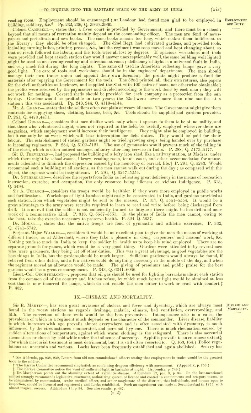 reading room. Employment should be encouraged ; at Landour had found men glad to be employed in Employment building, saddlery, &c* Pp. 235, 236, Q. 3949-3960. off Duty. Colonel Campbell—, states that a fives court is provided by Government, and there must be a school; beyond that all means of recreation mainly depend on the commanding officer. The men are fond of news- papers and periodicals and new books. The same books remain too long, which makes them indifferent to the library ; they should be often changed. The 52nd Regt. had cultivated gardens, and provided tools, including turning lathes, printing presses, &c, but the regiment was soon moved and kept changing about, so that no result followed the labour, and the tools were all lost by degrees. If spacious workshops and tools were provided and kept at each station they would answer unexceptionably well, the same building well lighted .might be used as an evening reading and refreshment room ; deficiency of light is a universal fault in India, and very much felt during the long nights. The same oil used in American reflecting lamps gave a very good light. The care of tools and workshops should be in the engineers' department. The men should manage their own trades union and appoint their own foremen ; the profits might produce a fund for materials after repaying the Government for the tools. The 52nd printed all their own returns, also papers for the civil authorities at Lucknow, and supplied the 81st with 100 pairs of boots, not otherwise obtainable ; the profits were received by the paymasters and divided according to the work done by each man ; they will not work for nothing. Covered sheds should be provided for eacli company as a pi'otection from the sun by day. Gardens would be profitable in two years; the 52nd were never more than nine months at a station ; this was accidental. Pp. 243, 244, Q. 4113-4144. Mr. A. Grant—, states that the soldiers often complain of weary idleness. The Government might give them contracts for supplying shoes, clothing, harness, beer, &c. Tools should be supplied and gardens provided. P. 261, Q. 4470,4471. Colonel Durand—, considers that men dislike work only when it appears to them to be of no utility, and that those who volunteered might, when not required in the field, be usefully employed wherever there are magazines, which employment would increase their intelligence. They might also be employed in building, but it can only be on work which will bear interruption for field duties. They would be paid for their labour. The establishment of station gardens might be tried, growing crops being handed over by purchase to incoming regiments. P. 284, Q. 5102-5121. The use of gymnastics would prevent much of the falling in of the chest, which is often noticed amongst infantry after long service in India. P. 288, Q. 5173-5177. Sir C. Trevelyan—, had proposed the building of a lofty iron shed, like a railway station, at Madras, under which there might be school-rooms, library, reading room, tennis court, and other accommodation for amuse- ments calculated to diminish the depression caused by the monotony of barrack life.-)- P. 291, Q. 5243. Would recommend such a building at all stations, as the men cannot walk out during the day ; as compared with the object, the expense would be insignificant. P. 291, Q. 5247-5254. Dr. Sutherland—, describes the reports from India as indicating great deficiency in the means of recreation instruction, exercise, and occupation, the only resource being idleness or vicious indulgence. P. 313, Q. 5494. Sir A. Tulloch—, considers the troops Avould be healthier if they were more employed in public works and fortifications. Workshops of light bamboo might easily be constructed in India, and gardens provided at each station, from which vegetables might be sold to the messes. P. 317, Q. 5551-5554. It would be a great advantage to the army were recruits required to learn to read and write before being discharged from drill. It is an evil that the soldier is not sufficiently trained to fatigue ; there might be less drill and more work of a remunerative kind. P. 318, Q. 5557-5561. In the plains of India the men cannot, owing to the heat, take the exercise necessary to preserve health. P. 324, Q. 5637. Dr. Modat—, states that the native troops are fond of gymnastic and athletic exercises. P. 332, Q. 5741-5742. Serjeant-Major Walker—, considers it would be an excellent plan to give the men the means of working at different trades, as at Aldershott, where they take a pleasure in doing carpenters' and masons' work, &c. Nothing tends so much in India to keep the soldier in health as to keep his mind employed. There are no separate grounds for games, which would be a very good thing. Gardens were attended to by several men who were gardeners, they being let off other duties. This was a great advantage, as good vegetables are the best things in India, but the gardens.should be much larger. Sufficient gardeners would always be found, if relieved from other duties, and a few natives could do anything necessary in the middle of the day, and when the regiment moved an allowance would be made. The giving of premiums and public praise for the best gardens would be a great encouragement. P. 343, Q. 6041-6066. Lieut.-Col. Ouciiterlony—, proposes that oil gas should be used for lighting barracks made at each station from the common oil of the country and kitchen refuse, by which much better light would be obtained at less cost than is now incurred for lamps, which do not enable the men either to work or read with comfort.J P. 482. IX.—DISEASE AND MORTALITY, Sir R. Martin—, has seen great invasions of cholera and fever and dysentery, which are always most Disease and found in the worst stations as regards drainage, malaria, climate, bad ventilation, overcrowding, and Mortality. filth. The correction of these evils would be the best preventive. Intemperance also is a cause, the prevalence of which in a regiment much depends on the character of the commander. Liver disease, liability to which increases with age, prevails almost everywhere and is often associated with dysentery, is much influenced by the circumstances enumerated, and personal hygiene. There is much rheumatism caused by sudden alternations of temperature, against which warm clothing is the safeguard. There is also mercurial rheumatism produced by cold while under the influence of mercury. Syphilis prevails to an enormous extent§ (for which mercurial treatment is most detrimental, but it is still often resorted to. Q. 163, 164.) Police regu- lations are uncertain and various. Locks have been frequently established and again abolished. Scurvy has * See Addenda, pp. 238, 239, Letters from old non-commissioned officers stating that employment in trades would be the greatest boon to the. soldier. f The Kirkee Committee recommend singlestick as combining dragoon efficiency with amusement. (Appendix, p. 753.) % The Kirkee Committee notice the want of sufficient light in barracks at night. (Appendix, p. 749.) § Dr. Macpherson points out the alarming extent of syphilitic disease. Addendum 12, par. 3, p. 34. On the last-mentioned subject strongly recommends legislative enactment, authorizing system of licence and control in cantonments and sea-port towns, to be administered by commandant, senior medical officer, and senior magistrate of the district ; that individuals, and houses open to inspection, should be licensed and registered ; and Locks established. Such an experiment was made at Secunderabad in 1855, with almost magical success. Addendum 13, p. 34. See also results, p. 487. (c 2)