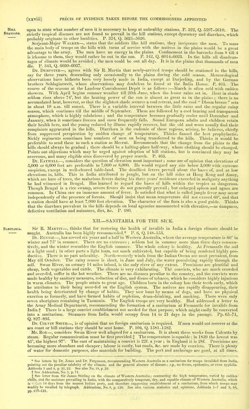 Hill upon to state wbat number of men it is necessary to keep at unhealthy stations. P. 322, Q. 5597-5610. The Stations. strictly tropical diseases are not found to prevail in the hill stations, except dysentery and diarrhoea,, which probably originate in other localities. P. 324, Q. 5621-5626. Serjeant-Major Walker—, states that the soldiers like hill stations, they invigorate the men. To mass the main body of troops on the hills with turns of service with the natives in the plains would be a great advantage to the army. The men have no energy in the plains. Confinement in the barracks from 8 till 4 is irksome to them, they would rather be out in the sun. P. 342, Q. 6014-6023. In the hills all disadvan- tages of climate would be avoided ; the men could be out all day. It is in the plains that thousands of men die. P. 343, Q. 6030-6037. Dr. Dempster—, agrees with Sir It. Martin that newly-arrived troops should be stationed in the hills, say for three years, descending only occasionally to the plains during the cold season. Meteorological observations have hitherto been very loosely made in India, except at Darjeeling, and by the German brothers Schlagintweit, whose observations may doubtless be found at the India House. P. 463. The course of the seasons at the Landour Convalescent Depot is as follows :—March is often cold with sudden showers. With April begins summer weather till 20th June, when the lesser rains set in. Heat in shade seldom rises above 74°, but the heating power of the sun is almost as great as in the plains ; there is no accumulated heat, however, so that the slightest shade secures a cool retreat, and the cool  Dhoon breeze  sets in about 10 a.m. till sunset. There is a variable interval between the little rains and the regular rainy season, which continues till the middle of September. These are followed by a cool bracing and transparent atmosphere, which is highly salubrious ; and the temperature becomes gradually cooler until December and January, when it sometimes freezes and snow frequently falls. Sound European adults and children retain their health here, and the young reduced by illness rapidly recover, but the old and worn usually find their complaints aggravated in the hills. Diarrhoea is the endemic of these regions, arising, he believes, chiefly from suppressed perspiration by sudden change of temperature. Thinks flannel the best prophylactic. Sickly regiments sometimes lose numbers of men on being transferred to the hills. Thinks it would be preferable to send these to such a station as Meerut. Recommends that the change from the plains to the hills should always be gradual ; there should be a halting-place half-way, where clothing should be changed. Points out objections which may be urged against adoption of hill stations, but is convinced they may be overcome, and many eligible sites discovered by proper search. P. 463. Dr. Eatwell—•, considers the question of elevation most important ; some are of opinion that elevations of 5,000 or 6,000 feet are preferable to 7,000 or 8,000. He would regard any site below 3,000 with extreme suspicion, except in well-cleared table-land. The deadliest fevers prevail about the bases of, and at low elevations in, hills. This in India attributed to jungle, but on the hill sides at Hong Kong and Amoy, which are bare of trees, the malarious fevers during his three years' residence exceeded in malignity anything he had witnessed in Bengal. Has learned to regard the bases of hills within the tropics as dangerous. Though Bengal is a rice swamp, severe fevers do not generally prevail; but enlarged spleen and agues are common. In China saw an immense amount of fever. Is satisfied that what is called jungle fever may occur independently of the presence of forests. Should insist that mean temperature did not exceed 60°, and that a station should have at least 7,000 feet elevation. The character of the flora is also a good guide. Thinks that the diarrhoea prevalent in the hills depends on local agencies unconnected with elevation,—as dampness, defective ventilation and nuisances, diet, &c. P. 480. XII.—SANITARIA FOR THE SICK. Sanitaria. Sir R. Martin—, thinks that for restoring the health of invalids in India a foreign climate should be sought. Australia has been highly recommended.* P. 6, Q. 148-153. Dr. Rennie—, has served six years and a half in Western Australia, where the average temperature is 60° in winter and 75° in summer. There are no extremes ; seldom hot in summer more than three days consecu- tively, and the winter resembles the English summer. The whole colony is healthy. At Fremantle the soil is a light sand ; in other parts a light loam, not much cultivated, but capable of being rendered highly pro- ductive. There is no part unhealthy. North-westerly winds from the Indian Ocean are most prevalent, from May till October. The rainy season is short, in June and July, the water percolating rapidly through the soil. Swan River, an estuary 14 miles inland, is the only river of any extent. Provisions are plentiful and cheap, both vegetables and cattle. The climate is very exhilarating. The convicts, who are much crowded and over-fed, suffer in the hot weather. There are no diseases peculiar to the country, and the convicts were made healthy by sanitary measures, reduction of diet, and disuse of tobacco, which he considers highly injurious in warm climates. The people attain to great age. Children born in the colony lose their teeth early, which he attributes to their being over-fed on the English system. The natives are rapidly disappearing, their health being deteriorated by change of habits. They now hunt by means of dogs, and have no physical exertion as formerly, and have formed habits of repletion, dram-drinking, and smoking. There were only seven aborigines remaining in Tasmania. The English troops are very healthy. Had addressed a letter to the Army Medical Department, recommending the formation of a sanitarium at Fremantle for invalids from India.I There is a large convict establishment not needed for that purpose, which might easily be converted into a sanitarium. Steamers from India would occupy from 14 to 21 days in the passage. Pp. 65-71, Q. 827-895. Dr. Colvin Smith—, is of opinion that no foreign sanitarium is required. If men would not recover at the sea coast or hill stations they should be sent home. P. 104, Q. 1581-1582. Mr. Roe—, considers Swan Rnrer well adapted for a sanitarium. It is about three weeks from Calcutta by steam. Regular communication must be first provided. J The temperature is equable; in 1839 the lowest was 45°, the highest 97°. The cost of maintaining a convict is 22/. a year ; in England it is 28/. Provisions are becoming more abundant and cheaper ; labour is costly, but roads, &c. are made by convicts. There is plenty of water for domestic purposes, also materials for building. The port and anchorage are good, at all times. * See letters by Dr. Jones and Dr. Fergusson, recommending Western Australia as a sanitarium for troops invalided from India, pointing out the peculiar salubrity of the climate, and the general absence of disease; e.g., no fevers, epidemics, or even syphilis. Addenda 3 and 4, p. 21, 22. See also No. 18, p. 39. f See Addendum, No. 1, p. 71. j See letter from Sir James Stirling on the climate of Western Australia; contrasting the high temperature, varied by sudden chills, and the moisture prevailing in India, with the comparatively temperate, dry, and equable climate of Western Australia, which is within 14 days from the nearest Indian ports, and therefore suggesting establishment of a sanitarium, from which troops may readily be recalled by telegraph. Addendum, No. 8, p. 120. See also various statistics and opinions, Addenda 1-7 and 9, 10, pp. 117-121.