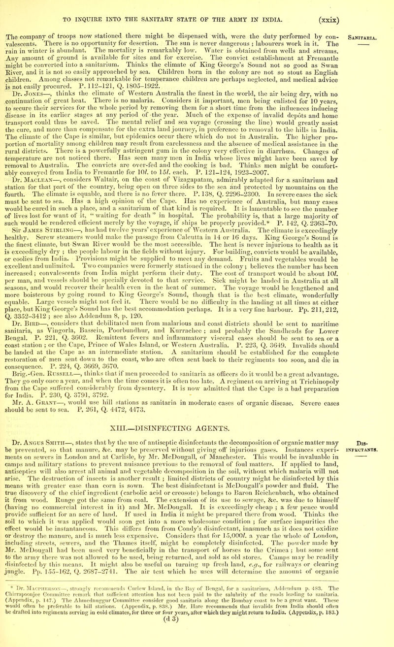 The company of troops now stationed there might be dispensed with, were the duty performed by con- Sanitaria. valescents. There is no opportunity for desertion. The sun is never dangerous ; labourers work in it. The rain in winter is abundant. The mortality is remarkably low. Water is obtained from wells and streams. Any amount of ground is available for sites and for exercise. The convict establishment at Fremantle might be converted into a sanitarium. Thinks the climate of King George's Sound not so good as Swan River, and it is not so easily approached by sea. Children born in the colony are not so stout as English children. Among classes not remarkable for temperance children are perhaps neglected, and medical advice is not easily procured. P. 112-121, Q. 1805-1922. Dr. Jones—, thinks the climate of Western Australia the finest in the world, the air being dry, with no continuation of great heat. There is no malaria. Considers it important, men being enlisted for 10 years, to secure their services for the whole period by removing them for a short time from the influences inducing disease in its earlier stages at any period of the year. Much of the expense of invalid depots and home transport could thus be saved. The mental relief and sea voyage (crossing the line) would greatly assist the cure, and more than compensate for the extra land journey, in preference to removal to the hills in India. The climate of the Cape is similar, but epidemics occur there Avhich do not in Australia. The higher pro- portion of mortality among children may result from carelessness and the absence of medical assistance in the rural districts. There is a powerfully astringent gum in the colony very effective in diarrhoea. Changes of temperature are not noticed there. Has seen many men in India whose lives might have been saved by removal to Australia. The convicts are over-fed and the cooking is bad. Thinks men might be comfort- ably conveyed from India to Fremantle for 10/. to 15/. each. P. 121-124, 1923-2007. Dr. Maclean—, considers Waltair, on the coast of Vizagapatam, admirably adapted for a sanitarium and station for that part of the country, being open on three sides to the sea and protected by mountains on the fourth. The climate is equable, and there is no fever there. P. 138, Q. 2296-2300. In severe cases the sick must be sent to sea. Has a high opinion of the Cape. Has no experience of Australia, but many cases would be cured in such a place, and a sanitarium of that kind is required. It is lamentable to see the number of lives lost for want of it,  waiting for death  in hospital. The probability is, that a large majority of such would be rendered efficient merely by the voyage, if ships be properly provided.* P. 142, Q. 2363-70. Sir James Stirling—, has had twelve years' experience of Western Australia. The climate is exceedingly healthy. Screw steamers would make the passage from Calcutta in 14 or 16 days. King George's Sound is the finest climate, but Swan River would be the most accessible. The heat is never injurious to health as it is exceedingly dry ; the people labour in the fields without injury. For building, convicts would be available, or coolies from India. Provisions might be supplied to meet any demand. Fruits and vegetables would be excellent and unlimited. Two companies were formerly stationed in the colony; believes the number has been increased; convalescents from India might perform their duty. The cost of transport would be about 10/. per man, and vessels should be specially devoted to that service. Sick might be landed in Australia at all seasons, and would recover their health even in the heat of summer. The voyage would be lengthened and more boisterous by going round to King George's Sound, though that is the best climate, wonderfully equable. Large vessels might not feel it. There would be no difficulty in the landing at all times at either place, but King George's Sound has the best accommodation perhaps. It is a very fine harbour. Pp. 211, 212, Q. 3352-3412 ; see also Addendum 8, p. 120. Dr. Bird—, considers that debilitated men from malarious and coast districts should be sent to maritime sanitaria, as Vingorla, Bassein, Poorbundhur, and Kurrachee ; and probably the Sandheads for Lower Bengal. P. 221, Q. 3602. Remittent fevers and inflammatory visceral cases should be sent to sea or a coast station ; or the Cape, Prince of Wales Island, or Western Australia. P. 223, Q. 3649. Invalids should be landed at the Cape as an intermediate station. A sanitarium should be established for the complete restoration of men sent down to the coast, who are often sent back to their regiments too soon, and die in consequence. P. 224, Q. 3669, 3670. Brig.-Gen. Russell—, thinks that if men proceeded to sanitaria as officers do it would be a great advantage. They go only once a year, and when the time comes it is often too late. A regiment on arriving at Trichinopoly from the Cape suffered considerably from dysentery. It is now admitted that the Cape is a bad preparation for India. P. 230, Q. 3791, 3792. Mr. A. Grant—, would use bill stations as sanitaria in moderate cases of organic disease. Severe cases should be sent to sea. P. 261, Q. 4472, 4473. XIII.—DISINFECTING AGENTS. Dr. Angus Smith—, states that by the use of antiseptic disinfectants the decomposition of organic matter may Dis- be prevented, so that manure, &c. may be preserved without giving off injurious gases. Instances experi- infectants. ments on sewers in London and at Carlisle, by Mr. McDougall, of Manchester. This would be invaluable in camps and military stations to prevent nuisance previous to the removal of foul matters. If applied to land, antiseptics will also arrest all animal and vegetable decomposition in the soil, without which malaria will not arise. The destruction of insects is another result ; limited districts of country might be disinfected by this means with greater ease than corn is sown. The best disinfectant is McDougalPs powder and fluid. The true discovery of the chief ingredient (carbolic acid or creosote) belongs to Baron Reicbcnbach, who obtained it from wood. Runge got the same from coal. The extension of its use to sewage, &c. was due to himself (having no commercial interest in it) and Mr. McDougall. It is exceedingly cheap ; a few pence would provide sufficient for an acre of land. If used in India it might be prepared there from wood. Thinks the soil to which it was applied would soon get into a more wholesome condition ; for surface impurities the effect would be instantaneous. This differs from from Condy's disinfectant, inasmuch as it does not oxidize or destroy the manure, and is much less expensive. Considers that for 15,000/. a year the whole of London, including streets, sewers, and the Thames itself, might be completely disinfected. The powder made by Mr. McDougall had been used very beneficially in the transport of horses to the Crimea ; but some sent to the army there was not allowed to be used, being returned, and sold as old stores. Camps may be readily disinfected by this means. It might also be useful on turning up fresh land, e.g., for railways or clearing jungle. Pp. 155-162, Q. 2687-2741. The air test which he uses will determine the amount of organic * Dr. Macpherson—, strongly recommends Curlew Island, in the Bay of Bengal, for a sanitarium, Addendum p. 483. The Chirrapoonjee Committee remark that sufficient attention has not been paid to the salubrity of the roads leading to sanitaria. (Appendix, p. 147.) The Ahmednuggur Committee consider good sanitaria along the Bombay coast to be a great want. These would often be preferable to hill stations. (Appendix, p. 8.38.) Mr. Hare recommends that invalids from India should often be drafted into regiments serving in cold climates, lor three or four years, after which they might return to Iudia. (Appendix, p. 183.) (d 3)