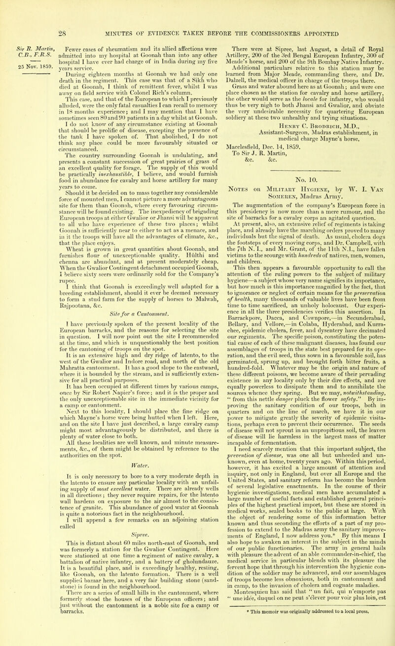 Sir It. Martin, Fewer cases of rheumatism and its allied affections were C.B-, F.R.S. admitted into my hospital at Goonah than into any other hospital I have ever had charge of in India during my five 25 Nov. 1859. years service. During eighteen months at Goonah we had only one death in the regiment. This case was that of a Sikh who died at Goonah, I think of remittent fever, whilst I was away on field service with Colonel Rich's column. This case, and that of the European to which I previously alluded, were the only fatal casualties I can recall to memory in 18 months experience; and I may mention that I have sometimes seen 80 and 90 patients in a day whilst at Goonah. I do not know of any circumstance existing at Goonah that should he prolific of disease, excepting the presence of the tank I have spoken of. That abolished, I do not think any place could be more favourably situated or circumstanced. The country surrounding Goonah is undulating, and presents a constant succession of great prairies of grass of an excellent quality for forage. The supply of this would he practically inexhaustible, I believe, and would furnish food in abundance for cavalry and horse artillery for many years to come. Should it be decided on to mass together any considerable force of mounted men, I cannot picture a more advantageous site for them than Goonah, where every favouring circum- stance will be found existing. The inexpediency of brigading European troops at either Gwalior or Jhansi will be apparent to all who have experience of these two places; whilst Goonah is sufficiently near to either to act as a menace, and in it the troops will have all the advantages of climate, &c, that the place enjoys. Wheat is grown in great quantities about Goonah, and furnishes flour of unexceptionable quality. Hulthi and chenna are abundant, and at present moderately cheap. When the Gwalior Contingent detachment occupied Goonah, I believe sixty seers were ordinarily sold for the Company's rupee. I think that Goonah is exceedingly well adapted for a breeding establishment, should it ever be deemed necessary to form a stud farm for the supply of horses to Malwah, Rajpootana, &c. Site for a Cantonment. I have previously spoken of the present locality of the European barracks, and the reasons for selecting the site in question. I will now point out the site I recommended at the time, and which is unquestionably the best position for the cantoning of troops on the spot. It is an extensive high and dry ridge of latento, to the west of the Gwalior and Indore road, and north of the old Mahratta cantonment. It has a good slope to the eastward, where it is bounded by the stream, and is sufficiently exten- sive for all practical purposes. It has been occupied at different times by various camps, once by Sir Robert Napier's force; and it is the proper and the only unexceptionable site in the immediate vicinity for a camp or cantonment. Next to this locality, I should place the fine ridge on which Mayne's horse were being hutted when I left. Here, and on the site I have just described, a large cavalry camp might most advantageously be distributed, and there is plenty of water close to both. All these localities are well known, and minute measure- ments, &c, of them might be obtained by reference to the authorities on the spot. Water. It is only necessary to bore to a very moderate depth in the latento to ensure any particular locality with an unfail- ing supply of most excellent water. There are already wells in all directions ; they never require repairs, for the latento wall hardens on exposure to the air almost to the consis- tence of granite. This abundance of good water at Goonah is (mite a notorious fact in the neighbourhood. I will append a few remarks on an adjoining station called Sipree. This is distant about 60 miles north-east of Goonah, and was formerly a station for the Gwalior Contingent. Here were stationed at one time a regiment of native cavalry, a battalion of native infantry, and a battery of gholundauze. It is a beautiful place, and is exceedingly healthy, resting, like Goonah, on the latento formation. There is a well supplied bazaar here, and a very fair building stone (sand- stone) is found in the neighbourhood. There are a series of small hills in the cantonment, where formerly stood the houses of the European officers; and just without the cantonment is a noble site for a camp or barracks. There were at Sipree, last August, a detail of Royal Artillery, 200 of the 3rd Bengal European Infantry, 300 of Meade's horse, and 200 of the 9th Bombay Native Infantry. Additional particulars relative to this station may be learned from Major Meade, commanding there, and Dr. Dalzell, the medical officer in charge of the troops there. Grass and water abound here as at Goonah; and were one place chosen as the station for cavalry and horse artillery, the other would serve as the locale for infantry, who would thus be very nigh to both Jhansi and Gwalior, and obviate the very undesirable necessity for quartering European soldiery at these two unhealthy and trying situations. Henry C. Brodrich, M.D., Assistant-Surgeon, Madras establishment, in medical charge Mayne's horse, Macclesfield, Dec. 14, 1859. To Sir J. R. Martin, &c. &c. No. 10. Notes on Military Hygiene, by W. I. Van Someren, Madras Army. The augmentation of the company's European force in this presidency is now more than a mere rumour, and the site of barracks for a cavalry corps an agitated question. At present, also, an extensive relief of regiments is taking place, and already have the marching orders proved to many individuals but the signal of death. As usual, cholera dogs the footsteps of every moving corps, and Dr. Campbell, with the 7th N. I., and Mr. Grant, of the 11th N.I., have fallen victims to the scourge with hundreds of natives, men, women, and children. This then appears a favourable opportunity to call the attention of the ruling powers to the subject of military hygiene—a subject whose very name signifies its importance, but how much is this importance magnified by the fact, that to ignorance or neglect of certain means for the preservation of health, many thousands of valuable lives have been from time to time sacrificed, an unholy holocaust. Our experi- ence in all the three presidencies verifies this assertion. In Barrackpore, Dacca, and Cawnpore,—in Secunderabad, Bellary, and Velio re,—in Colaba, Hyderabad, and Kurra- chee, epidemic cholera, fever, and dysentery have decimated our regiments. The specific poison, constituting the poten- tial cause of each of these malignant diseases, has found our assemblages of troops in the state best prepared for its ope- ration, and the evil seed, thus sown in a favourable soil, has germinated, sprung up, and brought forth bitter fruits, a hundred-fold. Whatever may be the origin and nature of these different poisons, we become aware of their pervading existence in any locality only by their dire effects, and are equally powerless to dissipate them and to annihilate the sources whence they spring. But we may, notwithstanding,  from this nettle danger pluck the flower safety. By im- proving the sanitary condition of our troops, both in quarters and on the line of march, we have it in our power to mitigate greatly the severity of epidemic visita- tions, perhaps even to prevent their occurrence. The seeds of disease will not sprout in an unpropitious soil, the leaven of disease will lie harmless in the largest mass of matter incapable of fermentation. I need scarcely mention that this important subject, the prevention of disease, was one all but unheeded and un- known, even at home, twenty years ago. Within this period, however, it has excited a large amount of attention and inquiry, not only in England, but over all Europe and the United States, and sanitary reform has become the burden of several legislative enactments. In the course of their hygienic investigations, medical men have accumulated a large number of useful facts and established general princi- ples of the highest practical import, but these are stored in medical works, sealed books to the public at large. With the object of rendering some of this information better known and thus seconding the efforts of a part of my pro- fession to extend to the Madras army the sanitary improve- ments of England, I now address you.* By this means I also hope to awaken an interest in the subject in the minds of our public functionaries. The army in general hails with pleasure the advent of an able commander-in-chief, the medical service in particular blends with its pleasure the fervent hope that through his intervention the hygienic con- dition of the soldier may be advanced, and our assemblages of troops become less obnoxious, both in cantonment and in camp, to the invasion of cholera and cognate maladies. Montesquieu has said that  un fait, qui n'emporte pas  une ide'e, duquel on ne peut s'elever pour voir plus loin, est * This memoir was originally addressed to a local press.