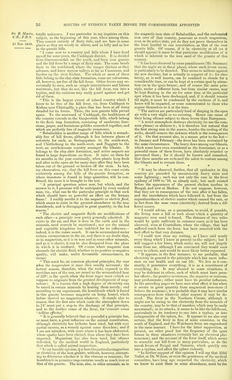 Sir B. Martin, totally unknown. I was particular in my inquiries on this C.B., F.li.S. subject, in the beginning of this year, when among them. They consist entirely of flinty slate, and are bare in some 25 Nov. 18o9. piaces as they are woody in others, and as lofty and as low as the granite hills.  I come now to a country and hills where I have lived myself for some years, the Cuddapah district. It is divided from Gurrumcondah on the south, and from iron granite and the hill fever by a range of flinty slate. The same bends there to the northward, where the ranges thicken as they advance, and leave narrow valleys as far as Cummuur, and further up the river Kishna. The whole or most of these hills belong to the clay-slate formation, some are calcareous, all, however, are free of the hill fever. Other fevers may oc- casionally be seen, such as simple intermittents and bilious remittents, but they do not, like the hill fever, run into a typhus, and the cautious may easily guard against and get rid of them.  This is the largest extent of inland country which I know to be free of the hill fever, viz. from Cuddapah to Kishna near Chintapilly, a place that has been at all times dreaded for its fevers. There, the iron granite hills prevail again. To the westward of Cuddapah, the healthiness of the country extends to the Ganjecottah hills, which belong to the flsetz trap formation, consisting of sandstone, lime- stone, jasper, and hornstone pebbles cemented together, and which are perfectly free of magnetic ironstones.  Bababudden is another range of hills which is remark- ably free of hill fevers, although it lies between places of notoriety for such, as Seringapatam to the south-west, and Chittledroog to the north-west, and Naggury to the west, an unwholesome country amongst the Ghauts. It belongs to the clay slate formation, and active magnets are found in large depositions on them. It rains on them for six months in the year continually, when plants keep fresh and alive in the open air for many days after they have been taken out of the ground or broken off the stem. In fact, my observation, viz., that the hill fever on this coast exists exclusively among the hills of the granite formation, or where ironstone is found in large quantities, will be con- firmed, the more it is brought to the test. '' A principal question arises now, but which, and the answer to it, I presume will be anticipated by every medical man, viz., what can be the particular principle in that rock which should have so powerful an effect on the human frame? I readily ascribe it to the magnetic or electric fluid, which seems to exist in the greatest abundance in the iron hornblende, and is disengaged in great quantity, in the hot season.  The electric and magnetic fluids are modifications of each other—a principle now pretty generally admitted. It exists in the air, and that it does in the earth and in the minerals, need scarcely be mentioned; ncr are the animal and vegetable kingdoms less indebted for its influence— indeed, it is the anima mundi. It can be accumulated under certain circumstances in the air, and there is no doubt that, as in magnetism, so it is in iron and in some other minerals, and as it is elastic, it can be also dissipated from the place in which it is confined. Of course where magnetic iron abounds the electric fluid, whether in its positive or negative quality, will make, imder favourable circumstances, its escape.  This must be, on common physical principles, the case when the temperature is more than usually increasedj the hottest season, therefore, when the rocks, exposed to the meridian rays of the sun, are raised to the accumulated heat of 2203, is the epoch when the fever rages most (which we suppose to originate from the greatest development of mag- netism). It is known that a high degree of electricity can be raised in certain minerals by heating them merely; and according to my experiment, the hornblende which is found in this granite becomes magnetic on being heated, which before showed no magnetism whatever. It stands also to reason, that the first rain which cools the atmosphere down to 74° must put a stop to the discharge of that principle, and to the further cause of the fever, for 'cessante causa ' tollitur effectus.'  It is generally believed that so powerful a principle has, or must have, a great influence on the animal constitution, although electricity has hitherto been tried, but with very partial success, as a remedy against some disorders; and if I am not mistaken, with more where it has been abstracted, where sparks have been elicited, than where they have been imparted. Magnetism has also been tried, but oftener ridiculed, by the medical world in England, particularly that which is called animal magnetism.  In my humble opinion, it is here the particular magnetism or electricity of the iron granite, without, however, attempt- ing to determine whether it is the vitreous or resinous; for hornblende in primitive trap contains nearly as much iron as that of the granite. The iron, also, in other minerals, aa in the magnetic iron slate of Bababudden, and the carbonated iron ores of that country, possesses as much magnetism, even in its active state, yet do they not prove themselves in the least hurtful to our constitution, as that of the iron granite hills. Of course, if it be electricity at all (as it should appear) it must be that particular modification of it which is inherent to the iron sand of the granite of this country.  It has been observed by some practitioners (Mr. Scarman) that the night air in those places, where such fevers occur, is particularly to be dreaded. This seems to militate against the new doctrine, but is actually in support of it; for elec- tricity, as is well known, can be confined to clouds for a considerable time, or can be kept at a certain spot by attrac- tion (as in the ignis fatuus), and of course the same prin- ciple, under a different form, but from similar causes, may be kept floating in the air for some time at the particular spot where it has been discharged, and, if it should remain till night, it must be condensed by the coolness of it, and hence will be imparted, or come concentrated to those who expose themselves to it at the time.  The natives are particularly fond of sleeping in the open air with a very slight or no covering. Hence one cause of their being oftener subject to those fevers than Europeans.  A moist atmosphere destroys electricity (to use the com- mon phrase) or abduces it; it is therefore but natural that the first strong rain in the season, besides the cooling of the rocks, should remove the sickness which is the consequence of it. On that account also, in a season prior to the hot— in January and February—the fever has been restrained by the same circumstance. The heavy dews among our Ghauts, which some have even considered as the forerunner, or as a powerful cause of these fevers, have absolutely retarded or prevented them; for it should be known and remarked, that these months are reckoned the safest to venture among the Ghauts and to remain there. * * * *  It may be observed, further, that all epidemics in this country are preceded by uncommonly heavy rains and some lightning; such was not only the case in the fever epidemy of 1808 to '10, as already said; but such existed before the appearance of the present cholera morbus in Bengal, and now at Madras. I do not suppose, however, that they are in consequence of the rain after it has fallen, and the inundations which have followed it, but from the superabundance of electric matter which caused the rain, or in fact from the same cause (electricity) derived from a dif- ferent source.  I would advise, as a precaution, to avoid, if possible, the living near a hill or rock about which a quantity of magnetic iron sand is found. The distance of two miles would be quite sufficient in common cases, as it has been observed, even at Courtallum, where the village, that had suffered much from the fever, has been removed with the best effect to that very distance.  I could now close my writing, as I have said nearly every thing which I know at present 'on the subject; but I will suggest a few hints, which strike me, will not inaptly come from me, although I am convinced they would soon occur to others, and would be most likely better expressed.  It appears, in the first instance, to me probable, that electricity in general is the principle which has most influ- ence on our health and on our life. We live m it con- stantly, it penetrates everything, it is as a constituent of everything, &c. It may abound in some situations, it may be deficient in others, each of which must have pecu- liar effects; the positive or vitreous, the negative or resinous, may predominate; either must have its peculiar influence. In the preceding pages we have seen what effect it has when it occurs in great quantity from magnetical iron-stone (I believe the resinous); it is probable that it may have similar consequences from whatever other sources it may be de- rived. The fever in the Northern Circars, although it might not be owing to the electricity from the minerals of the country, may be to that of marshes, which may be easily ascertained; in its attacks, it seems to be like the hill fevers, particularly in its tendency to run into a typhus, or into enlargements of the spleen, &c. It appears to me also very certain, that the fever in fens of some countries, in the south of England, and the Walcheren fever, are engendered in the same manner. 1 have for the latter supposition, at present, no other proof but the frequency of the ignis fatuus in these situations (certainly but an electrical phe- nomenon), and the account of the fever itself, which seems to resemble our hill fever in many particulars, as do the marsh fevers of Bengal and Sumatra, which quickly run into a typhus, and affect the spleen violently.  In further support of this opinion I will say that Abbe Nallet, or Dr. Wilson, or even the gentlemen of the medical committee, have long ago suspected the electricity, which we know to exist there in some abundance, must be the