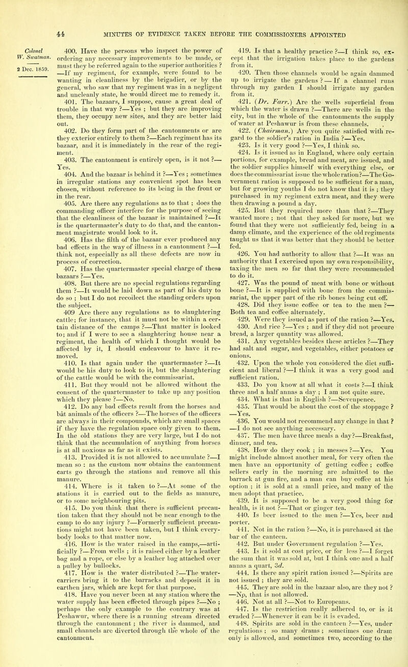 Colonel 400. Have the persons who inspect the power of W. Swatman. ordering any necessary improvements to be made, or 2 Dec~T859 must be re^erre<i agam to tne superior authorities ? ' ' —If my regiment, for example, were found to be wanting in cleanliness by the brigadier, or by the general, who saw that my regiment was in a negligent and uncleanly state, he would direct me to remedy it. 401. The bazaars, I suppose, cause a great deal of trouble in that way ?—Yes ; but they are improving them, they occupy new sites, and they are better laid out. 402. Do they form part of the cantonments or are they exterior entirely to them ?—Each regiment has its bazaar, and it is immediately in the rear of the regi- ment. 403. The cantonment is entirely open, is it not ?— Yes. 404. And the bazaar is behind it ?—Yes ; sometimes in irregular stations any convenient spot has been chosen, without reference to its being in the front or in the rear. 405. Are there any regulations as to that ; does the commanding officer interfere for the purpose of seeing that the cleanliness of the bazaar is maintained ?—It is the quartermaster's duty to do that, and the canton- ment magistrate would look to it. 406. Has the filth of the bazaar ever produced any bad effects in the way of illness in a cantonment ?—I think not, especially as all these defects are now in process of correction. 407. Has the quartermaster special charge of these bazaars ?—Yes. 408. But there are no special regulations regarding them ?—It would be laid down as part of his duty to do so ; but I do not recoilect the standing orders upon the subject. 409 Are there any regulations as to slaughtering cattle; for instance, that it must not be within a cer- tain distance of the camps ?—That matter is looked to; and if I were to see a slaughtering house near a regiment, the health of which I thought would be affected by it, I should endeavour to have it re- moved. 410. Is that again under the quartermaster ?—It would be his duty to look to it, but the slaughtering of the cattle would be with the commissariat. 411. But they would not be allowed without the consent of the quartermaster to take up any position which they please ?—No. 412. Do any bad effects result from the horses and bat animals of the officers ?■—The horses of the officers are always in their compounds, which are small spaces if they have the regulation space only given to them. In the old stations they are very large, but I do not think that the accumulation of anything from horses is at all noxious as far as it exists. 413. Provided it is not allowed to accumulate ?—I mean so : as the custom now obtains the cantonment carts go through the stations and remove all this manure. 414. Where is it taken to ?—At some of the stations it is carried out to the fields as manure, or to some neighbouring pits. 415. Do you think that there is sufficient precau- tion taken that they should not be near enough to the camp to do any injury ?—Formerly sufficient precau- tions might not have been taken, but I think every- body looks to that matter now. 416. How is the water raised in the camps,—arti- ficially ?—From wells ; it is raised either by a leather bag and a rope, or else by a leather bag attached over a pulley by bullocks. 417. How is the water distributed ?—The water- carriers bring it to the barracks and deposit it in earthen jars, which are kept for that purpose. 418. Have you never been at any station where the water supply has been effected through pipes ?—No ; perhaps the only example to the contrary was at Peshawur, where there is a running stream directed through the cantonment ; the river is dammed, and small channels arc diverted through th*e whole of the cantonment. 419. Is that a healthy practice ?—I think so, ex- cept that the irrigation takes place to the gardens from it. 420. Then those channels would be again dammed up to irrigate the gardens ? — If a channel runs through my garden I should irrigate my garden from it. 421. (Dr. Farr.) Are the wells superficial from which the water is drawn ?—There are wells in the city, but in the whole of the cantonments the supply of water at Peshawur is from these channels. 422. (Chairman.) Are you quite satisfied with re- gard to the soldier's ration in India ?—Yes. 423. Is it very good ?—Yes, I think so. 424. Is it issued as in England, where only certain portions, for example, bread and meat, are issued, and the soldier supplies himself with everything else, or does the commissariat issue the whole ration?—The Go- vernment ration is supposed to be sufficient for a man, but for growing youths I do not know that it is ; they purchased in my regiment extra meat, and they were then drawing a pound a day. 425. But they required more than that ?—They wanted more ; not that they asked for more, but we found that they were not sufficiently fed, being in a damp climate, and the experience of the old regiments taught us that it was better that they should be better fed. 426. You had authority to allow that ?—It was an authority that I exercised upon my own responsibility, taxing the men so far that they were recommended to do it. 427. Was the pound of meat with bone or without bone ?—It is supplied with bone from the commis- sariat, the upper part of the rib bones being cut off. 428. Did they issue coffee or tea to the men ?— Both tea and coffee alternately. 429. Were they issued as part of the ration ?—Yes. 430. And rice ?—Yes ; and if they did not procure bread, a larger quantity was allowed. 431. Any vegetables besides these articles ?—They had salt and sugar, and vegetables, either potatoes or onions. 432. Upon the whole you considered the diet suffi- cient and liberal ?—I think it was a very good and sufficient ration. 433. Do you know at all what it costs ?—I think three and a half annas a day ; I am not quite sure. 434. What is that in English ?—Sevenpence. 435. That would be about the cost of the stoppage ? —Yes. 436. You would not recommend any change in that ? —I do not see anything necessary. 437. The men have three meals a day?—Breakfast, dinner, and tea. 438. How do they cook ; in messes ?—Yes. You might include almost another meal, for very often the men have an opportunity of getting coffee ; coffee sellers early in the morning are admitted to the barrack at gun fire, and a man can buy coffee at his option ; it is sold at a small price, and many of the men adopt that practice. 439. It is supposed to be a very good thing for health, is it not ?—That or ginger tea. 440. Is beer issued to the men ?—Yes, beer and porter. 441. Not in the ration ?—No, it is purchased at the bar of the canteen. 442. But under Government regulation ?—Yes. 443. Is it sold at cost price, or for less ?—I forget the sum that it was sold at, but I think one and a half auuas a quart, 3c?. 444. Is there any spirit ration issued ?—Spirits are not issued ; they are sold. 445. They are sold in the bazaar also, are they not ? —Np, that is not allowed. 446. Not at all ?—Not to Europeans. 447. Is the restriction really adhered to, or is it evaded ?—Whenever it can be it is evaded. 448. Spirits are sold in the canteen ?—Yes, under regulations ; so many drams ; sometimes one dram only is allowed, and sometimes two, according to the