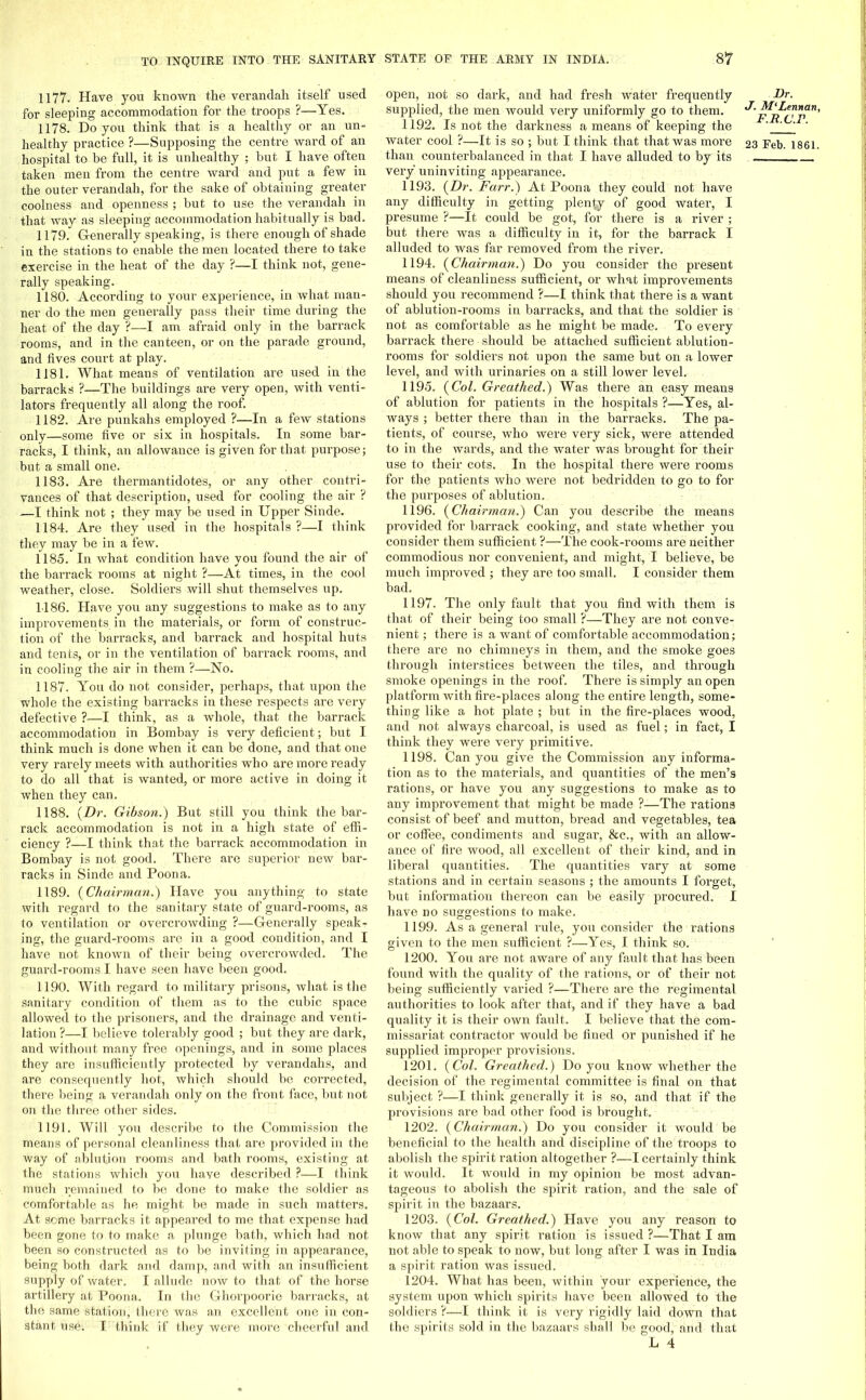 1177. Have you known the verandah itself used for sleeping accommodation for the troops ?—Yes. 1178. Do you think that is a healthy or an un- hospital to be full, it is unhealthy ; but I have often taken men from the centre ward and put a few in the outer verandah, for the sake of obtaining greater coolness and openness ; but to use the verandah in that way as sleeping accommodation habitually is bad. 1179. Generally speaking, is there enough of shade in the stations to enable the men located there to take exercise in the heat of the day ?—I think not, gene- rally speaking. 1180. According to your experience, in what man- ner do the men generally pass their time during the heat of the day ?—I am afraid only in the barrack rooms, and in the canteen, or on the parade ground, and fives court at play. 1181. What means of ventilation are used in the barracks ?—The buildings are very open, with venti- lators frequently all along the roof. 1182. Are punkahs employed ?—In a few stations only—some five or six in hospitals. In some bar- racks, I think, an allowance is given for that purpose; but a small one. 1183. Are thermantidotes, or any other contri- vances of that description, used for cooling the air ? —I think not ; they may be used in Upper Sinde. 1184. Are they used in the hospitals?—I think they may be in a few. 1185. In what condition have you found the air of the barrack rooms at night ?—At times, in the cool weather, close. Soldiers will shut themselves up. 1186. Have you any suggestions to make as to any improvements in the materials, or form of construc- tion of the barracks, and barrack and hospital huts and tents, or in the ventilation of barrack rooms, and in cooling the air in them ?—No. 1187. You do not consider, perhaps, that upon the whole the existing barracks in these respects are very defective ?—I think, as a whole, that the barrack accommodation in Bombay is very deficient; but I think much is done when it can be done, and that one very rarely meets with authorities who are more ready to do all that is wanted, or more active in doing it when they can. 1188. {Dr. Gibson.) But still you think the bar- rack accommodation is not in a high state of effi- ciency ?—I think that the barrack accommodation in Bombay is not good. There are superior new bar- j' racks in Sinde and Poona. 1189. {Chairman.) Have you anything to state with regard to the sanitary state of guard-rooms, as to ventilation or overcrowding ?—Generally speak- ing, the guard-rooms are in a good condition, and I have not known of their being overcrowded. The guard-rooms I have seen have been good. 1190. With regard to military prisons, what is the sanitary condition of them as to the cubic space allowed to the prisoners, and the drainage and venti- lation?—I believe tolerably good ; but they are dark, and without many free openings, and in some places they are insufficiently protected by verandahs, and are consequently hot, which should be corrected, there being a verandah only on the front face, but not on the three other sides. 1191. Will you describe to the Commission the means of personal cleanliness that are provided in the way of ablution rooms and bath rooms, existing at the stations which you have described ?—I think much remained to be done to make the soldier as comfortable as he might be made in such matters. At some barracks it appeared to me that expense had been gone to to make a plunge bath, which had not been so constructed as to be inviting in appearance, being both dark and damp, and with an insufficient supply of water. I allude now to that of the horse artillery at Poona. In the Ghorpoorie barracks, at the same station, there was an excellent one in con- stant use. I think if they were more cheerful and open, not so dark, and had fresh water frequently supplied, the men would very uniformly go to them. 1192. Is not the darkness a means of keeping the water cool ?—It is so ; but I think that that was more than counterbalanced in that I have alluded to by its very uninviting appearance. 1193. {Dr. Farr.) At Poona they could not have any difficulty in getting plenty of good water, I presume ?—It could be got, for there is a river ; but there was a difficulty in it, for the barrack I alluded to was far removed from the river. 1194. {Chairman.) Do you consider the present means of cleanliness sufficient, or what improvements should you recommend ?—I think that there is a want of ablution-rooms in barracks, and that the soldier is not as comfortable as he might be made. To every barrack there should be attached sufficient ablution- rooms for soldiers not upon the same but on a lower level, and with urinaries on a still lower level. 1195. {Col. Greathed.) Was there an easy means of ablution for patients in the hospitals ?—Yes, al- ways ; better there than in the barracks. The pa- tients, of course, who were very sick, were attended to in the wards, and the water was brought for their use to their cots. In the hospital there were rooms for the patients who were not bedridden to go to for the purposes of ablution. 1196. {Chairman.) Can you describe the means provided for barrack cooking, and state whether you consider them sufficient ?—The cook-rooms are neither commodious nor convenient, and might, I believe, be much improved ; they are too small. I consider them bad. 1197. The only fault that you find with them is that of their being too small ?—They are not conve- nient ; there is a want of comfortable accommodation; there are no chimneys in them, and the smoke goes through interstices between the tiles, and through smoke openings in the roof. There is simply an open platform with fire-places along the entire length, some- thing like a hot plate ; but in the fire-places wood, and not always charcoal, is used as fuel; in fact, I think they were very primitive. 1198. Can you give the Commission any informa- tion as to the materials, and quantities of the men's rations, or have you any suggestions to make as to any improvement that might be made ?—The rations consist of beef and mutton, bread and vegetables, tea or coffee, condiments and sugar, &c, with an allow- ance of fire wood, all excellent of their kind, and in iberal quantities. The quantities vary at some stations and in certain seasons ; the amounts I forget, but information thereon can be easily procured. I have no suggestions to make. 1199. As a general rule, you consider the rations given to the men sufficient ?—Yes, I think so. 1200. You are not aware of any fault that has been found with the quality of the rations, or of their not being sufficiently varied ?—Thei'e are the regimental authorities to look after that, and if they have a bad quality it is their own fault. I believe that the com- missariat contractor would be fined or punished if he supplied improper provisions. 1201. {Col. Greathed.) Do you know whether the decision of the regimental committee is final on that subject ?—I think generally it is so, and that if the provisions are bad other food is brought. 1202. {Chairman.) Do you consider it would be beneficial to the health and discipline of the troops to abolish the spirit ration altogether ?—I certainly think it would. It would in my opinion be most advan- tageous to abolish the spirit ration, and the sale of spirit in the bazaars. 1203. {Col. Greathed.) Have you any reason to know that any spirit ration is issued ?—That I am not able to speak to now, but long after I was in India a spirit ration was issued. 1204. What has been, within your experience, the system upon which spirits have been allowed to the soldiers ?—I think it is very rigidly laid down that the spirits sold in the bazaars shall be good, and that L 4 Dr. J. M'Lennan, F.R.C.F.