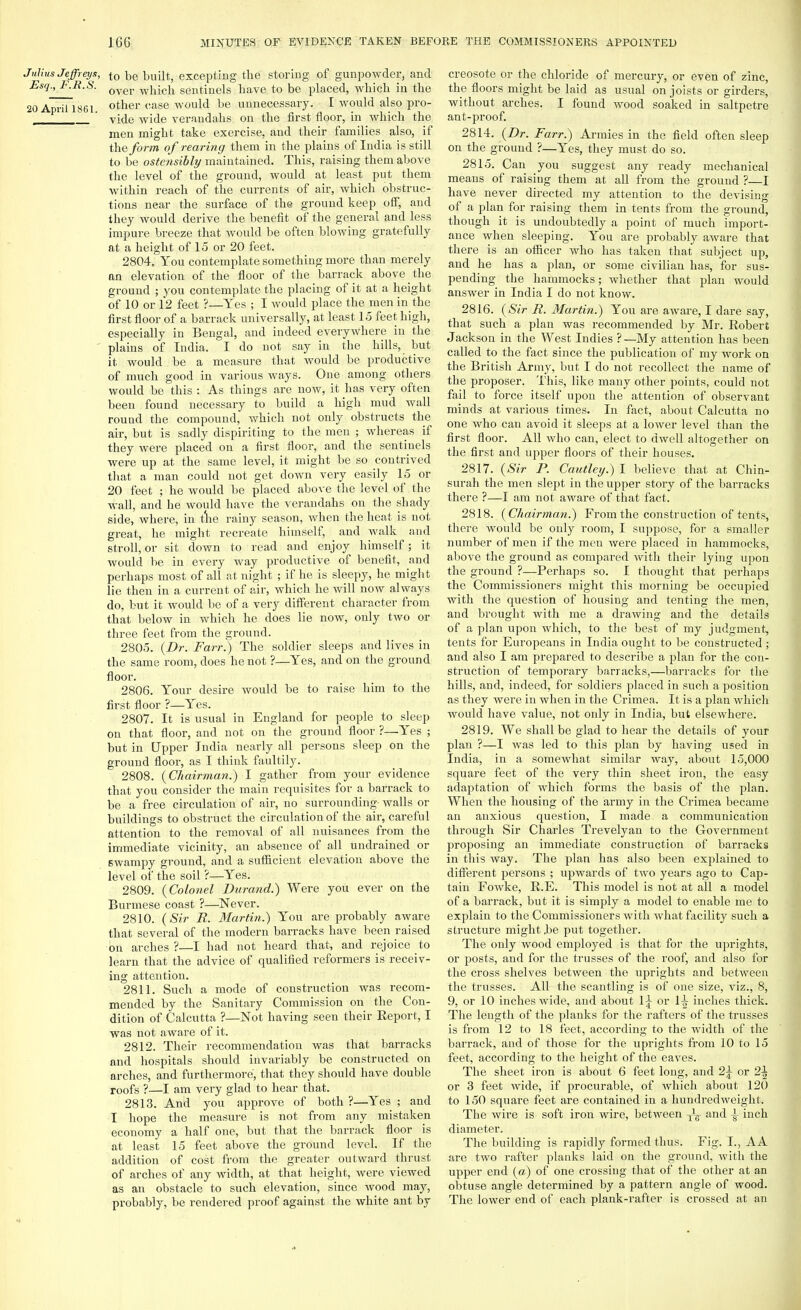 Julius Jeffreys, to be built, excepting the storing of gunpowder, and Esq., F.R.S. oyer .^hich sentinels have to be placed, wbicb ill tbe 20 April 1861 otner case would be unnecessary. I would also pro- ' vide wide verandahs, on the first floor, in which the men might take exercise, and their families also, if the form of rearing them in the plains of India is still to be ostensibly maintained. This, raising them above the level of the ground, would at least put them within reach of the currents of air, which obstruc- tions near the surface of the ground keep off, and they would derive the benefit of the general and less impure breeze that would be often blowing gratefully at a height of 15 or 20 feet. 2804. You contemplate something more than merely an elevation of the floor of the barrack above the ground ; you contemplate the placing of it at a height of 10 or 12 feet ?—Yes ; I would place the men in the first floor of a barrack universally, at least 15 feet high, especially in Bengal, and indeed everywhere in the plains of India. I do not say in the hills, but it would be a measure that would be productive of much good in various ways. One among others would be this : As things are now, it has very often been found necessary to build a high mud wall round the compound, which not only obstructs the air, but is sadly dispiriting to the men ; whereas if they were placed on a first floor, and the sentinels were up at the same level, it might be so contrived that a man could not get down very easily 15 or 20 feet ; he would be placed above the level of the wall, and he would have the verandahs on the shady side, where, in the rainy season, when the heat is not great, he might recreate himself, and walk and stroll, or sit down to read and enjoy himself; it would be in every way productive of benefit, and perhaps most of all at night ; if he is sleepy, he might lie then in a current of air, which he will now always do, but it would be of a very different character from that below in which he does lie now, only two or three feet from the ground. 2805. {Dr. Farr.) The soldier sleeps and lives in the same room, does he not ?—Yes, and on the ground floor. 2806. Your desire would be to raise him to the first floor ?—Yes. 2807. It is usual in England for people to sleep on that floor, and not on the ground floor ?—Yes ; but in Upper India nearly all persons sleep on the ground floor, as I think faultily. 2808. {Chairman.) I gather from your evidence that you consider the main requisites for a barrack to be a free circulation of air, no surrounding walls or buildings to obstruct the circulation of the air, careful attention to the removal of all nuisances from the immediate vicinity, an absence of all undrained or 6wampy ground, and a sufficient elevation above the level of the soil ?—Yes. 2809. {Colonel Durand.) Were you ever on the Burmese coast ?—Never. 2810. {Sir R. Martin.) You are probably aware that several of the modern barracks have been raised on arches ?—I had not heard that, and rejoice to learn that the advice of qualified reformers is receiv- ing attention. 2811. Such a mode of construction was recom- mended by the Sanitary Commission on the Con- dition of Calcutta ?—Not having seen their Report, I was not aware of it. 2812. Their recommendation was that barracks and hospitals should invariably be constructed on arches, and furthermore, that they should have double roofs ?—I am very glad to hear that. 2813. And you approve of both ?—Yes ; and I hope the measure is not from any mistaken economy a half one, but that the barrack floor is at least 15 feet above the ground level. If the addition of cost from the greater outward thrust of arches of any width, at that height, were viewed as an obstacle to such elevation, since wood may, probably, be rendered proof against the white ant by creosote or the chloride of mercury, or even of zinc, the floors might be laid as usual on joists or girders, without arches. I found wood soaked in saltpetre ant-proof. 2814. {Dr. Farr.) Armies in the field often sleep on the ground ?—Yes, they must do so. 2815. Can you suggest any ready mechanical means of raising them at all from the ground ?—I have never directed my attention to the devising of a plan for raising them in tents from the ground, though it is undoubtedly a point of much import- ance when sleeping. You are probably aware that there is an officer who has taken that subject up, and he has a plan, or some civilian has, for sus- pending the hammocks; whether that plan would answer in India I do not know. 2816. {Sir R. Martin.) You are aware, I dare say, that such a plan was recommended by Mr. Robert Jackson in the West Indies ?—My attention has been called to the fact since the publication of my work on the British Army, but I do not recollect the name of the proposer. This, like many other points, could not fail to force itself upon the attention of observant minds at various times. In fact, about Calcutta no one who can avoid it sleeps at a lower level than the first floor. All who can, elect to dwell altogether on the first and upper floors of their houses. 2817. {Sir P. Cautley.) I believe that at Chin- surah the men slept in the upper story of the barracks there ?—I am not aware of that fact. 2818. {Chairman.) From the construction of tents, there would be only room, I suppose, for a smaller number of men if the men were placed in hammocks, above the ground as compared with their lying upon the ground ?—Perhaps so. I thought that perhaps the Commissioners might this morning be occupied with the question of housing and tenting the men, and brought with me a drawing and the details of a plan upon which, to the best of my judgment, tents for Europeans in India ought to be constructed ; and also I am prepared to describe a plan for the con- struction of temporary barracks,—barracks for the hills, and, indeed, for soldiers placed in such a position as they were in when in the Crimea. It is a plan which would have value, not only in India, but elsewhere. 2819. We shall be glad to hear the details of your plan ?—I was led to this plan by having used in India, in a somewhat similar way, about 15,000 square feet of the very thin sheet iron, the easy adaptation of which forms the basis of the plan. When the housing of the army in the Crimea became an anxious question, I made a communication through Sir Charles Trevelyan to the Government proposing an immediate construction of barracks in this way. The plan has also been explained to different persons ; upwards of two years ago to Cap- tain Fowke, R.E. This model is not at all a model of a barrack, but it is simply a model to enable me to explain to the Commissioners with what facility such a structure might.be put together. The only wood employed is that for the uprights, or posts, and for the trusses of the roof, and also for the cross shelves between the uprights and between the trusses. All the scantling is of one size, viz., 8, 9, or 10 inches wide, and about \\ or It? inches thick. The length of the planks for the rafters of the trusses is from 12 to 18 feet, according to the width of the barrack, and of those for the uprights from 10 to 15 feet, according to the height of the eaves. The sheet iron is about 6 feet long, and 2\ or 2^ or 3 feet wide, if procurable, of which about 120 to 150 square feet are contained in a hundredweight. The wire is soft iron wire, between ^ and £ inch diameter. The building is rapidly formed thus. Fig. I., AA are two rafter planks laid on the ground, with the upper end {a) of one crossing that of the other at an obtuse angle determined by a pattern angle of wood. The lower end of each plank-rafter is crossed at an