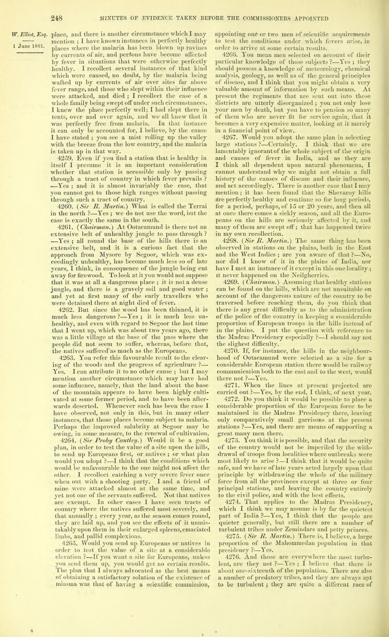 W. Elliot, Esq. place, and there is another circumstance which I may mention ; I have known instances in perfectly healthy l June 1861. p}aces where the malaria has been blown up ravines by currents of air, and persons have become affected by fever in situations that were otherwise perfectly healthy. I recollect several instances of that kind which were caused, no doubt, by the malaria being wafted up by currents of air over sites far above fever range, and those who slept within their influence were attacked, and died ; I recollect the case of a whole family being swept off under such circumstances. I knew the place perfectly well; I had slept there in tents, over and over again, and we all knew that it was perfectly free from malaria. In that instance it can only be accounted for, I believe, by the cause I have stated ; you see a mist rolling up the- valley with the breeze from the low country, and the malaria is taken up in that way. 4259. Even if you find a station that is healthy in itself I presume it is an important consideration whether that station is accessible only by passing through a tract of country in which fever prevails ? —Yes ; and it is almost invariably the case, that you cannot get to those high ranges without passing through such a tract of country. 4260. (Sir R. Martin.) What is called the Terrai in the north ?—Yes ; we do not use the word, but the case is exactly the same in the south. 4261. (Chairman.) At Ootacamund is there not an extensive belt of unhealthy jungle to pass through ? —Yes ; all round the base of the hills there is an extensive belt, and it is a curious fact that the approach from Mysore by Segoor, which was ex- ceedingly unhealthy, has become much less so of late years, I think, in consequence of the jungle being cut away for firewood. To look at it you would not suppose that it was at all a dangerous place ; it is not a dense jungle, and there is a gravely soil and good water ; and yet at first many of the early travellers who were detained there at night died of fever. 4262. But since the wood has been thinned, it is much less dangerous ?—Yes ; it is much less un- healthy, and even with regard to Segoor the last time that I went up, which was about two years ago, there was a little village at the base of the pass where the people did not seem to suffer, whereas, before that, the natives suffered'as much as the Europeans. 4263. You refer this favourable result to the clear- ing of the woods and the progress of agriculture ?— Yes. I can attribute it to no other cause ; but I may mention another circumstance which may have had some influence, namely, that the land about the base of the mountain appears to have been highly culti- vated at some former period, and to have been after- wards deserted. Whenever such has been the case I have observed, not only in this, but in many other instances, that those places become subject to malaria. Perhaps the improved salubrity at Segoor may be owing, in some measure, to the renewal of cultivation. 4264. (Sir Proby Cautley.) Would it be a good plan, in order to test the value of a site upon the hills, to send up Europeans first, or natives ; or what plan Avould you adopt ?—I think that the conditions which would be unfavourable to the one might not affect the other. I recollect catching a very severe fever once when out with a shooting party. I and a friend of mine were attacked almost at the same time, and yet not one of the servants suffered. Not that natives are exempt. In other cases I have seen tracts of country where the natives suffered most severely, and that annually ; every year, as the season comes round, they are laid up, and you see the effects of it unmis- takably upon them in their enlarged spdeens, emaciated limbs, and pallid complexions. 4265. Would you send up Europeans or natives in order to test the value of a site at a considerable elevation ?—If you want a site for Europeans, unkess you send them up, you would get no certain results. The plan that I always advocated as the best means of obtaining a satisfactory solution of the existence of miasma was that of having a scientific commission, appointing one or two men of scientific acquirements to test the conditions under which fevers arise, in order to arrive at some certain results. 4266. You mean men selected on account of their particular knowledge of those subjects ?—Yes ; they should possess a knowledge of meteorology, chemical analysis, geology, as well as of the general principles of disease, and I think that you might obtain a very valuable amount of information by such means. At present the regiments that are sent out into those districts are utterly disorganized ; you not only lose your men by death, but you have to pension so many of them who are never fit for service again, that it becomes a very expensive matter, looking at it merely in a financial point of view. 4267. Would you adopt the same plan in selecting large stations ?—Certainly. I think that Ave are lamentably ignorant of the whole subject of the origin and causes of fever in India, and as they are I think all dependent upon natural phenomena, I cannot understand why we might not obtain a full history of the causes of disease and their influence, and act accordingly. There is another case that I may mention; it has been found that the Shevaroy hills Am perfectly healthy and continue so for long periods, for a period, perhaps, of 15 or 20 years, and then all at once there comes a sickly season, and all the Euro- peans on the hills are seriously affected by it, and many of them are swept off; that has happened twice in my own recollection. 4268. (Sir R. Martini) The same thing has been observed in stations on the plains, both in the East and the West Indies ; are you aware of that ?—No, nor did I know of it in the plains of India, nor have I met an instance of it except in this one locality ; it never happened on the Neilgherries. 4269. (Chairman.) Assuming that healthy stations can be found on the hills, which are not unsuitable on account of the dangerous nature of the country to be traversed before reaching them, do you think that there is any great difficulty as to the administration of the police of the country in keeping a considerable proportion of European troops in the hills instead of in the plains. I put the question with reference to the Madras Presidency especially ?—I should say not the slighest difficulty. 4270. If, for instance, the hills in the neighbour- hood of Ootacamund were selected as a site for a considerable European station there would be railway communication both to the east and to the west, would there not ?—Yes. 4271. When the lines at present projected are carried out ?—Yes, by the end, I think, of next year. 4272. Do you think it would be possible to place a considerable proportion of the European force to be maintained in the Madras Presidency there, leaving only comparatively small garrisons at the present stations ?—Yes, and there are means of supporting a great many men there. 4273. You think it is possible, and that the security of the country would not be imperiled by the with- drawal of troops from localities where outbreaks were most likely to arise ?—I think that it would be quite safe, and we have of late years acted largely upon that principle by withdrawing the whole of the military force from all the provinces except at three or four principal stations, and leaving the country entirely to the civil police, and with the best effects. 4274. That applies to the Madras Presidency, which I think we may assume is by far the quietest part of India ?—Yes, I think that the people are quieter generally, but still there are a number of turbulent tribes under Zemindars and petty princes. 4275. (Sir R. Martin.) There is, I believe, a large proportion of the Mahommedan population in that presidency ?—Yes. 4276. And those are everywhere the most turbu- lent, are they not ?—Yes ; I believe that there is about one-sixteenth of the population. There are also a number of predatory tribes, and they are always apt to be turbulent ; they are quite a different race of