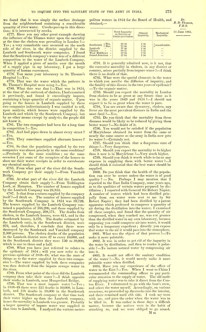 we found that it was simply the surface drainage from the neighbourhood containing a considerable quantity of river water. Creeks pass up in this direc- tion; it is intersected by creeks. 4777. Have you any other great example shewing the influence of the Thames water upon the mortality at the time the cholera was prevailing in London ?— Yes ; a very remarkable case occurred on the south side of the river, in the district supplied by the Lambeth and Southwark water companies. I found that the Southwark company's water was of a different composition to the water of the Lambeth Company. When I applied a piece of muslin over the mouth of a supply pipe in my laboratory, I got a large quantity of human excrement. 4778. You mean your laboratory in St. Thomas's Hospital ?—Yes. 4779. That was the water which the patients in St. Thomas's Hospital were using ?—Yes. 4780. What date was that ?—That was in 1854, at the time of the outbreak of cholera; I had examined it previously, and found it exceedingly impure, containing a large quantity of organic matter. Upon going to the houses in Lambeth supplied by these two companies indiscriminately I was enabled to tell, upon analysis, which houses were supplied by the Lambeth and which by the Southwark Company, but by no other means except by analysis; the people did not know it. 4781. The two companies had been for a long time in competition ?—Yes. 4782. And had pipes down in almost every street ? —Yes. 4783. They sometimes supplied alternate houses ? —Yes. 4784. So that the population supplied by the two companies was almost precisely in the same condition? •—Precisely in the same condition ; on the same occasion I got some of the occupiers of the houses to show me their water receipts in order to corroborate my chemical analyses. 4785. From what part of the river did the South- wark Company get their supply ?—From Vauxhall Bridge. 4786. At what part of the river did the Lambeth Company obtain their supply ?—From Teddington Lock, at Hampton. The number of houses supplied by the Lambeth Company was 24,854. 4787. Is that from a return supplied by the company itself?—I think so. The number of houses supplied by the Southwark Company in 1854 was 39,726. The houses supplied by the Lambeth Company con- tained a population of 166,206, and those supplied by the Southwark Company, 268,171. The deaths from cholera, in the Lambeth houses, were 611, and in the Southwark houses, 3,476. The deaths estimated by the Lambeth ratio, in the Southwark district, were 976, and, therefore, I conclude that there were destroyed by the Southwark and Vauxhall company 2,500 persons. The cholera deaths of the population in the Lambeth district were 37 to every 10,000, and in the Southwark district they were 130 to 10,000, which is one to three and a half. 4788. What you have just referred to relates to the epidemic of 1854 ; will you now refer to the previous epidemic of 1848-49; what was the state of things as to the water supplied by these two compa- nies ?—The water supplied by both these companies was then derived from the impure sewage water in the river. 4789. From what point of the river did the Lambeth company then take their water ?—I think opposite their works in Lambeth, near Hungerford Bridge. 4790. That was a most impure water ?—Yes ; in 1848-49 there were 125 deaths in 10,000, in Lam- beth, and 118 deaths in 10,000 in the Southwark district. The Southwark company at that time took their water higher up than the Lambeth company, hence the mortality in Lambeth was greater. Probably a larger quantity of impure water was supplied at that time to Lambeth. I analysed the various metro- politan waters in 1854 for the Board of Health obtained,— and Total Impurity in Degrees or Grains per Gallon. Organic Impurity. Mechanical Impurity. Southwark fjjjjj; Lambeth Chelsea. West Middlesex - Grand Junction - 22'50 72 'HC 17 •■M 60*17 10*00 17-95 V86 4- 80 1'36 5- 41 1'93 1-110 j considerable. Dr. Ii. T). Thomson, F.R.S. 15 June 1861. 4791. It is generally admitted now, is it not, that the excessive mortality in cholera, in any district or country, arises partially from impure water ?—I think there is no doubt of that. 4792. What were the special elements in the water to which you ascribe the diffusion of impurity, and the fatality of this disease in the two years of epidemic? —To the organic matter. 4793. Should you expect the mortality in London from cholera to be as great at any future time as it was in the years 1849 and 1854 ?—I should not expect it to be so great when the water is pure. 4794. You are aware that dysentery, cholera, any fever are the most prevalent diseases in India and the most fatal ?—Yes. 4795. Do you think that the mortality from those diseases would be likely to be reduced by giving them better water ?—No doubt of it. 4796. You would not be satisfied if the population of Marylebone obtained its water from the same or nearly the same source as the army in India now gets its water ?—Certainly not. 4797. Should you think that a dangerous state of things ?—Very dangerous. 4798. Should you expect the mortality to be higher than it now is in Marylebone ?—Very much higher. 4799. Should you think it worth Avhile to incur any expense in supplying them with better water ?—I should think it essential that the best water should be supplied. 4800. Do you think that the health of the popula- tion can ever be secure unless the water is of good quality ? — No. Perhaps I may mention that I reported to the East India Company, some years ago, as to the qualities of certain waters prepared by dis- tillation : I reported with General Sir Robert Napier. A number of waters which had been distilled prin- pally from sea water Avere sent to me by Sir Robert Napier; they had been distilled by a patent apparatus which professed to compress a quantity of air during the distillation into the water; I examined all these samples, and found that the quantity of air compressed, when they reached me, was not greater than the distilled water in my own laboratory, because supposing you could compress air into water, it would only be a temporary expedient; directly you expose that water to the air it would pass into the atmosphere. 4801. What was the object of that process ?—To make it more palatable. 4802. It was in order to get rid of the impurity in the water by distillation, and then to render it palat- able ?—To imitate natural water by compressing air into it. 4803. It would not affect the sanitary condition of the water ?—No, it would merely make it more palatable water when distilled. 4804. Have you any experience of the effect of water in the East ?—Yes. When I went to China I recommended the commanding officer to pay parti- cular attention to the supply of water. The old mode of supplying water was to take it direct from the Can- ton River. I volunteered to go with the boat's crew, and select the water myself. Accordingly, on various occasions, we proceeded up the creeks into the interior, and there remained until ebb tide. I took my tests with me, and gave the order when the water was to be filled in. It was rather in those days a difficult matter, because the natives were in the habit of attacking us, and we were obliged to go armed. Mm