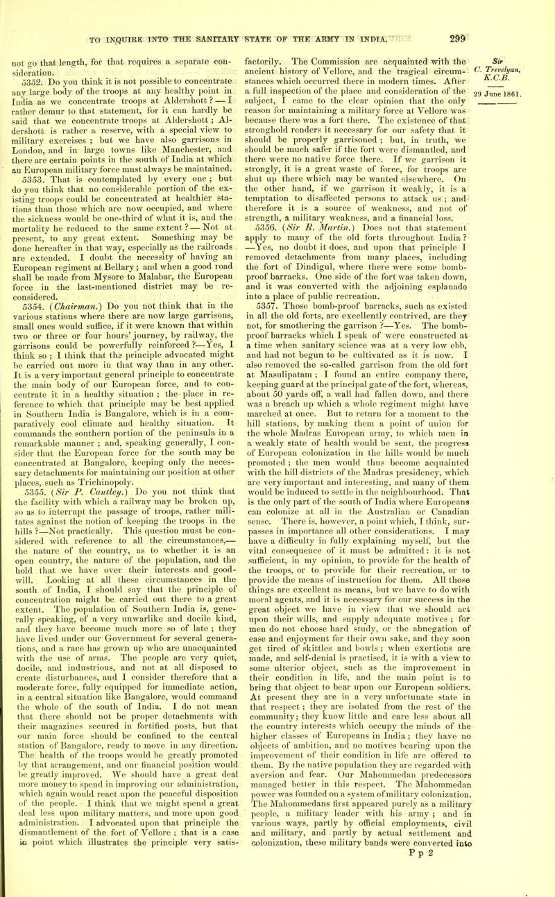 not go that length, for that requires a separate con- sideration. 5352. Do you think it is not possible to concentrate any large body of the troops at any healthy point in India as we concentrate troops at Aldershott ? — I rather demur to that statement, for it can hardly be said that we concentrate troops at Aldershott; Al- dershott is rather a reserve, with a special view to military exercises ; but we have also garrisons in London, and in large towns like Manchester, and there are certain points in the south of India at which an European military force must always be maintained. 5353. That is contemplated by every one ; but do you think that no considerable portion of the ex- isting troops could be concentrated at healthier sta- tions than those which are now occupied, and where the sickness would be one-third of what it is, and the mortality he reduced to the same extent ? — Not at present, to any great extent. Something may be done hereafter in that way, especially as the railroads are extended. I doubt the necessity of having an European regiment at Bellary; and when a good road shall be made from Mysore to Malabar, the European force in the last-mentioned district may be re- considered. 5354. (Chairman.) Do you not think that in the various stations where there are now large garrisons, small ones would suffice, if it were known that within two or three or four hours'journey, by railway, the garrisons could be powerfully reinforced ?—Yes, I think so ; I think that the principle advocated might be carried out more in that way than in any other. It is a very important general principle to concentrate the main body of our European force, and to con- centrate it in a healthy situation ; the place in re- ference to which that principle may be best applied in Southern India is Bangalore, which is in a com- paratively cool climate and healthy situation. It commands the southern portion of the peninsula in a remarkable manner ; and, speaking generally, I con- sider that the European force for the south may be concentrated at Bangalore, keeping only the neces- sary detachments for maintaining our position at other places, such as Trichinopoly. 5355. {Sir P. Cautley.) Do you not think that the facility with which a railway may be broken up, so as to interrupt the passage of troops, rather mili- tates against the notion of keeping the troops in the hills ?—Not practically. This question must be con- sidered with reference to all the circumstances,— the nature of the country, as to whether it is an open country, the nature of the population, and the hold that we have over their interests and good- will. Looking at all these circumstances in the south of India, I should say that the principle of concentration might be carried out there to a great extent. The population of Southern India is, gene- rally speaking, of a very unwarlike and docile kind, and they have become much more so of late ; they have lived under our Government for several genera- tions, and a race has grown up who are unacquainted with the use of arms. The people are very quiet, docile, and industrious, and not at all disposed to create disturbances, and I consider therefore that a moderate force, fully equipped for immediate action, in a central situation like Bangalore, would command the whole of the south of India. I do not mean that there should not be proper detachments with their magazines secured in fortified posts, but that our main force should be confined to the central station of Bangalore, ready to move in any direction. The health of the troops would be greatly promoted by that arrangement, and our financial position would be greatly improved. We should have a great deal more money to spend in improving our administration, which again would react upon the peaceful disposition of the people. I think that we might spend a great deal less upon military matters, and more upon good administration. I advocated upon that principle the dismantlement of the fort of Vellore ; that is a case io point which illustrates the principle very satis- factorily. The Commission are acquainted with the Sir ancient history of Vellore, and the tragical circum- & Trevelyan, stances which occurred there in modern times. After h- C.B. a full inspection of the place and consideration of the 2g June 1861 subject, I came to the clear opinion that the only reason for maintaining a military force at Vellore was because there was a fort there. The existence of that stronghold renders it necessary for our safety that it should be properly garrisoned ; but, in truth, we should be much safer if the fort were dismantled, and there were no native force there. If we garrison it strongly, it is a great waste of force, for troops are shut up there which may be wanted elsewhere. On the other hand, if we garrison it weakly, it is a temptation to disaffected persons to attack us ; and therefore it is a source of weakness, and not of strength, a military weakness, and a financial loss. 5356. {Sir R. Martin.) Does not that statement apply to many of the old forts throughout India ? —Yes, no doubt it does, and upon that principle I removed detachments from many places, including the fort of Dindigul, where there were some bomb- proof barracks. One side of the fort was taken down, and it was converted with the adjoining esplauado into a place of public recreation. 5357. Those bomb-proof barracks, such as existed in all the old forts, are excellently contrived, are they not, for smothering the garrison ?—Yes. The bomb- proof barracks which I speak of were constructed at a time when sanitary science was at a very low ebb, and had not begun to be cultivated as it is now. I also removed the so-called garrison from the old fort at Masulipatam ; I found an entire company there, keeping guard at the principal gate of the fort, whereas, about 50 yards off, a wall had fallen down, and there was a breach up which a whole regiment might have marched at once. But to return for a moment to the hill stations, by making them a point of union for the whole Madras European army, to which men in a weakly state of health Avould be sent, the progress of European colonization in the hills would be much promoted : the men would thus become acquainted with the hill districts of the Madras presidency, which are very important and interesting, and many of them would be induced to settle in the neighbourhood. That is the only part of the south of India where Europeans can colonize at all in the Australian or Canadian sense. There is, however, a point which, I think, sur- passes in importance all other considerations. I may have a difficulty in fully explaining myself, but the vital consequence of it must be admitted: it is not sufficient, in my opinion, to provide for the health of the troops, or to provide for their recreation, or to provide the means of instruction for them. All those things are excellent as means, but we have to do with moral agents, and it is necessary for our success in the great object we have in view that we should act upon their wills, and supply adequate motives ; for men do not choose hard study, or the abnegation of ease and enjoyment for their own sake, and they soOn get tired of skittles and bowls ; when exertions are made, and self-denial is practised, it is with a view to some ulterior object, such as the improvement in their condition in life, and the main point is to bring that object to bear upon our European soldiers. At present they are in a very unfortunate state in that respect; they are isolated from the rest of the community; they know little and care less about all the country interests which occupy the minds of the higher classes of Europeans in India; they have no objects of ambition, and no motives bearing upon the improvement of their condition in life are offered to them. By the native population they are regarded with aversion and fear. Our Mahommedan predecessors managed better in this respect. The Mahommedan power was founded on a system of military colonization. The Mahommedans first appeared purely as a military people, a military leader with his army ; and in various ways, partly by official employments, civil and military, and partly by actual settlement and colonization, these military bands were converted into