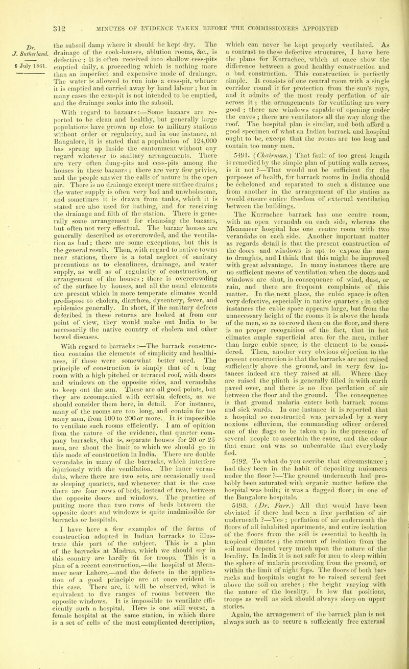 j)r the subsoil damp where it should be kept dry. The J. Sutherland, drainage of the cook-houses, ablution rooms, &c, is defective ; it is often received into shallow cess-pits 6 July 18G1. emptied daily, a proceeding which is nothing more than an imperfect and expensive mode of drainage. The water is allowed to run into a cess-pit, whence it is emptied and carried away by hand labour ; but in many cases the cess-pit is not intended to be emptied, and the drainage soaks into the subsoil. With regard to bazaars :—Some bazaars are re- ported to be clean and healthy, but generally large populations have grown up close to military stations without order or regularity, and in one instance, at Bangalore, it is stated that a population of 124,000 has sprung up inside the cantonment without any regard whatever to sanitary arrangements. There are very often dung-pits and cess-pits among the houses in these bazaars ; there are very few privies,1 and the people answer the calls of nature in the open air. There is no drainage except mere surface drains ; the water supply is often very bad and unwholesome, and sometimes it is drawn from tanks, which it is stated are also used for bathing, and for receiving the drainage and filth of the station. There is gene- rally some arrangement for cleansing the bazaars, but often not very effectual. The bazaar houses are generally described as overcrowded, and the ventila- tion as bad; there are some exceptions, but this is the general result. Then, with regard to native towns near stations, there is a total neglect of sanitary precautions as to cleanliness, drainage, and water supply, as well as of regularity of construction, or arrangement of the houses ; there is overcrowding of the surface by houses, and all the usual elements are present which in more temperate climates would predispose to cholera, diarrhoea, dysentery, fever, and epidemics generally. In short, if the sanitary defects described in these returns are looked at from our point of view, they would make out India to be necessarily the native country of cholera and other bowel diseases. With regard to barracks :—The barrack construc- tion contains the elements of simplicity and healthi- ness, if these were somewhat better used. The principle of construction is simply that of a long room with a high pitched or terraced roof, with doors and windows on the opposite sides, and verandahs to keep out the sun. These are all good points, but they are accompanied with certain defects, as we should consider them here, in detail. For instance, many of the rooms are too long, and contain far too many men, from 100 to 200 or more. It is impossible to ventilate such rooms efficiently. I am of opinion from the nature of the evidence, that quarter com- pany barracks, that is, separate houses for 20 or 25 men, are about the limit to which we should go in this mode of construction in India. There are double verandahs in many of the barracks, which interfere injuriously with the ventilation. The inner veran- dahs, where there are two sets, are occasionally used as sleeping quarters, and whenever that is the case there are four rows of beds, instead of two, between the opposite doors and windows. The practice of putting more than two rows of beds between the opposite doors and windows is quite inadmissible for barracks or hospitals. I have here a few examples of the forms of construction adopted in Indian barracks to illus- trate this part of the subject. This is a plan of the barracks at Madras, which we should say in this country are hardly fit for troops. This is a plan of a recent construction,—the hospital at Mean- meer near Lahore,—and the defects in the applica- tion of a good principle are at once evident in this case. There are, it will be observed, what is equivalent to five ranges of rooms between the opposite windows. It is impossible to ventilate effi- ciently such a hospital. Here is one still worse, a female hospital at the same station, in which there is a set of cells of the most complicated description, which can never be kept properly ventilated. As a contrast to these defective structures, I have here the plans for Kurrachee, which at once show the difference between a good healthy construction and a bad construction. This construction is perfectly simple. It consists of one central room with a single corridor round it for protection from the sun's rays, and it admits of the most ready perflation of air across it ; the arrangements for ventilating are very good ; there are windows capable of opening under the eaves ; thei'e are ventilators all the way along the roof. The hospital plan is similar, and both afford a good specimen of what an Indian barrack and hospital ought to be, except that the rooms are too long and contain too many men. 5491. (Chairman.) That fault of too great length is remedied by the simple plan of putting walls across, is it not ?—That would not be sufficient for the purposes of health, for barrack rooms in India should be echeloned and separated to such a distance one from another in the arrangement of the station as would ensure entire freedom of external ventilation between the buildings. The Kurrachee barrack has one centre room, with an open verandah on each side, whereas the Meanmeer hospital has one centre room with two verandahs on each side. Another important matter as regards detail is that the present construction of the doors and windows is apt to expose the men to draughts, and I think that this might be improved with great advantage. In many instances there are no sufficient means of ventilation when the doors and windows are shut, in consequence of Avind, dust, or rain, and there are frequent complaints of this matter. In the next place, the cubic space is often very defective, especially in native quarters ; in other instances the cubic space appears large, but from the unnecessary height of the rooms it is above the heads of the men, so as to crowd them on the floor, and there is no proper recognition of the fact, that in hot climates ample superficial area for the. men, rather than large cubic space, is the element to be consi- dered. Then, another very obvious objection to the present construction is that the barracks are not raised sufficiently above the ground, and in very few in- tances indeed are they raised at all. Where they are raised the plinth is generally filled in with earth paved over, and there is no free perflation of air between the floor and the ground. The consequence is that ground malaria enters both barrack rooms and sick wards. In one instance it is reported that a hospital so constructed was pervaded by a very noxious effluvium, the commanding officer ordered one of the flags to be taken up in the presence of several people to ascertain the cause, and the odour that came out was so unbearable that everybody fled. 5492. To what do you ascribe that circumstance ; had they been in the habit of depositing nuisances under the floor ?—The ground underneath had pro- bably been saturated with organic matter before the hospital was built; it Avas a flagged floor; in oue of the Bangalore hospitals. 5493. (Dr. Farr.) All that would have been obviated if there had been a free perflation of air underneath ?—Yes ; perflation of air underneath the floors of all inhabited apartments, and entire isolation of the floors from the soil is essential to health in tropical climates ; the amount of isolation from the soil must depend very much upon the nature of the locality. In India it is not safe for men to sleep within the sphere of malaria proceeding from the ground, or within the limit of night fogs. The floors of both bar- racks and hospitals ought to be raised several feet above the soil on arches ; the height varying with the nature of the locality. In Ioav flat positions, troops as well as sick should always sleep on upper stories. Again, the arrangement of the barrack plan is not always such as to secure a sufficiently free external