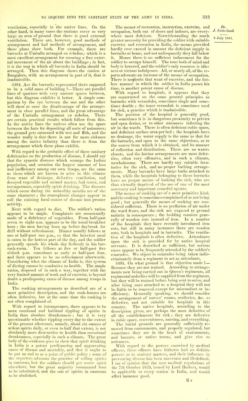 ventilation, especially in the native lines. On the other hand, in many cases the stations cover so very large an area of ground that there is good external ventilation. There are, however, good methods of arrangement and bad methods of arrangement, and these plans show both. For example, there are barracks at Umballa arranged en echelon; which is a most excellent arrangement for securing a free exter- nal movement of the air about the buildings ; in fact, it is the way in which all barracks in India should be arranged. Then this diagram shows the station at Bangalore, with an arrangement in part of it, that is inadmissible. 5494. Are the barracks represented there supposed to be a solid mass of building ?—There are parallel lines of quarters with very narrow spaces between, but this diagram exhibits it better. A simple com- parison by the eye between the one and the other will show at once the disadvantage of the arrange- ment in close parallel lines, and the great advantage of the Umballa arrangement en echelon. There are certain practical results which follow from this. In the native lines the natives often use the space between the huts for depositing all sorts of nuisances; the ground gets saturated with wet and filth, and the wonder really is that there is not far more sickness among the native infantry than there is from the arrangement which these plans exhibit. With regard to the probable effect of these sanitary deficiencies on the production of disease, I should say that the zymotic diseases which scourge the Indian population, and occasion the largest amount of loss and inefficiency among our own troops, are the same as those which are known to arise in this climate from want of drainage, defective ventilation, and decayed vegetable and animal matter, bad water, and intemperance, especially spirit drinking. The diseases which occur during the unhealthy months are of the same character ; the atmospheric changes appear to call the existing local causes of disease into greater activity. Next with regard to diet. The soldier's ration appears to be ample. Complaints are occasionally made of a deficiency of vegetables. From half-past seven to eight a.m. appears to be the usual breakfast hour ; the men having been up before daybreak for drill without refreshment. Dinner usually follows at one or half-past one p.m., so that the heaviest meal is eaten in the hottest part of the day, and the soldier generally spends his whole day listlessly in his bar- rack-room. Tea follows at five or half-past five o'clock p.m. sometimes as early as half-past four, and there appears to be no refreshment afterwards. Considering what the climate of India is, this system of dieting cannot be conducive to health. The ample ration, disposed of in such a way, together with the very limited amount of work and of exercise, is beyond doubt a predisposing cause of disease among troops in India. The cooking arrangements as described are of a most primitive description, and the cook-houses are often defective, but at the same time the cooking is not often complained of. With regard to intemperance, there appears to be more continual and habitual tippling of spirits in India than absolute drunkenness ; but it is very questionable whether tippling every day to the extent of the present allowance, namely, about six ounces of ardent spirits daily, or even to half that extent, is not absolutely more destructive to health than occasional drunkenness, especially in such a climate. The great body of the evidence goes to show that spirit drinking in India is a potent predisposing and aggravating- cause of disease and mortality, and that it ought to be put an end to as a point of public policy ; some of the reporters advocate the practice of selling spirits in canteens, lest the soldiers should get worse spirit elsewhere, but the great majority recommend beer to be substituted, and the sale of spirits in canteens to be abolished. The means of recreation, instruction, exercise, and Dr. occupation, both out of doors and indoors, are every- Sutha where most deficient. Notwithstanding the much g  greater necessity for providing the soldier with suitable exercise and recreation in India, the means provided hardly ever exceed in amount the deficient supply in barracks at home, and not unfrequently they fall below it. Hence there is no sufficient inducement for the soldier to occupy himself. The tone both of mind and body is lowered, and the soldier's only resource is idle- ness or vicious indulgence. All, or nearly all, of the re- ports advocate an increase of the means of occupation. There is noljdoubt that want of exercise, and the list- less manner in which the soldier in India passes his time, is another potent cause of disease. With regard to hospitals, it appears that they are constructed on the same general principles as barracks with verandahs, sometimes single and some- times double ; the inner verandah is sometimes used for sick, a practice which is inadmissible. The position of the hospital is generally good, but sometimes it is in dangerous proximity to privies and open drains, or to other nuisances infecting the air in the wards. There is often deficient cubic space, and deficient surface area per bed ; the hospitals have no drainage, the water supply is the same as that for the barracks, and open to the same objections, as to the source from which it is obtained, and its manner of collection and distribution. There are no water- closets, and the latrine arrangements are most defec- tive, often very offensive, and in such a climate, unwholesome. There are hardly any suitable lava- tories for the sick, and no proper bathing arrange- ments. Many barracks have large baths attached to them, Avhile the hospitals belonging to these barracks have no proper means of bathing the sick, who are thus virtually deprived of the use of one of the most necessary and important remedial agents. The means of cooking are of a most primitive kind, and the cooking is sometimes complained of as not being good ; but generally the means of cooking are con- sidered sufficient. There is no perflation of air under the ward floors, and the sick are exposed to ground malaria in consequence ; the bedding consists gene- rally of wooden cots instead of iron. In a number of the hospitals they have recently introduced iron cots, but still in many instances there are wooden cots, both in hospitals and in barracks. The ventila- ■ tion of the hospitals is often defective. Attendance upon the sick is provided for by native hospital servants. It is described as sufficient, but serious cases appear to be frequently attended by the soldier's comrades. We object to comrades being taken indis- criminately from a regiment to act as attendants. 5495. On what ground is that objection made ?— Because they are not trained. According to arrange- ments now being carried out in Queen's regiments, all regimental orderlies will be supplied from the regiment, but they will be trained before being sent to serve, and after being once attached to a hospital they will not be liable to be removed except for misconduct or in- efficiency. Generally speaking, we should consider the arrangement of nurses' rooms, sculleries, &c. as defective, and not suitable for hospitals in this country. The native hospitals, according to the description given, are perhaps the most defective of all the establishments for sick ; they are defective in cubic space, conveniences, nursing, and everything. The burial grounds are generally sufficiently re- moved from cantonments, and properly regulated, but sometimes they are in the heart of cantonments, and bazaars, or native towns, and give rise to nuisances. With regard to the powers exercised by medical officers, these officers have hitherto had no definite powers as to sanitary matters, and their influence in preventing disease has been uncertain and ill-defined. I am of opinion that the new medical regulations of the 7th October 1859, issued by Lord Herbert, would be applicable to every station in India, and would effect immense good. R r