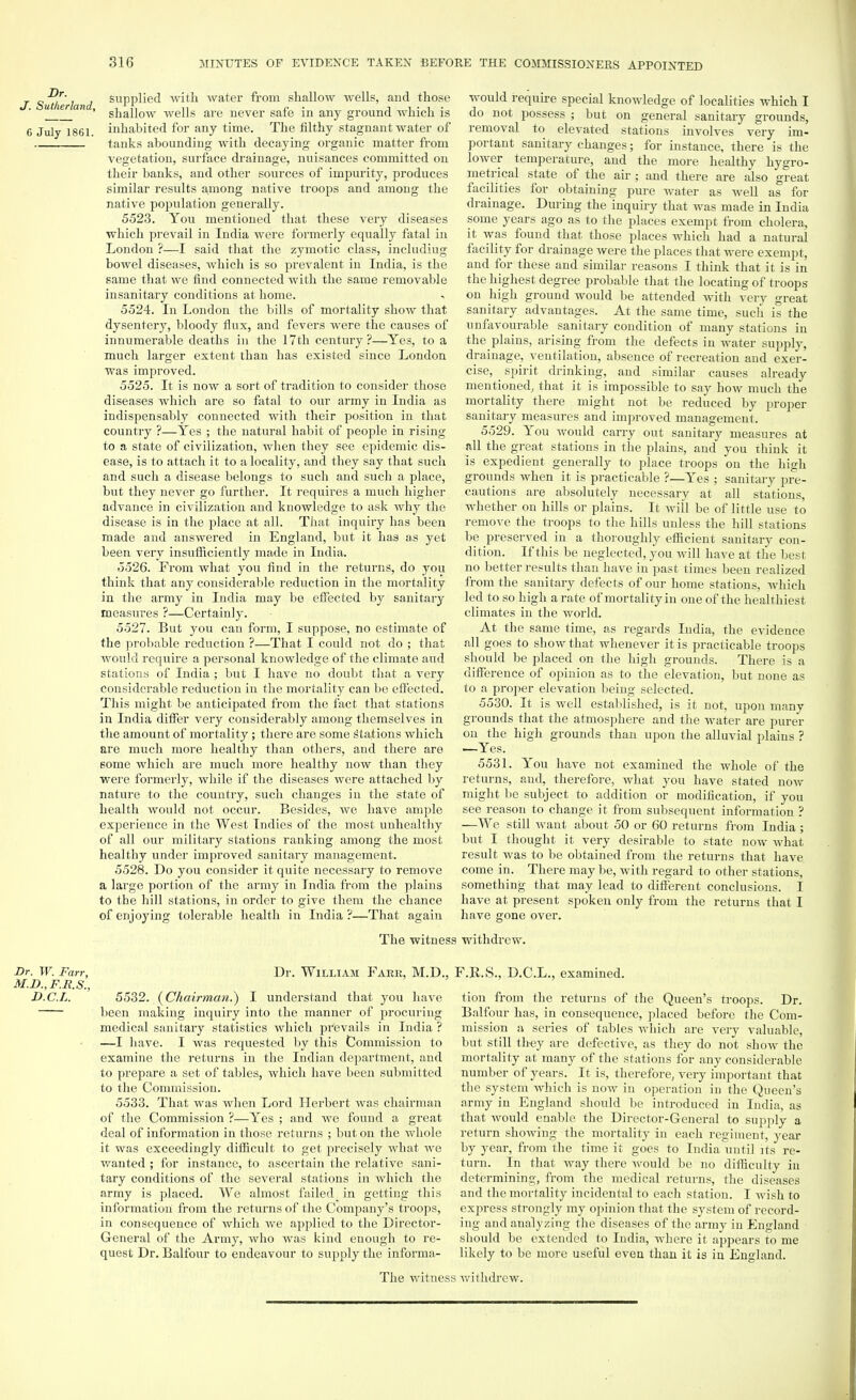 Dr. J. Sutherland, 6 July 1861. supplied with Avater from shallow wells, and those shallow wells are never safe in any ground which is inhabited for any time. The filthy stagnant water of tanks abounding with decaying organic matter from vegetation, surface drainage, nuisances committed on their banks, and other sources of impurity, produces similar results among native troops and among the native population generally. 5523. You mentioned that these very diseases which prevail in India were formerly equally fatal in London ?—I said that the zymotic class, includiug bowel diseases, which is so prevalent in India, is the same that we find connected with the same removable insanitary conditions at home. 5524. In London the bills of mortality show that dysentery, bloody flux, and fevers were the causes of innumerable deaths in the 17th century ?—Yes, to a much larger extent than has existed since London was improved. 5525. It is now a sort of tradition to consider those diseases which are so fatal to our army in India as indispensably connected with their position in that country ?—Yes ; the natural habit of peop>le in rising to a state of civilization, when they see epidemic dis- ease, is to attach it to a locality, and they say that such and such a disease belongs to such and such a place, but they never go further. It requires a much higher advance in civilization and knowledge to ask why the disease is in the place at all. That inquiry has been made and answered in England, but it has as yet been very insufficiently made in India. 5526. From what you find in the returns, do you think that any considerable reduction in the mortality in the army in India may be effected by sanitary measures ?—Certainly. 5527. But you can form, I suppose, no estimate of the probable reduction ?—That I could not do ; that would require a personal knowledge of the climate and stations of India ; but I have no doubt that a very considerable reduction in the mortality can be effected. This might be anticipated from the fact that stations in India differ very considerably among themselves in the amount of mortality; there are some stations which are much more healthy than others, and there are some which are much more healthy now than they were formerly, while if the diseases were attached by nature to the country, such changes in the state of health would not occur. Besides, we have ample experience in the West Indies of the most unhealthy of all our military stations ranking among the most healthy under improved sanitary management. 5528. Do you consider it quite necessary to remove a large portion of the army in India from the plains to the hill stations, in order to give them the chance of enjoying tolerable health in India ?—That again would require special knowledge of localities which I do not possess ; but on general sanitary grounds, removal to elevated stations involves very im- portant sanitary changes; for instance, there is the lower temperature, and the more healthy hygro- metrical state of the air ; and there are also great facilities for obtaining pure water as well as for drainage. During the inquiry that was made in India some years ago as to the places exempt from cholera, it was found that those places which had a natural facility for drainage were the places that were exempt, and for these and similar reasons I think that it is in the highest degree probable that the locating of troops on high ground would be attended with very great sanitary advantages. At the same time, such is the unfavourable sanitary condition of many stations in the plains, arising from the defects in water supply, drainage, ventilation, absence of recreation and exer- cise, _ spirit drinking, and similar causes already mentioned, that it is impossible to say how much the mortality there might not be reduced by proper sanitary measures and improved management. 5529. You would carry out sanitary measures at all the great stations in the plains, and you think it is expedient generally to place troops on the high grounds when it is practicable ?—Yes ; sanitary pre- cautions are absolutely necessary at all stations, whether on hills or plains. It will be of little use to remove the troops to the hills unless the hill stations be preserved in a thoroughly efficient sanitary con- dition. If this be neglected, you will have at the best no better results than have in past times been realized from the sanitary defects of our home stations, which led to so high a rate of mortality in one of the healthiest climates in the world. At the same time, as regards India, the evidence all goes to show that whenever it is practicable troops should be placed on the high grounds. There is a difference of opinion as to the elevation, but none as to a proper elevation being selected. 5530. It is well established, is it not, upon many grounds that the atmosphere and the water are purer on the high grounds than upon the alluvial plains ? —Yes. 5531. You have not examined the whole of the returns, and, therefore, what you have stated now might be subject to addition or modification, if you see reason to change it from subsequent information ? —We still want about 50 or 60 returns from India ; but I thought it very desirable to state now what result was to be obtained from the returns that have come in. There may be, with regard to other stations, something that may lead to different conclusions. I have at present spoken only from the returns that I have gone over. The witness withdrew. Dr. W. Fan; M.D.,F.Jl.S., D.C.L. Dr. William Fare, M.D., F.R.S., D.C.L., examined. 5532. (Chairman.) I understand that you have been making inquiry into the manner of procuring medical sanitary statistics which prevails in India ? —I have. I was requested by this Commission to examine the returns in the Indian department, and to prepare a set of tables, which have been submitted to the Commission. 5533. That was when Lord Herbert was chairman of the Commission ?—Yes ; and we found a great deal of information in those returns ; but on the whole it was exceedingly difficult to get precisely what Ave wanted ; for instance, to ascertain the relative sani- tary conditions of the several stations in which the army is placed. We almost failed_ in getting this information from the returns of the Company's troops, in consequence of which we applied to the Director- General of the Army, who was kind enough to re- quest Dr. Balfour to endeavour to supply the informa- tion from the returns of the Queen's troops. Dr. Balfour has, in consequence, placed before the Com- mission a series of tables which are very valuable, but still they are defective, as they do not sIioav the mortality at many of the stations for any considerable number of years. It is, therefore, very important that the system which is now in operation in the Queen's army in England should be introduced in India, as that would enable the Director-General to supply a return showing the mortality in each regiment, year by year, from the time it goes to India until its re- turn. In that way there would be no difficulty in determining, from the medical returns, the diseases and the mortality incidental to each station. I Avisk to express strongly my opinion that the system of record- ing and analyzing the diseases of the army in England should be extended to India, where it appears to me likely to be more useful even than it is in England. The Avitness Avithdrew.