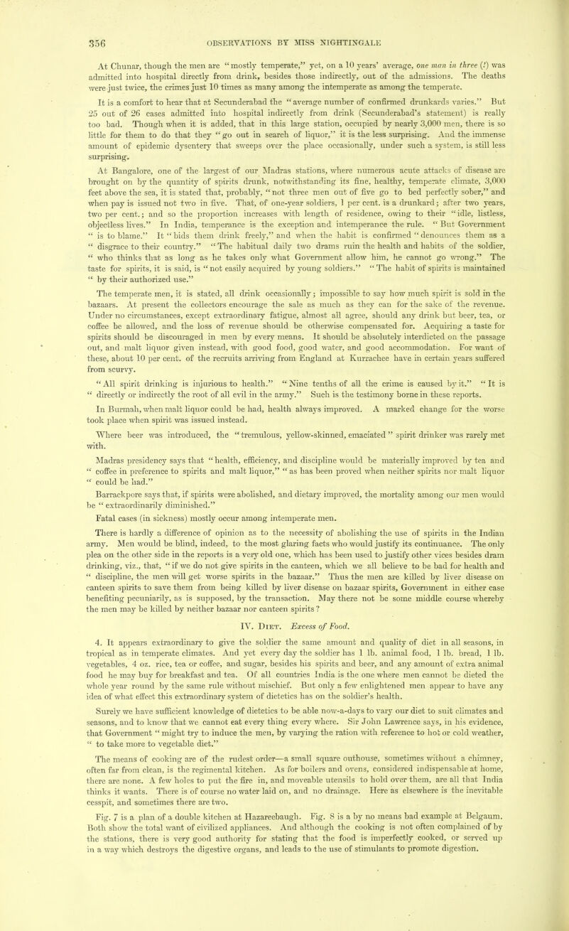 At Chunar, though the men are mostly temperate, yet, on a 10 years' average, one man in three (!) was admitted into hospital directly from drink, besides those indirectly, out of the admissions. The deaths were just twice, the crimes just 10 times as many among the intemperate as among the temperate. It is a comfort to hear that at Secunderabad the  average number of confirmed drunkards varies. But 25 out of 26 cases admitted into hospital indirectly from drink (Secunderabad's statement) is really too bad. Though when it is added, that in this large station, occupied by nearly 3,000 men, there is so little for them to do that they  go out in search of liquor, it is the less surprising. And the immense amount of epidemic dysentery that sweeps over the place occasionally, under such a system, is still less surprising. At Bangalore, one of the largest of our Madras stations, where numerous acute attacks of disease are brought on by the quantity of spirits drunk, notwithstanding its fine, healthy, temperate climate, 3,000 feet above the sea, it is stated that, probably,  not three men out of five go to bed perfectly sober, and when pay is issued not two in five. That, of one-year soldiers, 1 per cent, is a drunkard; after two years, two per cent.; and so the proportion increases with length of residence, owing to their ''idle, listless, objectless lives. In India, temperance is the exception and intemperance the rule.  But Government  is to blame. It  bids them drink freely, and when the habit is confirmed  denounces them as a  disgrace to their country.  The habitual daily two drams ruin the health and habits of the soldier,  who thinks that as long as he takes only what Government allow him, he cannot go wrong. The taste for spirits, it is said, is  not easily acquired by young soldiers.  The habit of spirits is maintained  by their authorized use. The temperate men, it is stated, all drink occasionally; impossible to say how much spirit is sold in the bazaars. At present the collectors encourage the sale as much as they can for the sake of the revenue. Under no circumstances, except extraordinary fatigue, almost all agree, should any drink but beer, tea, or coffee be allowed, and the loss of revenue should be otherwise compensated for. Acquiring a taste for spirits should be discoixraged in men by every means. It should be absolutely interdicted on the passage out, and malt liquor given instead, with good food, good water, and good accommodation. For want of these, about 10 per cent, of the recruits arriving from England at Kurrachee have in certain years suffered from scurvy. All spirit drinking is injurious to health. Nine tenths of all the crime is caused by it. It is  directly or indirectly the root of all evil in the army. Such is the testimony borne in these reports. In Burmah, when malt liquor could be had, health always improved. A marked change for the worse took place when spirit was issued instead. Where beer was introduced, the  tremulous, yellow-skinned, emaciated  spirit drinker was rarely met with. Madras presidency says that  health, efficiency, and discipline would be materially improved by tea and  coffee in preference to spirits and malt liquor,  as has been proved when neither spirits nor malt liquor  coiild be had. Barrackpore says that, if spirits were abolished, and dietary improved, the mortality among our men would be  extraordinarily diminished. Fatal cases (in sickness) mostly occur among intemperate men. There is hardly a difference of opinion as to the necessity of abolishing the use of spirits in the Indian army. Men would be blind, indeed, to the most glaring facts who would justify its continuance. The only plea on the other side in the reports is a very old one, which has been used to justify other vices besides dram drinking, viz., that, if we do not give spirits in the canteen, which we all believe to be bad for health and  discipline, the men will get worse spirits in the bazaar. Thus the men are killed by liver disease on canteen spirits to save them from being killed by liver disease on bazaar spirits, Government in either case benefiting pecuniarily, as is supposed, by the transaction. May there not be some middle course whereby the men may be killed by neither bazaar nor canteen spirits ? IV. Diet. Excess of Food. 4. It appears extraordinary to give the soldier the same amount and quality of diet in all seasons, in tropical as in temperate climates. And yet every day the soldier has 1 lb. animal food, 1 lb. bread, 1 lb. vegetables, 4 oz. rice, tea or coffee, and sugar, besides his spirits and beer, and any amount of extra animal food he may buy for breakfast and tea. Of all countries India is the one where men cannot be dieted the whole year round by the same rule without mischief. But only a few enlightened men appear to have any idea of what effect this extraordinary system of dietetics has on the soldier's health. Surely we have sufficient knowledge of dietetics to be able now-a-days to vary our diet to suit climates and seasons, and to know that we cannot eat every thing every where. Sir John Lawrence says, in his evidence, that Government  might try to induce the men, by varying the ration with reference to hot or cold weather,  to take more to vegetable diet. The means of cooking are of the rudest order—a small square outhouse, sometimes without a chimney, often far from clean, is the regimental kitchen. As for boilers and ovens, considered indispensable at home, there are none. A few holes to put the fire in, and moveable utensils to hold over them, are all that India thinks it wants. There is of course no water laid on, and no drainage. Here as elsewhere is the inevitable cesspit, and sometimes there are two. Fig. 7 is a plan of a double kitchen at Hazareebaugh. Fig. 8 is a by no means bad example at Belgaum. Both show the total want of civilized appliances. And although the cooking is not often complained of by the stations, there is very good authority for stating that the food is imperfectly cooked, or served up in a way which destroys the digestive organs, and leads to the use of stimulants to promote digestion.
