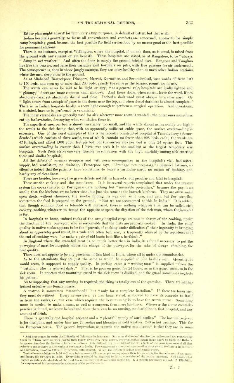 Either plan might answer for temporary camp purposes, in default of better, but that is all. Indian hospitals generally, so far as all conveniences and comforts are concerned, appear to be simply camp hospitals; good, because the best possible for field service, but by no means good or the best possible for permanent stations. There is no instance, except at Wellington, where the hospital, if on one floor, as is usual, is raised from the ground with any current of air beneath. These hospitals are stated, as at Bangalore, to be  always  damp in wet weather. And often the floor is merely the ground bricked over. Rangoon and Tonghoo live like the beavers, and raise their barracks and hospitals on piles, with free passage for air underneath. The consequence is, that in those jungly swamps, they are more healthy than at most other Indian stations where the men sleep close to the ground. As at Allahabad, Barrackpore, Dinapore, Meerut, Kurrachee, and Secunderabad, vast wards of from 100 to 150 beds, and even up to more than 200 beds, exactly the same as the barrack rooms, are in use. The wards can never be said to be light or airy j  as a general rule, hospitals are badly lighted and  gloomy; doors are more common than windows. And these doors, when closed, leave the ward, if not absolutely dark, yet absolutely dismal and close. Indeed a dark ward must always be a close ward. Or  light enters from a couple of panes in the doors near the top, and when closed darkness is almost complete. There is in Indian hospitals hardly a room light enough to perform a surgical operation. And operations, it is stated, have to be performed in verandahs. The inner verandahs are generally used for sick wherever more room is wanted: the outer ones sometimes cut up for lavatories, destroying what ventilation there is. The superficial area per bed is almost invariably too small, and the wards almost as invariably too high ; the result to the sick being that, with an apparently sufficient cubic space, the surface overcrowding is excessive. One of the worst examples of this is the recently constructed hospital at Trimulgherry (Secun- derabad) which consists of three wards, two of which contain no fewer than 228 beds each; the wards are 42 ft. high, and afford 1,001 cubic feet per bed, but the surface area per bed is only 24 square feet. This surface overcrowding is greater than I have ever seen it in the smallest or the largest temporary war hospitals. Such facts strike one very forcibly in connexion with the high mortality among sick entering these and similar hospitals. All the defects of barracks re-appear and with worse consequences in the hospitals: viz., bad water- supply, bad ventilation, no drainage, (Ferozepore says,  drainage not necessary,) offensive latrines, so offensive indeed that the patients have sometimes to leave a particular ward, no means of bathing, and hardly any of cleanliness. There are besides, however, two grave defects not felt in barracks, but peculiar and fatal to hospitals. These are the cooking and the attendance. It is in several reports complained that under the present system the cooks (natives or Portuguese), are nothing but  miserable pretenders, because the pay is so small; that the kitchens are no better than, but just the same as the barrack kitchens. They are often small open sheds, without chimneys, the smoke finding its way out as it can,- and with but few utensils; sometimes the food is prepared on the ground.  But we are accustomed to this in India. It is added, that though common food is tolerably well prepared, there is nothing whatever that can be called sick cookery, nothing whatever to tempt the appetite or spare the digestion of the sick man, whom the. hospital is for. In hospitals at home, trained cooks of the army hospital corps are now in charge of the cooking, under the direction of the purveyor, who is responsible that the diets are properly cooked. In India the chief quality in native cooks appears to be the  pursuit of cooking under difficulties; their ingenuity in bringing about an apparently good result, in a rude and often bad way, is frequently admired by the reporters, as if the end of cooking were  to make a pair of old boots look like a beefsteak. In England where the grass-fed meat is so much better than in India, it is found necessary to put the purveying of meat for hospitals under the charge of the purveyor, for the sake of always obtaining the best quality. There does not appear to be any provision of this kind in India, where all is under the commissariat. As to the attendants, they are just the same as would be supplied to idle healthy men. Quantity, it would seem, is supposed to supply quality. In serious cases a waiting man is supplied from the  battalion who is relieved daily. That is, he goes on guard for 24 hours, as in the guard room, so in the sick room. It appears that mounting guard in the sick room is disliked, and the guard sometimes neglects his patient. As to supposing that any nursing is required, the thing is totally out of the question. There are neither trained orderlies nor female nurses. A matron is sometimes sanctioned, but only for a complete battalion. If there are fewer sick they must do without. Every severe case, as has been stated, is allowed to have its comrade to itself in from the ranks, i.e., the case which requires the best nursing is to have the worst nurse. Something more is needed to make a nurse, as well as a surgeon, than mere kindness. Wherever the above comrade- practice is found, we know beforehand that there can be no nursing, no discipline in that hospital, and any amount of drink. There is generally one hospital Serjeant and a  plentiful supply of ward coolies. The hospital Serjeant is for discipline, and under him are 79 coolies and bheesties in cold weather, 240 in hot weather. This for an European corps. The general impression, as regards the native attendants,* is that they are in some * And here comes in again the difficulty of difference in language. Our men dislike and despise the natives, and are regarded by them in return more as wild beasts than fellow creatures. The native, however, makes much more effort to learn the Briton's language than does the Briton to learn the native's. It is difficult to give an idea of the evil effects of the gross ignorance of all that relates to the country in the ranks of our army in India. The commonest attempt at conversation gives rise to feelings of impatience and irritation, too often followed by personal illtreatment. Where the Briton is sick, it is of course worse. To enable our soldiers to hold ordinary intercourse with the people among whom their lot is cast, is the first element of an useful and happy life for them in India. Every soldier should be required to learn something of the native language. And a somewhat- higher voluntary standard should be fixed, the inducement to attain which should be:—1. A specific pecuniary reward. 2. Eligibility for employment in the various departments of the public service.