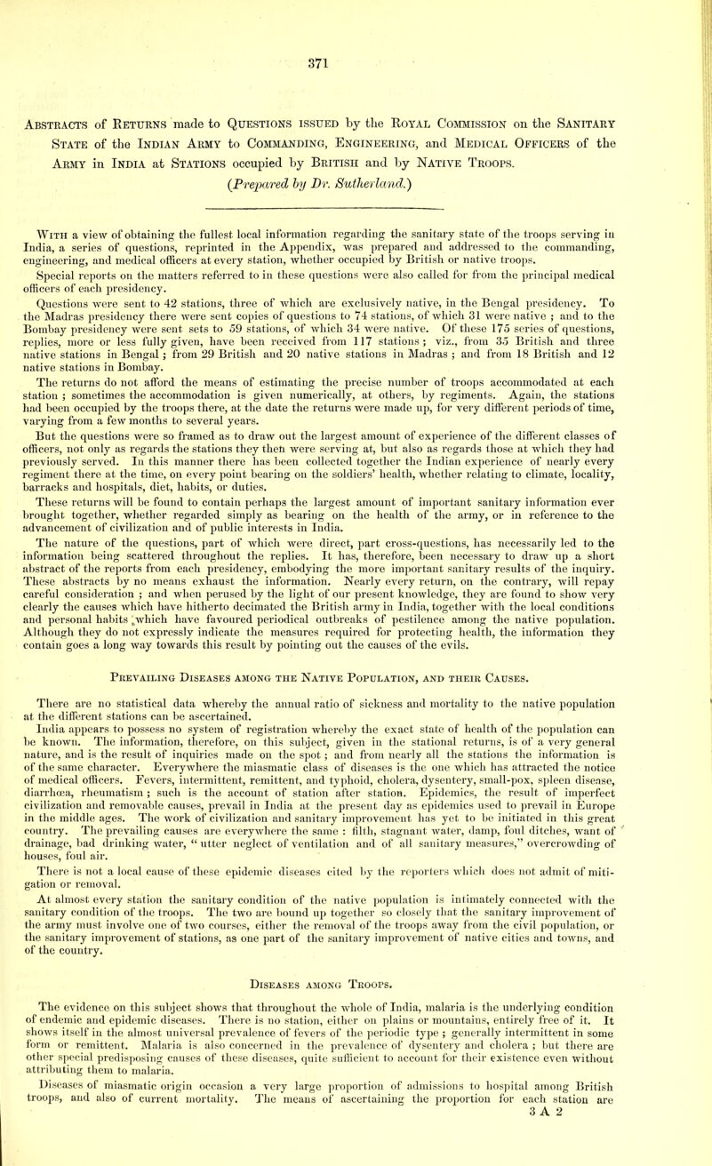 Abstracts of Returns made to Questions issued by the Royal Commission on the Sanitary State of the Indian Army to Commanding, Engineering, and Medical Officers of the Army in India at Stations occupied by British and by Native Troops. (Prepared by Dr. Sutherland.') With a view of obtaining the fullest local information regarding the sanitary state of the troops serving in India, a series of questions, reprinted in the Appendix, was prepared and addressed to the commanding, engineering, and medical officers at every station, whether occupied by British or native troops. Special reports on the matters referred to in these questions were also called for from the principal medical officers of each presidency. Questions were sent to 42 stations, three of which are exclusively native, in the Bengal presidency. To the Madras presidency there were sent copies of questions to 74 stations, of which 31 were native ; and to the Bombay presidency were sent sets to 59 stations, of which 34 were native. Of these 175 series of questions, replies, more or less fully given, have been received from 117 stations; viz., from 35 British and three native stations in Bengal ; from 29 British and 20 native stations in Madras ; and from 18 British and 12 native stations in Bombay. The returns do not afford the means of estimating the precise number of troops accommodated at each station ; sometimes the accommodation is given numerically, at others, by regiments. Again, the stations had been occupied by the troops there, at the date the returns were made up, for very different periods of time, varying from a few months to several years. But the questions were so framed as to draw out the largest amount of experience of the different classes of officers, not only as regards the stations they then were serving at, but also as regards those at which they had previously served. In this manner there has been collected together the Indian experience of nearly every regiment there at the time, on every point bearing on the soldiers' health, whether relating to climate, locality, barracks and hospitals, diet, habits, or duties. These returns will be found to contain perhaps the largest amount of important sanitary information ever brought together, whether regarded simply as bearing on the health of the army, or in reference to the advancement of civilization and of public interests in India. The nature of the questions, part of which were direct, part cross-questions, has necessarily led to the information being scattered throughout the replies. It has, therefore, been necessary to draw up a short abstract of the reports from each presidency, embodying the more important sanitary results of the inquiry. These abstracts by no means exhaust the information. Nearly every return, on the contrary, will repay careful consideration ; and when perused by the light of our present knowledge, they are found to show very clearly the causes which have hitherto decimated the British army in India, together with the local conditions and personal habits \uwhich have favoured periodical outbreaks of pestilence among the native population. Although they do not expressly indicate the measures required for protecting health, the information they contain goes a long way towards this result by pointing out the causes of the evils. Prevailing Diseases among the Native Population, and their Causes. There are no statistical data whereby the annual ratio of sickness and mortality to the native population at the different stations can be ascertained. India appears to possess no system of registration whereby the exact state of health of the population can be known. The information, therefore, on this subject, given in the stational returns, is of a very general nature, and is the result of inquiries made on the spot; and from nearly all the stations the information is of the same character. Everywhere the miasmatic class of diseases is the one which ha3 attracted the notice of medical officers. Fevers, intermittent, remittent, and typhoid, cholera, dysentery, small-pox, spleen disease, diarrhoea, rheumatism ; such is the account of station after station. Epidemics, the result of imperfect civilization and removable causes, prevail in India at the present day as epidemics used to prevail in Europe in the middle ages. The work of civilization and sanitary improvement has yet to be initiated in this great country. The prevailing causes are everywhere the same : filth, stagnant water, damp, foul ditches, want of drainage, bad drinking water,  utter neglect of ventilation and of all sanitary measures, overcrowding of houses, foul air. There is not a local cause of these epidemic diseases cited by the reporters which does not admit of miti- gation or removal. At almost every station the sanitary condition of the native population is intimately connected with the sanitary condition of the troops. The two are bound up together so closely that the sanitary improvement of the army must involve one of two courses, either the removal of the troops away from the civil population, or the sanitary improvement of stations, as one part of the sanitary improvement of native cities and towns, and of the country. Diseases among Troops. The evidence on this subject shows that throughout the whole of India, malaria is the underlying condition of endemic and epidemic diseases. There is no station, either on plains or mountains, entirely free of it. It shows itself in the almost universal prevalence of fevers of the periodic type ; generally intermittent in some form or remittent. Malaria is also concerned in the prevalence of dysentery and cholera ; but there are other special predisposing causes of these diseases, quite sufficient to account for their existence even without attributing them to malaria. Diseases of miasmatic origin occasion a very large proportion of admissions to hospital among British troops, and also of current mortality. The means of ascertaining the proportion for each station are 3 A 2