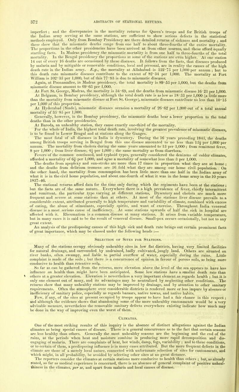 imperfect ; and the discrepancies in the mortality returns for Queen's troops and for British troops of the Indian army serving at the same stations, are sufficient to show serious defects in the statistical methods employed. Only from Bombay Presidency are there detailed returns of sickness and mortality ; and these show that the miasmatic deaths range from one half to about three-fourths of the entire mortality. The proportions in the other presidencies have been arrived at from other sources, and these afford equally startling facts. In Madras presidency the miasmatic mortality is from one half to three-fourths of the total mortality. In the Bengal presidency the proportions at some of the stations are even higher. At one station 14 out of every 16 deaths are occasioned by these diseases. It follows from the facts, that diseases produced by malaria and by mitigable or removable conditions, local and personal, are in reality the causes of the high death rate in the Indian army. E.g., the mortality at Allahabad is 122- 75 per 1,000 per annum ; but to this death rate miasmatic diseases contribute to the extent of 82*34 per 1,000. The mortality at Fort William is 102*35 per 1,000, but of this 77*83 is due to miasmatic diseases. Again, at Poonamallee, in Madras presidency, the total mortality is 89*55 per 1,000, but the deaths from miasmatic disease amount to 69*65 per 1,000. At Fort St. George, Madras, the mortality is 34*69, and the deaths from miasmatic disease 16*21 per 1,000. At Belgaum, in Bombay presidency, although the total death rate is as low as 18*33 per 1,000 (a little more than the mortality from miasmatic disease at Fort St. George), miasmatic diseases contribute no less than 10* 15 per 1,000 of this proportion. At Hyderabad (Sinde), miasmatic diseases occasion a mortality of 26*62 per 1,000 out of a total annual mortality of 35*85 per 1,000. Generally, however, in the Bombay presidency, the miasmatic deaths bear a lower proportion to the total deaths than in the other presidencies. At Baroda, an unhealthy station, they cause exactly one-third of the mortality. For the whole of India, the highest total death rate, involving the greatest prevalence of miasmatic diseases, is to be found in Lower Bengal and at stations along the Ganges. The most fatal of all diseases in India is dysentery. During the 16 years preceding 1845, the deaths among British troops serving in Bengal from this one disease amounted to no less than 15^ per 1,000 per annum. The mortality from cholera during the same years amounted to 13 per 1,000 ; from remittent fever, 8 per 1,000 ; from liver disease, 4| per 1,000 ; the same mortality as from diarrhoea. Fevers of the common continued, and typhoid types, generally considered the denizens of colder climates, afforded a mortality of Q\ per 1,000, and ague a mortality of somewhat less than 3 per 1,000. The deaths from apoplexy and sun-stroke are more than 17 times in proportion what they are at home ; and the deaths from delirium tremens are 16 fold what they are among our home civil population. On the other hand, the mortality from consumption has been little more than one half in the Indian army of what it is in the civil home population, and about one-fourth of what it was in the home army in the 10 years 1837-46. The stational returns afford data for the time only during which the regiments have been at the stations ; but the facts are of the same nature. Everywhere there is a high prevalence of fever, chiefly intermittent and remittent, the particular type varying at different stations. Dysentery and cholera are much more frequent and severe at some stations than at others. At most of the stations liver disease prevails to a considerable extent, attributed generally to high temperature and variability of climate, combined with excess of eating, the abuse of stimulants, especially spirits, and want of exercise. Throughout India venereal disease is a most serious cause of inefficiency. At some stations upwards of half the sick in hospital are affected with it. Rheumatism is a common disease at many stations. It arises from variable temperature, but in many cases it is said to be the result of venereal disease. Small-pox occurs occasionally, but not to any great extent. An analysis of the predisposing causes of this high sick and death rate brings out certain prominent facts of great importance, which may be classed under the following heads :— Selection of Sites for Stations. Many of the stations occupy obviously unhealthy sites in low flat districts, having very limited facilities for natural drainage, and surrounded by undrained, badly cultivated, jungly land. Others are situated on river banks, often swampy, and liable to partial overflow of water, especially during the rains. Little complaint is made of the soils ; but there is a concurrence of opinion in favour of porous soils, as being more conducive to health than retentive soilg. So far as can be gathered from the returns, mere elevation above the level of the sea appears to have less influence on health than might have been anticipated. Some low stations have a smaller death rate than others at a greater elevation. Elevation is nevertheless a very important element as regards health ; but it is only one element out of many, and its advantages may be neutralized by neglecting other conditions. The returns show that many unhealthy stations may be improved by drainage, and by attention to other sanitary requirements. Often the atmosphere over considerable districts is rendered more or less impure by absence or inefficiency of sanitary police, especially as regards bazaars, native towns, and native habits. Few, if any, of the sites at present occupied by troops appear to have had a fair chance in this respect ; and although the evidence shows that abandoning some of the more unhealthy cantonments would be a very advisable measure, nevertheless the removable sanitary defects everywhere existing indicate how much may be done in the way of improving even the worst of them. Climates. One of the most striking results of this inquiry is the absence of distinct allegations against the Indian climates as being special causes of disease. There is a general concurrence as to the fact that certain seasons are less healthy than others. Generally the most unhealthy seasons are the beginning and the end of the rains, at the periods when heat and moisture combine in producing more rapid decomposition and dis- engaging of malaria. There are complaints of heat, hot winds, damp, fogs, variability ; and to these conditions, or to certain of them, a predisposing influence is in many cases attributed. But the more frequent defects in the climate are those of a merely local nature, connected with unfortunate selection of sites for cantonments, and which might, in all probability, be avoided by selecting other sites at no great distance. The reporters consider the climates at certain stations more conducive to health than others ; but, as already stated, so far as medical experience is concerned, there is an absence of general complaint of positive unheal- thiness in the climates, per se, and apart from malaria and local causes of disease.