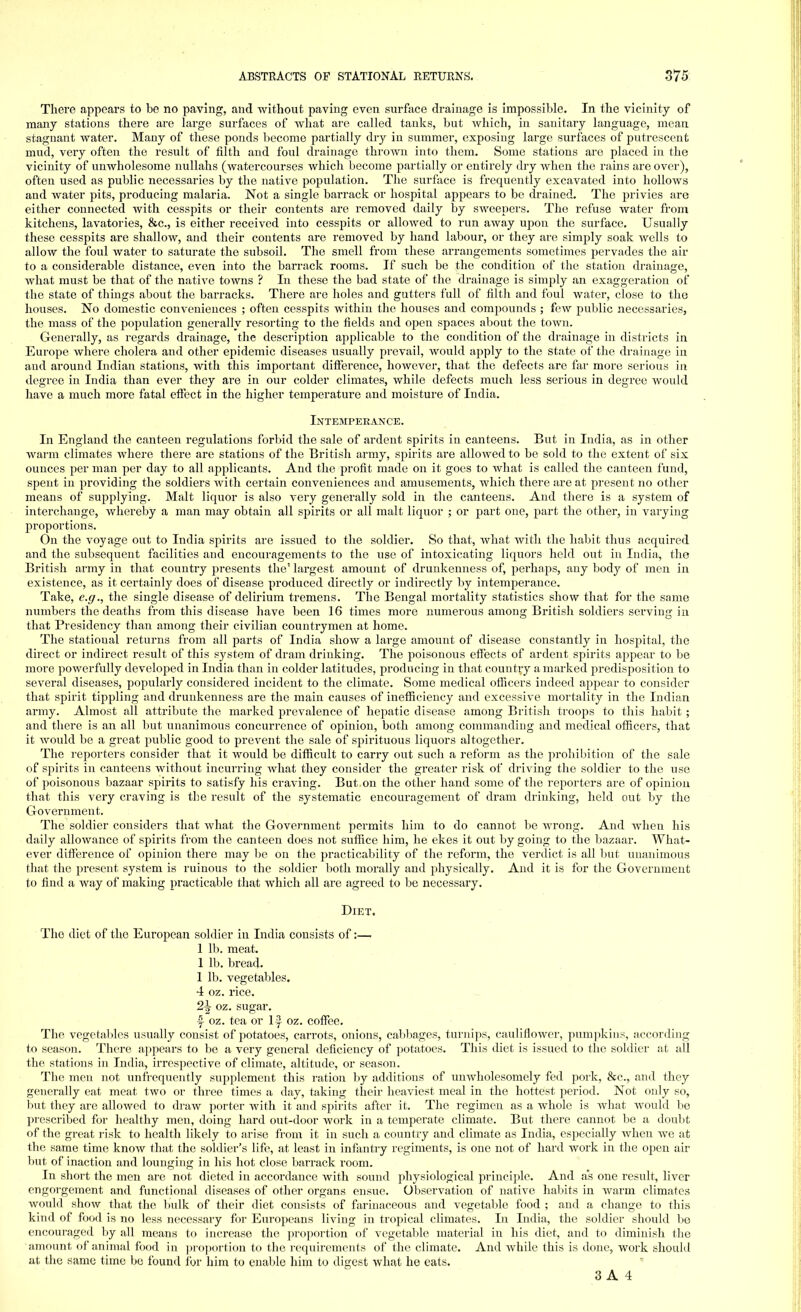 There appears to be no paving, and without paving even surface drainage is impossible. In the vicinity of many stations there are large surfaces of what are called tanks, but which, in sanitary language, mean stagnant water. Many of these ponds become partially dry in summer, exposing large surfaces of putrescent mud, very often the result of filth and foul drainage thrown into them. Some stations are placed in the vicinity of unwholesome nullahs (watercourses which become partially or entirely dry when the rains are over), often used as public necessaries by the native population. The surface is frequently excavated into hollows and water pits, producing malaria. Not a single barrack or hospital appears to be drained. The privies are either connected with cesspits or their contents are removed daily by sweepers. The refuse water from kitchens, lavatories, &c, is either received into cesspits or allowed to run away upon the surface. Usually these cesspits are shallow, and their contents are removed by hand labour, or they are simply soak wells to allow the foul water to saturate the subsoil. The smell from these arrangements sometimes pervades the air to a considerable distance, even into the barrack rooms. If such be the condition of the station drainage, what must be that of the native towns ? In these the bad state of the drainage is simply an exaggeration of the state of things about the barracks. There are holes and gutters full of filth and foul water, close to the houses. No domestic conveniences ; often cesspits within the houses and compounds ; few public necessaries, the mass of the population generally resorting to the fields and open spaces about the town. Generally, as regards drainage, the description applicable to the condition of the drainage in districts in Europe where cholera and other epidemic diseases usually prevail, would apply to the state of the drainage in and around Indian stations, with this important difference, however, that the defects are far more serious in degree in India than ever they are in our colder climates, while defects much less serious in degree would have a much more fatal effect in the higher temperature and moisture of India. Intemperance. In England the canteen regulations forbid the sale of ardent spirits in canteens. But in India, as in other warm climates where there are stations of the British army, spirits are allowed to be sold to the extent of six ounces per man per day to all applicants. And the profit made on it goes to what is called the canteen fund, spent in providing the soldiers with certain conveniences and amusements, which there are at present no other means of supplying. Malt liquor is also very generally sold in the canteens. And there is a system of interchange, whereby a man may obtain all spirits or all malt liquor ; or part one, part the other, in varying proportions. On the voyage out to India spirits are issued to the soldier. So that, Avhat with the habit thus acquired and the subsequent facilities and encouragements to the use of intoxicating liquors held out in India, the British army in that country presents the' largest amount of drunkenness of, perhaps, any body of men in existence, as it certainly does of disease produced directly or indirectly by intemperance. Take, e.g., the single disease of delirium tremens. The Bengal mortality statistics show that for the same numbers the deaths from this disease have been 16 times more numerous among British soldiers serving in that Presidency than among their civilian countrymen at home. The statioual returns from all parts of India show a large amount of disease constantly in hospital, the direct or indirect result of this system of dram drinking. The poisonous effects of ardent spirits appear to be more powerfully developed in India than in colder latitudes, producing in that country a marked predisposition to several diseases, popularly considered incident to the climate. Some medical officers indeed appear to consider that spirit tippling and drunkenness are the main causes of inefficiency and excessive mortality in the Indian army. Almost all attribute the marked prevalence of hepatic disease among British troops to this habit ; and there is an all but unanimous concurrence of opinion, both among commanding and medical officers, that it would be a great public good to prevent the sale of spirituous liquors altogether. The reporters consider that it would be difficult to carry out such a reform as the prohibition of the sale of spirits in canteens without incurring what they consider the greater risk of driving the soldier to the use of poisonous bazaar spirits to satisfy his craving. But on the other hand some of the reporters are of opinion that this very craving is the result of the systematic encouragement of dram drinking, held out by the Government. The soldier considers that what the Government permits him to do cannot be wrong. And when his daily allowance of spirits from the canteen does not suffice him, he ekes it out by going to the bazaar. What- ever difference of opinion there may be on the practicability of the reform, the verdict is all but unanimous that the present system is ruinous to the soldier both morally and physically. And it is for the Government to find a way of making practicable that which all are agreed to be necessary. Diet. The diet of the European soldier in India consists of:— 1 lb. meat. 1 lb. bread. 1 lb. vegetables. 4 oz. rice. 2\ oz. sugar, y oz. tea or ly oz. coffee. The vegetables usually consist of potatoes, carrots, onions, cabbages, turnips, cauliflower, pumpkins, according to season. There appears to be a very general deficiency of potatoes. This diet is issued to the soldier at all the stations in India, irrespective of climate, altitude, or season. The men not unfrequently supplement this ration by additions of unwholesomely fed pork, &c, and they generally eat meat two or three times a day, taking their heaviest meal in the hottest period. Not only so, but they are allowed to draw porter with it and spirits after it. The regimen as a whole is what would be prescribed for healthy men, doing hard out-door work in a temperate climate. But there cannot be a doubt of the great risk to health likely to arise from it in such a country and climate as India, especially when we at the same time know that the soldier's life, at least in infantry regiments, is one not of hard work in the open air but of inaction and lounging in his hot close barrack room. In short the men are not dieted in accordance with sound physiological principle. And as one result, fiver engorgement and functional diseases of other organs ensue. Observation of native habits in warm climates would show that the bulk of their diet consists of farinaceous and vegetable food ; and a change to this kind of food is no less necessary for Europeans living in tropical climates. In India, the soldier should be encouraged by all means to increase the proportion of vegetable material in his diet, and to diminish the amount of animal food in proportion to the requirements of the climate. And while this is done, work should at the same time be found for him to enable him to digest what he eats.
