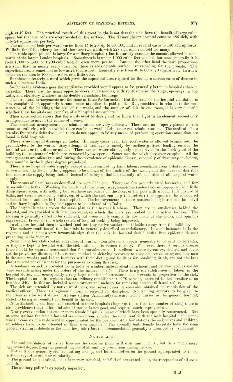 high as 42 feet. The practical result of this great height is not that the sick have the benefit of large cubic space, but that the beds are overcrowded on the surface. The Trimulgherry hospital contains 486 sick, with only 24 square feet per bed. The number of beds per ward varies from 15 to 20, up to 80, 100, and in several cases to 150 and upwards. While in the Trimulgherry hospital there are two wards with 228 sick each : tenfold too many. The cubic space per bed is large for a military hospital ; but it scarcely exceeds the amount allowed in some wards of the larger London hospitals. Sometimes it is under 1,000 cubic feet per bed, but more generally it is from 1,000 to 1,500 or 1,700 cubic feet, or even more per bed. But on the other hand the ward proportions are such that, in nearly every instance, there is considerable surface overcrowding for the climate. The superficial area is sometimes as low as 24 square feet. Generally it is from 40 to 60 or 70 square feet. In a few instances the area is 100 square feet or a little over. But theie is scarcely a ward which gives the superficial area required for the more serious cases of disease in such a climate as India. So far as the evidence goes the ventilation provided would appear to be generally better in hospitals than in barracks. There are the usual opposite doors and Avindows, with ventilators in the ridge, openings in the walls, and cleristory windows in the double verandahed buildings. The structural arrangements are the same as those for barracks. But the state of the hospital ventilation is less complained of, apparently because more attention is paid to it. But, considered in relation to the con- struction of the buildings, the size of the wards, and the number of sick in one room, it is very doubtful whether these hospitals are ever free of a  hospital atmosphere. Their construction shows that the wards must be dark ; and Ave know that light is an element, second only in importance to air, in the course of disease. The structural arrangements for administration are very deficient. There are no properly placed nurse's rooms or sculleries, Avithout which there can be no Avard discipline or real administration. The medical offices are also frequently defective ; and there do not appear to be any means of performing operations more than are found in field hospitals. There is no hospital drainage in India. In many cases even the roof water is allowed to sink into the ground, close to the wards. Any attempt at drainage is merely by surface gutters, leading outside the hospital Avail, or to a ditch or nullah. There are no water-closets, only open privies in the back yard of the building, the contents of Avhich are removed by sweepers. Sometimes the privies are over cesspits. All the arrangements are offensive ; and during the prevalence of epidemic disease, especially of dysentery or cholera, they must be in the highest degree prejudicial. There is no hospital water supply, except Avhat is carried by hand labour, sometimes from a distance of one or tAvo miles. Little or nothing appears to be known of the quality of the water, and the means of distribu- tion ensure the supply being limited, instead of being unlimited, the only safe condition of all hospital water supply. The means of cleanliness as described are very deficient. There are feAv properly fitted lavatories, and feAV or no suitable baths. Washing the hands and face in any Avay, sometimes (indeed not unfrequently) in a little damp square room, Avith nothing but earthemvare basins on the floor, or tin pots Avith wooden tubs instead of baths, and vessels for storing water, out of which the sick can help themselves ; this appears to be considered sufficient for cleanliness in Indian hospitals. The improvements in these matters being introduced into civil and military hospitals in England appear to be unheard of in India. The hospital kitchens are on the same plan as the barrack kitchens. They are in out-houses behind the hospital, and are proA-ided Avith Ioav fire-places, on Avhich the diets are cooked in the native fashion. The cooking is generally stated to be sufficient, but occasionally complaints are made of the cooks, and opinions expressed in favour of the Avhole system of hospital cooking being improved. In all cases hospital linen is washed (and torn) by native Avashermen (dhobies) away from the building. The sanitary condition of the hospitals is generally described as satisfactory. In some instances it is the reverse ; and it is not a very favourable sign that the sick in hospital should suffer from epidemic diseases prevailing in the vicinity. None of the hospitals contain convalescent wards. ConA'alescents appear generally to be sent to barracks, or they are kept in hospital Avith the sick until able to return to duty. Wherever there is serious disease there should be separate accommodation for convalescents. In a climate Avhere dysentery, cholera, and fever are the prevailing diseases, it is a certain method of delaying recovery to associate convalescing and sick men in the same wards ; and Indian barracks Avith their dieting and facilities for obtaining drink, are not the best places to send convalescents for the purpose of avoiding this risk. Attendance on sick is provided for in India by a subordinate medical department, and by Avard coolies and by ward servants acting under the orders of the medical officers. There is a great subdivision of labour in the hospital duties, and consequently a very large number of attendants and seivants in proportion to the sick. The hospital of an entire regiment has an ordinary establishment of 79 persons, increased in hot Aveather to no less than 240. In this are included Avater-carriers and mehters for removing hospital filth and refuse. The sick are attended by native ward boys, and severe cases by comrades, obtained on requisition of the medical officer. There is a regimental hospital serjeant for discipline. No training appears to be given to the attendants for ward duties. At one station (Allahabad) there are female nurses in the general hospital, stated to be a great comfort and benefit to the sick. Notwithstanding the large staff attached to these hospitals (larger at times than the number of sick) there is strong evidence that the hospital administration is not good, and requires much improvement. Nearly every station has one or more female hospitals, many of Avhich have been specially constructed. But at some stations the female hospital accommodation is under the same roof with the male hospital ; and some- times it consists of a male Avard misappropriated for the purpose. At a feAv stations the sick wives and children of soldiers have to be attended in their own quarters. The specially built female hospitals have the same general structural defects as the male hospitals ; but the accommodation generally is described as  sufficient. Native Lines. The sanitary defects of native lines are the same as those in British cantonments ; but in a much more aggravated degree, from the general neglect of all sanitary precautions among natives. Native troops generally receive hutting money, and hut themselves on the ground appropriated to them, without regard to order or regularity. The ground is undrained, or it is merely trenched, and full of excavated holes, the receptacles of all sorts of filth. The sanitary police is extremely imperfect. 3 B