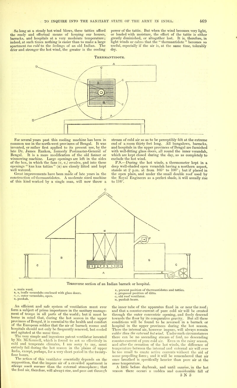 -So long as a steady hot wind blows, these tatties afford the ready and effectual means of keeping our houses, barracks, and hospitals at a very moderate temperature; indeed, at such times nothing is easier than to make a large apartment too cold to the feelings of an old Indian. The drier and stronger the hot wind, the greater is the cooling power of the tattie. But when the wind becomes very light, or loaded with moisture, the effect of the tattie is either greatly diminished, or altogether lost. It is, therefore, in light winds or calms that the  thermantidote  becomes so useful, especially if the air is, at the same time, tolerably dry. Thermantidote. iiiii llllilllllllllllllll i UHHIII 'Hill III II >H*li|lllllll llililllllllliiiiiili inn For several years past this cooling machine has been in common use in the north-west provinces of Bengal. It was invented, or rather first applied to its present use, by the late Dr. James Ranken, formerly Postmaster-General of Bengal. It is a mere modification of the old fanner or winnowing machine. Large openings are left in the sides of the box, in which the fans (c, c,) revolve, and into these openings kus kus tatties (b) are closely fitted and kept well watered. Great improvements have been made of late years in the construction of thermantidotes. A moderate sized machine of this kind worked by a single man, will now throw a stream of cold air so as to be perceptibly felt at the extreme end of a room thirty feet long. All bungalows, barracks, and hospitals in the upper provinces of Bengal are furnished with well-fitting glass doors, all round the inner verandah, which are kept closed during the day, so as completely to exclude the hot wind. P.S.—During the hot winds, a thermometer kept in a deep well-shaded open verandah having a northern aspect, stands at 2 p.m. at from 105° to 108°; but if placed in the open plaiu, and under the small double roof used by the Royal Engineers as a perfect shade, it will usually rise to 116°'. Transverse section of an Indian barrack or hospital. a, main ward. b, b, inner verandahs enclosed with glass doors. c, c, outer verandahs, open, i), punkah. An efficient and safe system of ventilation must ever form a subject of prime importance in the sanitary manage- ment of troops in all parts of the world; but it must^be borne in mind that, during the hot season in the upper provinces of Bengal, it is essential to the health and comfort of the European soldier that the air of barrack rooms and hospitals should not only be frequently renewed, but cooled and agitated at the same time. The very simple and ingenious patent ventilator invented by Mr. McKennell, which is found to act so effectively in cold and temperate climates, I am sorry to say, must entirely fail during the hot season in the plains of upper India, except, perhaps, for a very short period in the twenty- four hours. The action of this ventilator essentially depends on the supposition, that the impure air of a crowded apartment is always much warmer than the external atmosphere; that the foul air, therefore, will always rise, and pass out through e, present position of thermantidotes and tatties. F, proposed position of ditto, c, old roof ventilator. h, punkah beam. the inner tube of the apparatus fixed in or near the roof; and that a counter-current of pure cold air will be created through the outer concentric opening, and freely descend towards the floor by its comparative gravity. But all these conditions will be found to be reversed in a barrack or hospital in the upper provinces during the hot season. There the internal air, however impure, will always remain colder than the external hot wind. Under such circumstances there can be no ascending stream of foul, no descending counter-current of pure cold air. Even m the rainy season, and after the cessation of the hot winds, the difference of temperature between the internal and external air will ever be too small to create active currents without the aid of some propelling force; and it will be remembered that air once breathed is specifically heavier than pure air at the same temperature. A little before daybreak, and until sunrise, in the hot season there occurs a sudden and considerable fall of