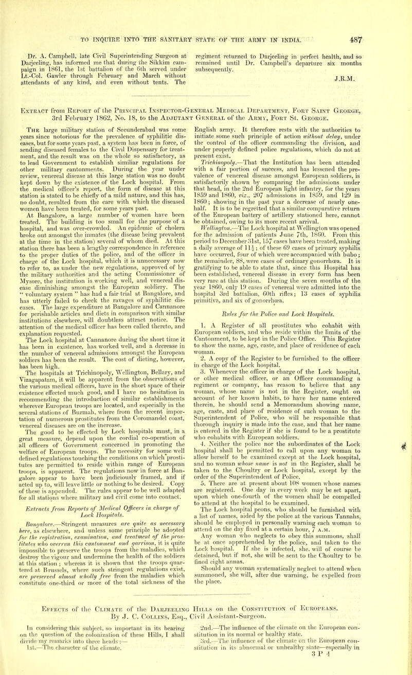 Dr. A. Campbell, late Civil Superintending Surgeon at Darjeeling, has informed me that during the Sikkim cam- paign in 1861, the 1st battalion of the 6th served under Lt.-Col. Gawler through February and March without attendants of any kind, and even without tents. The regiment returned to Darjeeling in perfect health, and so remained until Dr. Campbell's departure six months subsequently. J.R.M. Extract from Report of the Principal Inspector-General Medical Department, Fort Saint George, 3rd February 1862, No. 18, to the Adjutant General of the Army, Fort St. George. The large military station of Secunderabad was some years since notorious for the prevalence of syphilitic dis- eases, but for some years past, a system has been in force, of sending diseased females to the Civil Dispensary for treat- ment, and the result was on the whole so satisfactory, as to lead Government to establish similiar regulations for other military cantonments. During the year under review, venereal disease at this large station was no doubt kept down by the existence of the Lock hospital. From the medical officer's report, the form of disease at this station is stated to be chiefly of a mild nature, and this has, no doubt, resulted from the care with which the diseased women have been treated, for some years past. At Bangalore, a large number of women have been treated. The building is too small for the purpose of a hospital, and was over-crowded. An epidemic of cholera broke out amongst the inmates (the disease being prevalent at the time in the station) several of whom died. At this station there has been a lengthy correspondence in reference to the proper duties of the police, and of the officer in charge of the Lock hospital, which it is unnecessary now to refer to, as under the new regulations, approved of by the military authorities and the acting Commissioner of Mysore, the institution is working well, and venereal dis- ease diminishing amongst the European soldiery. The  voluntary system  has had a fair trial at Bangalore, and has utterly failed to check the ravages of syphilitic dis- eases. The large expenditure at Bangalore and Cannanore for perishable articles and diets in comparison with similar institutions elsewhere, will doubtless attract notice. The attention of the medical officer has been called thereto, and explanation requested. The Lock hospital at Cannanore during the short time it has been in existence, has worked well, and a decrease in the number of venereal admissions amongst the European soldiers has been the result. The cost of dieting, however, has been high. The hospitals at Trichinopoly, Wellington, Bellary, and Vizagapatam, it will be apparent from the observations of the various medical officers, have in the short space of their existence effected much good, and I have no hesitation in recommending the introduction of similar establishments wherever European troops are located, and especially in the several stations of Burmah, where from the recent impor- tation of numerous prostitutes from the Coromandel coast, venereal diseases are on the increase. The good to be effected by Lock hospitals must, in a great measure, depend upon the cordial co-operation of all officers of Government concerned in promoting the welfare of European troops. The necessity for some well defined regulations touching the conditions on which'prosti- tutes are permitted to reside within range of European troops, is apparent. The regulations now in force at Ban- galore appear to have been judiciously framed, and if acted up to, will leave little or nothing to be desired. Copy of these is appended. The rules appear to be well adapted for all stations where military and civil come into contact. Extracts from Reports of Medical Officers in charge of Iiock Hospitals. Bangalore.—Stringent measures are quite as necessary here, as elsewhere, and unless some principle be adopted for the registration, examination, and treatment of the pros- titutes who overrun this cantonment and garrison, it is quite impossible to preserve the troops from the maladies, which destroy the vigour and undermine the health of the soldiers at this station ; whereas it is shown that the troops quar- tered at Brussels, where such stringent regulations exist, are preserved almost wholly free from the maladies which constitute one-third or more of the total sickness of the English army. It therefore rests with the authorities to initiate some such principle of action without delay, under the control of the officer commanding the division, and under properly defined police regulations, which do not at present exist. Trichinopoly.—That the Institution has been attended with a fair portion of success, and has lessened the pre- valence of venereal disease amongst European soldiers, is satisfactorily shown by comparing the admissions under that head, in the 2nd European light infantry, for the years 1859 and 1860, viz., 207 admissions in 1859, and 129 in 1860; showing in the past year a decrease of nearly one- half. It is to be regretted that a similar comparative return of the European battery of artillery stationed here, cannot be obtained, owing to its more recent arrival. Wellington.—The Lock hospital at Wellington was opened for the admission of patients June 7th, 1860. From this period to December .'31st, 157 cases have been treated, making a daily average of Hi ; of these 69 cases of primary syphilis have occurred, four of which were accompanied with bubo; the remainder, 88, were cases of ordinary gonorrhoea. It is gratifying to be able to state that, since this Hospital has been established, venereal disease in every form has been very rare at this station. During the seven months of the year 1860, only 19 cases of venereal were admitted into the hospital 3rd battalion, 60th rifles; 13 cases of syphilis primitiva, and six of gonorrhoea. Rules for the Police and Lock Hospitals. 1. A Register of all prostitutes who cohabit with European soldiers, and who reside within the limits of the Cantonment, to be kept in the Police Office. This Register to show the name, age, caste, and place of residence of each woman. 2. A copy of the Register to be furnished to the officer in charge of the Lock hospital. 3. Whenever the officer in charge of the Lock hospital, or other medical officer, or an Officer commanding a regiment or company, has reason to believe that any woman, whose name is not in the Register, ought on account of her known habits, to have her name entered therein, he should send a Memorandum showing name, age, caste, and place of residence of such woman to the Superintendent of Police, who will be responsible that thorough inquiry is made into the case, and that her name is entered in the Register if she is found to be a prostitute who cohabits with European soldiers. 4. Neither the police nor the subordinates of the Lock hospital shall be permitted to call upon any woman to allow herself to be examined except at the Lock hospital, and no woman ivhose name is not in the Register, shall be taken to the Choultry or Lock hospital, except by the order of the Superintendent of Police. 5. There are at present about 108 women whose names are registered. One day in every week may be set apart, upon which one-fourth of the women shall be compelled to attend at the hospital to be examined. The Lock hospital peons, who should be furnished with a list of names, aided by the police at the various Tannahs, should be employed in personally warning each woman to attend on the day fixed at a certain hour, 7 a.m. Any woman who neglects to obey this summons, shall be at once apprehended by the police, and taken to the Lock hospital. If she is infected, she. will of course be detained, but if not, she will be sent to the Choultry to be fined eight annas. Should any woman systematically neglect to attend when summoned, she will, after due warning, be expelled from the place. Effects of the Climate of the Darjeeling- Hills on the Constitution of Europeans. By J. C. Collins, Esq., Civil Assistant-Surgeon. In considering this subject, so important in its bearing on the question of the colonization of these Hills, I shall divide my remarks into three heads :— 1st.—The character of the climate. 2nd.—The influence of the climate on the European con- stitution in its normal or healthy state. 3rd.—The influence of the climate on the European con- stitution in its abnormal or unhealthy state—especially in