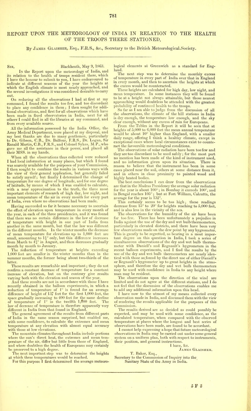 REPORT UPON THE METEOROLOGY OF INDIA IN RELATION TO THE HEALTH OF THE TROOPS THERE STATIONED, By James G-laisher, Esq., F.R.S., &c, Secretary to the British Meteorological*Society. Sir, Blackheath, May 9, 1863. In the Report upon the meteorology of India, and its relation to the health of troops resident there, which I have the honour to submit to you, I have endeavoured to indicate at different seasons of the year the heights at which the English climate is most nearly approached, and the several investigations it was considered desirable to carry out. On reducing all the observations I had at first at my command, I found the results too few, and too discordant to place any confidence in them; I then sought for addi- tional observations, and first for all observations which have been made in fixed observatories in India, next for all others I could find in all the libraries at my command, and from every available source. All the information possessed by the India Office, the Army Medical Department, were placed at my disposal, and my best thanks are due to many gentlemen, particularly to Dr. Gibson, C.B., Dr. Balfour, F.R.S., Dr. Logan, Sir Ranald Martin, C.B., F.R.S., and Colonel Sykes, M.P., who gave me all the assistance in their power, and placed all their MSS. in my hands. When all the observations thus collected were reduced I had local information at many places, but which I found was scarcely available for the purposes of your Commission, I then sought to combine the results in various ways with the view of their general application, but generally failed to satisfy myself; but finally I determined the change of temperature for one degree of longitude, and for one degree of latitude, by means of which I was enabled to calculate, with a near approximation to the truth, the three most important elements of research of high day, low night, and mean temperature of the air in every month for every part of India, even where no observations had been made. Having succeeded so far it became necessary to ascertain the effect of elevation upon temperature in every month of the year, in each of the three presidencies, and it was found that there was no certain difference in the law of decrease of temperature with height in one part of India from another in the same month, but that the law was different in the different months. In the winter months the decrease of mean temperature for elevations up to 1,000 feet are small, amounting to 1^° only, but this difference increases from March to 4 |° in August, and then decreases gradually month by month to January. The reduction of temperature at heights exceeding 1,000 feet are smaller in the winter months than in the summer months, the former being about two-thirds of the latter. These results are remarkable and important; they do not confirm a constant decrease of temperature for a constant increase of elevation, but on the contrary give results varying both with the elevation and season of the year. And these results are not in accordance with those I have recently obtained in the balloon experiments, in which a reduction of temperature of 1° is found for an average difference of height of 137 feet for the first 1,000 feet, the space gradually increasing to 400 feet for the same decline of temperature of 1° in the twelfth 1,000 feet. The law of decrease of temperature is therefore apparently very different in India from that found in England. The general agreement of the results from different parts of India in the same season surprised, but enabled me, with some confidence, to calculate the extremes and mean temperature at any elevation with almost equal accuracy with those at low elevations. The mountain climates throughout India include portions where the sun's direct heat, the extremes and mean tem- perature of the air, differ but little from those of England, and where doubtless the health of Europeans may certainly be preserved to a high degree. The next important step was to determine the heights at which these temperatures would be reached. For this purpose I first determined the average meteoro- logical elements at Greenwich as a standard for Eng- land. The next step was to determine the monthly excess of temperature in every part of India over that in England in every month, and then to ascertain the heights at which the excess would be counteracted. These heights are calculated for high day, low night, and mean temperature. In some instances they will be found to be at a height not always attainable, but those nearest approaching would doubtless be attended with the greatest probability of continued health to the troops. So far as I am able to judge from the discussion of all the observations, the climate of the hill stations in India is dry enough, the temperature low enough, and the sky clear enough, without any excess of rain for Europeans. From the Tables in the Report it will be seen that at heights of 5,000 to 6,000 feet the mean annual temperature would be about 10° higher than England, with a smaller daily range, offering I think a healthy climate, except in exceptional cases where local circumstances exist to counte- ract the favourable meteorological conditions. The observations of solar radiation have been too few and they are too discordant to be used safely; for the most part no mention has been made of the kind of instrument used, and no information given upon its situation. There is reason to believe that the instrument has been in some cases placed near the soil, others at some distance from it, and in others in close proximity to painted wood and highly heated bodies. The best conclusions I can draw from the observations are that in the Madras Presidency the average solar radiation for the year is about 100D; in Bombay it exceeds 100°, and in Bengal reaches 105° ; but at Fort William, Calcutta, the average for the year is 132°. This certainly seems to be too high, these readings decrease from 15° to 20° for heights reaching to 5,000 feet, and is also less in the vicinity of the sea. The observations for the humidity of the air have been far too few. There has been unfortunately a prejudice in India against the use of the dry and wet bulb thermometers, particularly in elevated districts, and there have been very few observations made on the dew point by any hygrometer. This is greatly to be regretted, as bearing in a most impor- tant degree on this question in India, I took a series of simultaneous observations of the dry and wet bulb thermo- meter with DanieU's and Regnault's hygrometers in the recent balloon experiments, and I find the results by the use of the dry and wet bulb thermometers are nearly iden- tical with those asjfound by the direct use of either DanieU's or Regnault's hygrometer up to great heights in the atmo- sphere, and therefore the dry and wet bulb thermometers may be used with confidence in India to any height where man may be resident. The observations upon the direction of the wind are limited and do not agree at the different stations, and I do not feel that the discussion of the observations enables me to add any additional information upon this head. I have now to the utmost of my means collected every observation made in India, and discussed them with the view of rendering the results applicable for the purposes of this Commission. The results derived are as decided as could possibly be expected, and may be used with some confidence, as the calculated temperature, when compared with the observed temperature at places where the longest and best series of observations have been made, are found to be accordant. I cannot help expressing a hope that future meteorological observations in India may be carried out under some general system on a uniform plan, both with respect to instruments, their position, and general instructions. I have, &c. James Glaisher. T. Baker, Esq., Secretary to the Commission of Inquiry into the Sanitary State of the Army in India.