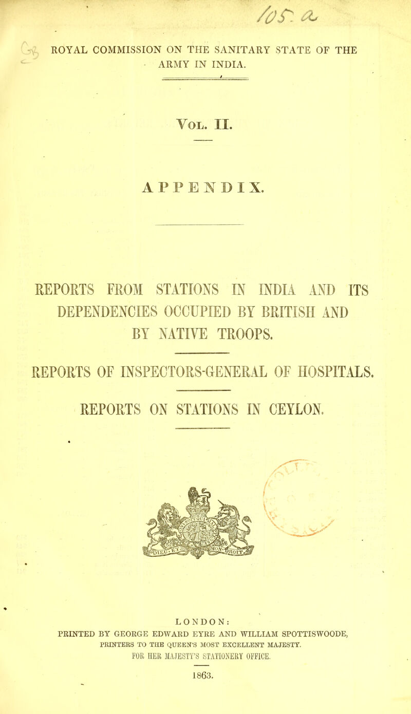 Qy^ ROYAL COMMISSION ON THE SANITARY STATE OF THE ■ ARMY IN INDIA. Vol. II. APPENDIX. REPORTS FROM STATIONS IN INDIA AND ITS DEPENDENCIES OCCUPIED BY BRITISH AND BY NATIVE TROOPS. REPORTS OF INSPECTORS-GENERAL OF HOSPITALS. REPORTS ON STATIONS IN CEYLON. LONDON: PRINTED BY GEORGE EDWARD EYRE AND WILLIAM SPOTTISWOODE, PRINTEES TO THE QUEEN'S MOST EXCELLENT MAJESTY. FOR HER MAJESTY'S STATIONERY OFFICE. 1863,