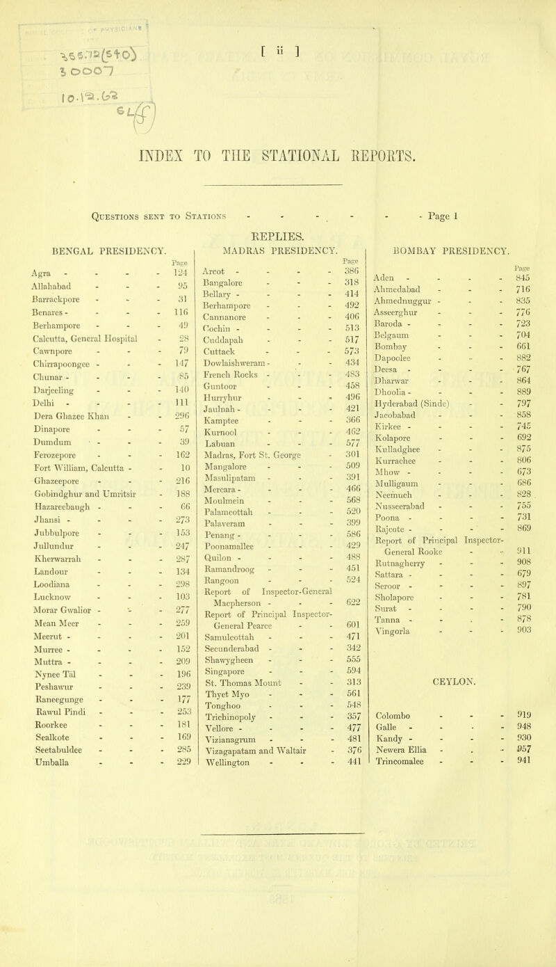 [ ii ] INDEX TO THE STATIONAL REPORTS. Questions sent to Stations - - - - - - Page 1 BENGAL PRESIDENCY. Page Agra - - - - 124 Allahabad - - - 95 Barrackpore - - - 31 Benares- - - - 116 Berhampore - - - 49 Calcutta, General Hospital - 28 Cawnpore - - - 79 Chirrapoongee - 147 Chunar - - - - 85 Darjeeling ... 140 Delhi - - - - 111 Dera Ghazee Khan - - 296 Dinapore - - - 57 Dumdum - - - - 39 Ferozepore - - - 162 Fort William, Calcutta - - 10 Ghazeepore - - - 216 Gobindghur and Umritsir - 188 Hazareebaugh - - - 66 Jhansi - 273 Jubbiilpore - - - 153 Jullundur - - - 247 Kherwarrah ... 287 Landour - - - 134 Loodiana ... 298 Lucknow ... 103 Morar Gwalior - - - 277 Mean Meer - - .259 Meerut - - - - 201 Murree - - - .152 Muttra .... 209 NyneeTal - - - 196 Peshamtr ... 239 Raneegunge - - - 177 RawulPindi - - - 253 Roorkee - - .181 Sealkote - - - 169 Seetabuldee - - .285 Umballa - - - 229 REPLIES. MADRAS PRESIDENCY. Arcot - - - - 386 Bangalore - - - 318 Bellary . - - - 414 Berhampore ... 492 Cannanore ... 406 Cochin . - - - 613 Cuddapah - - - 517 Cuttack - - - 573 Dowlaishweram - - - 434 French Rocks - - - 483 Guntoor - - - 458 Hurryhur - - • 496 Jaulnah- - - - 421 Karaptee - - - 366 Kurnool - - - 462 Labuan ... 577 Madras, Fort St. George - 301 Mangalore - - - 509 Masulipatam - - - 391 Mercara- ... 466 Moulmein . . - 568 Palamcottah - - - 520 Palaveram ... 399 Penang.... 586 Poonamallee ... 429 Quilon - - - - 488 Ramandroog _ . - 451 Rangoon - - - 524 Report of Inspector-General Macpherson - . . 622 Report of Principal Inspector- General Pearce - - 601 Samulcottah - - - 471 Secunderabad - . - 342 Shawygheen ... 555 Singapore ... 594 St. Thomas Mount - - 313 ThyetMyo - - - 561 Tonghoo - - - 548 Trichinopoly ... 357 Vellore - - - - 477 Vizianagram - - - 481 Vizagapatam and Waltair - 376 WeUington - - - 441 BOMBAY PRESIDENCY. Page Aden - - . - 845 Ahmedabad ... 7I6 Ahmednuggur - . . 835 Asseerghur ... 776 Baroda .... 723 Belgaum ... 704 Bombay ... 661 Dapoolee - •■ - 882 Deesa .... 767 Dharwar ... 864 Dhoolia- - - .889 Hyderabad (Sinde) - - 797 Jacobabad ... 858 Eirkee . - - - 745 Kolapore ... 692 KuUadghee ... 875 Kurrachee ... 806 Mhow - - - - 673 MuUigaum - - - 686 Neernuch - - - 828 Nusseerabad - - - 755 Poona .... 731 Rajcote - - - - 869 Report of Principal Inspector- General Rooke - •■ 911 Rutnagherry ... 908 Sattara 679 Seroor - 897 Sholapore - - - 781 Surat - - - - 790 Tanna ... - 878 Vingorla - - - 903 CEYLON. Colombo - - - 919 Galle - - . - 948 Kandy - - - - 930 Newera Ellia - . ■■ Trincomalee - - - 941