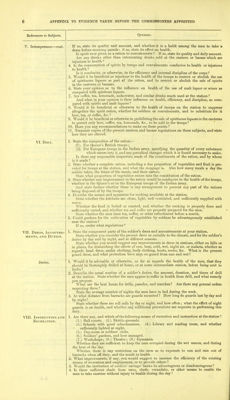 References to Subjects. V. Intemperance—cont. VI. Diet. VII. Dress, Accoutre- ments, AND Duties. Duties. VIII. Instruction AND Recreation. Queries. If so, state its quality and amount, and whether it is a habit among the men to take a dram before morning parade: if so, state its efPect on health. Is spirit ever given as a ration to convalescents ? If so, state its quality and daily amount. Are any drinks other than intoxicating drinks sold at the canteen or bazaar which are injurious to health ? 4. Is the consumption of spirits by troops and convalescents conducive to health or injurious to health ? Is it conducive, or otherwise, to the efficiency and internal discipline of the corps ? 5. Would it be beneficial or injurious to the health of the troops to restrict or abolish the use of spirituous liquors as part of the ration, and to restrict or abolish the sale of spirits in the canteens or bazaars. 6. State your opinion as to the influence on health of the use of malt liquor or wines as compared %vith spiritous Hquors. 7. Are cofPee, tea, lemonade, soda-water, and similar drinks much used at the station ? And what in your opinion is their influence on health, efficiency, and discipline, as com- pared with spirits and malt liquors ? 8. Would it be beneficial or otherwise to the health of troops on the station to suppress altogether the spirit ration, whether for soldiers or convalescents, and to substitute for it beer, tea, or coffee, &c. ? D. Would it be beneficial or otherwise in prohibiting the sale of spirituous liquors in the canteens to permit only beer, coffee, tea, lemonade, &c., to be sold to the troops ? * 10. Have you any recommendations to make on these points ? 11. Transmit copies of the present canteen and bazaar regulations on these subjects, and state how they are obeved. 1. State the composition of the ration— (1) . For Queen's British troops ; (2) . For European troops in the Indian army, specifying the quantity of every substance which enters into it, and any periodical changes which it is found necessary to make. Is there any responsible inspection made of the constituents of the ration, and by whom is it made ? 2. State whether a complete ration, including a due proportion of vegetables and fruit is pro- vided for troops at the station, and what the stoppage is. Also how many meals a day the soldier takes, the times of the meals, and their nature. State what proportion of vegetables enters into the constitution of the ration. 3. State whether any improvement in the ration would be conducive to the health of the troops, whether in the Queen's or in the European troops of the Indian army. And state further whether there is any arrangement to prevent any part of the rations being disposed of by the troops. 4. Describe the means and apparatus for cooking available at the station. State Avhether the kitchens are clean, light, well ventilated, and sufficiently supplied with water. Whether the food is boiled or roasted, and whether the cooking is properly done and sufficiently varied, and whether tea and cofFee are properly prepared for the men. State whether the men have tea, cofFee, or other refreshment before a march. 5. Could gardens for the cultivation of vegetables by soldiers be advantageously estabhshed near the station ? If so, under what regulations ? 1. State the component parts of the soldier's dress and accoutrements at your station. State whether you consider the present dress as suitable to the climate, and for the soldier's duties by day and by night, and at different seasons. State whether you would suggest any improvements in dress in stations, either on hills or in plains, for diminishing the effects of sun, heat, cold, wet, night air, or malaria, whether as regards head dress, under clothing, body clothing, boots, socks, &c. What is the present guard dress, and what protection have men on guard from sun and wet ? 1. Would it be advisable or other^vise, so far as regards the health of the men, that they should be thoroughly drilled at home, or at some intermediate station, before being sent to India? 2. Describe the usual routine of a soldier's duties, the amount, duration, and times of drill at the station. State whether the men appear to suffer in health from drill, and what remedy you propose. What are the best hours for drills, parades, and marches ? Are there any general orders respecting these ? State the average number of nights the men have in bed during the week. 3. At what distance from barracks are guards mounted? How long do guards last by day and by night? State whether there are roll calls by day or night, and how often; what the effect of night guards is on health, and whether any additional precautions are requisite in performing this duty. 1. Are there any, and which of the following means of recreation and instruction at the station ? (1.) BaU. courts. (2.) Skittle grounds. (3.) Schools with good schoolmasters. (4.) Library and reading room, and whether ' sufficiently hghted at night. (5.) Day-room or soldiers' clubs. (6.) Soldiers' gardens, and how managed. (7.) Workshops; (8.) Theatre; (9.) Gymnasia. Whether they are sufficient to keep the men occupied during the wet season, and during the heat of the day. Whether there is any restriction on the men as to exposure to sun and rain out of barracks when off duty, and the result to health. 2. What improvements, if any, you would suggest to increase the efficiency of the existing means of recreation and employment, or to provide others ? 3. Would the institution of soldiers' savings' banks be advantageous or disadvantageous? 4. Is there sufficient shade from trees, sheds, verandahs, or other means to enable the men to take exercise without injury to health during the day ?