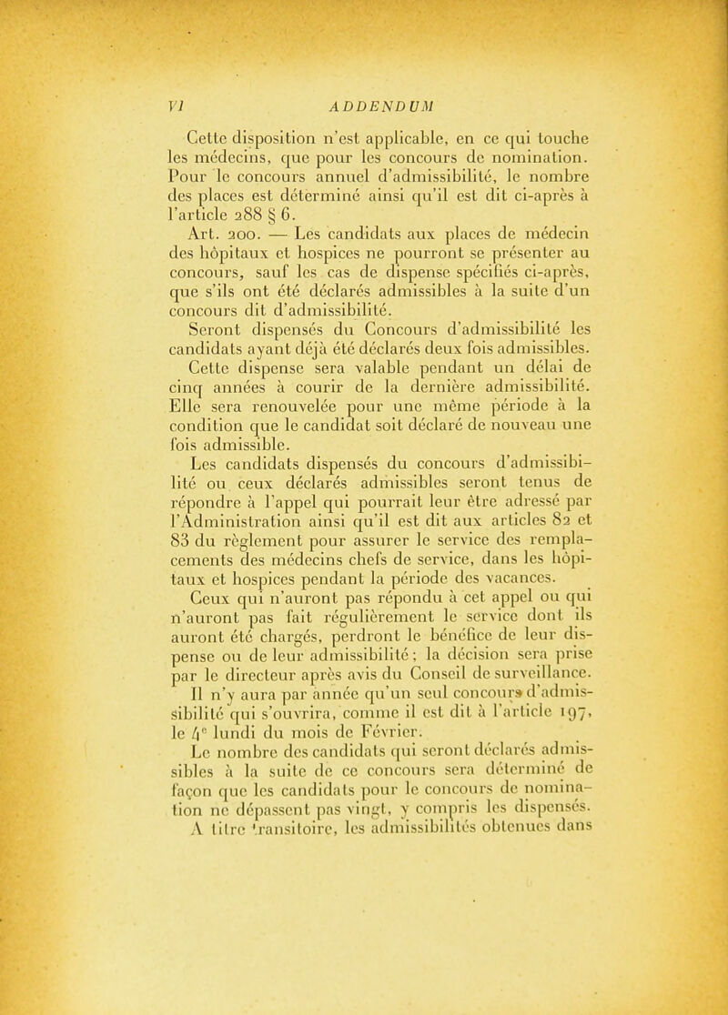 Cette disposition n'est applicable, en ce qui touche les médecins, que pour les concours de nomination. Pour le concours annuel d'admissibilité, le nombre des places est déterminé ainsi qu'il est dit ci-après à l'article 288 § 6. Art. 200. — Les candidats aux places de médecin des hôpitaux et hospices ne pourront se présenter au concours, sauf les cas de dispense spécifiés ci-après, que s'ils ont été déclarés admissibles à la suite d'un concours dit d'admissibilité. Seront dispensés du Concours d'admissibilité les candidats ayant déjà été déclarés deux fois admissibles. Cette dispense sera valable pendant un délai de cinq années à courir de la dernière admissibilité. Elle sera renouvelée pour une même période à la condition que le candidat soit déclaré de nouveau une fois admissible. Les candidats dispensés du concoui-s d'admissibi- lité ou ceux déclarés admissibles seront tenus de répondre à Fappel qui pourrait leur être adressé par l'Administration ainsi qu'il est dit aux articles 82 et 83 du règlement pour assurer le service des rempla- cements des médecins chefs de service, dans les hôpi- taux et hospices pendant la période des vacances. Ceux qui n'auront pas répondu à cet appel ou qui n'auront pas fait régulièrement le service dont ils auront été chargés, perdront le bénéfice de leur dis- pense ou de leur admissibilité ; la décision sera prise par le directeur après avis du Conseil de surveillance. Il n'y aura par année qu'un seul concour» d'admis- sibilité qui s'ouvrira, comme il est dit à l'article 197, le li lundi du mois de Février. Le nombre des candidats qui seront déclarés admis- sibles à la suite de ce concours sera déterminé de façon que les candidats pour le concours de nomina- tion ne dépassent pas vingt, y compris les dispensés. A titre ^.ransitoirc, les admissibilités obtenues dans