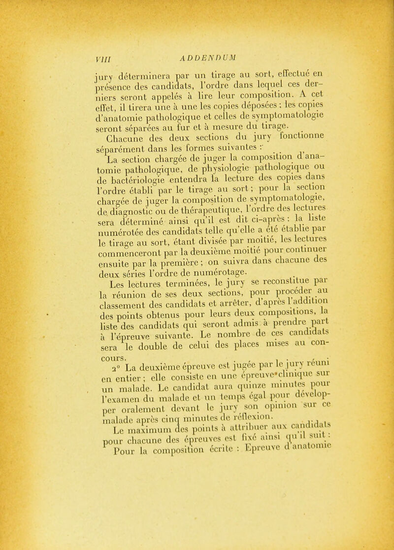 iury déterminera par un tirage au sort, effectué en présence des candidats, l'ordre dans lequel ces der- niers seront appelés à lire leur composition. A cet effet, il tirera une à une les copies déposées ; les copies d'anatomle pathologique et celles de symptomalologie seront séparées au fur et à mesure du tirage. Chacune des deux sections du jury fonctionne séparément dans les formes suivantes :• La section chargée de juger la composition d ana- tomle pathologique, de physiologie pathologique ou de bactériologie entendra la lecture des copies dans l'ordre établi par le tirage au sort ; pour la section chargée de juger la composition de symptomatologie, de diagnostic ou de thérapeutique, l'ordre des lectures sera déterminé ainsi qu'il est dit ci-après : la liste numérotée des candidats telle qu'elle a été etabhe par le tirage au sort, étant divisée par moitié, les lectures commenceront par la deuxième moitié pour continuer ensuite par la première ; on suivra dans chacune des deux séries l'ordre de numérotage. Les lectures terminées, le jury se reconstitue par la réunion de ses deux sections, pour procéder au classement des candidats et arrêter, d après 1 addition des points obtenus pour leurs deux compositions, la liste des candidats qui seront admis à prendre part à l'épreuve suivante. Le nombre de ces candidats sera le double de celui des places mises au con- cours * 3» La deuxième épreuve est jugée par le jury réuni en entier; elle consiste en une épreuve'clmique sur un malade. Le candidat aura quinze minutes pour l'examen du malade et un temps égal pour dévelop- per oralement devant le jury son opinion sur ce malade après cinq minutes de rénexion. Le maximum des points à attribuer aux candidats pour chacune des épreuves est fixé ainsi ou .1 smt_ ^ Pour la composition écrite : Epreuve d anatomie