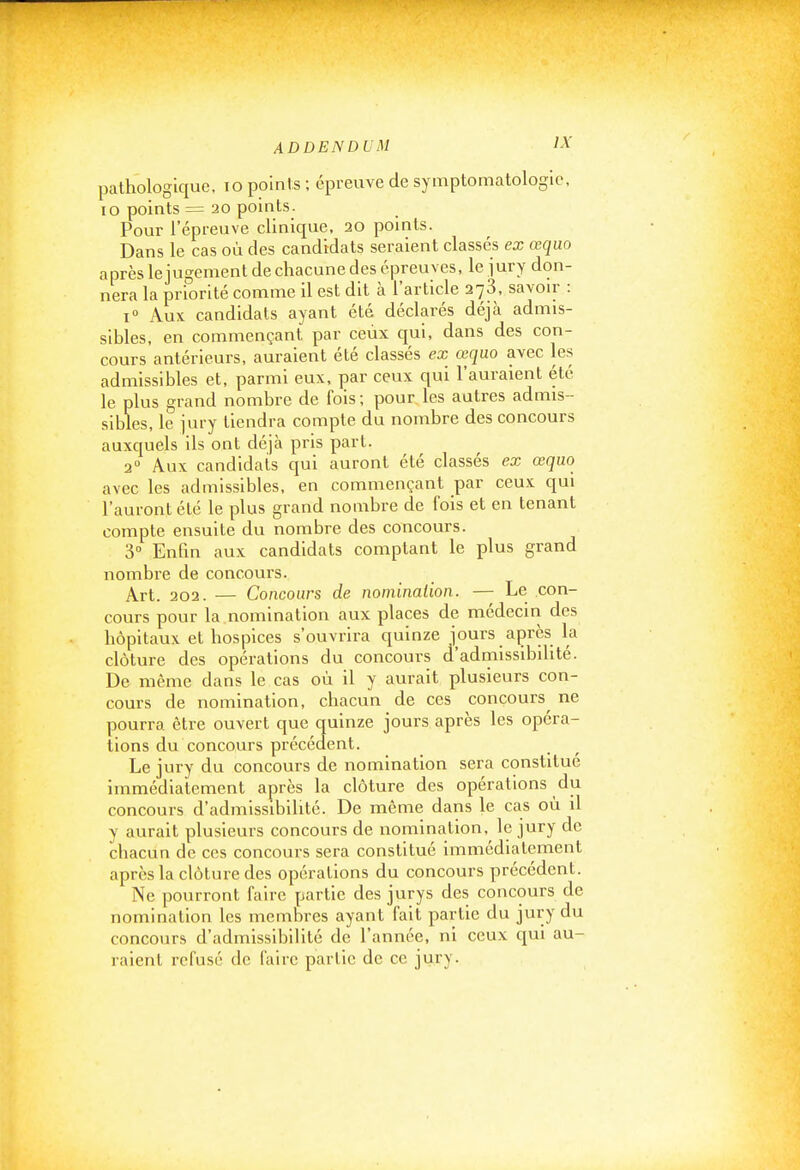 pathologique, to points ; épreuve de symptomatologic, lo points = 20 points. Pour l'épreuve clinique, 20 points. Dans le cas où des candidats seraient classés ex œquo après lejugement de chacune des épreuves, le jury don- nera la priorité comme il est dit à l'article 273, savoir : i Aux candidats ayant été déclarés déjà admis- sibles, en commençant par ceux qui, dans des con- cours antérieurs, auraient été classés ex œquo avec les admissibles et, parmi eux, par ceux qui l'auraient été le plus grand nombre de fois; pour les autres admis- sibles, le jury tiendra compte du nombre des concours auxquels ils ont déjà pris part. 2° Aux candidats qui auront été classés ex œquo avec les admissibles, en commençant par ceux qui l'auront été le plus grand nombre de fois et en tenant compte ensuite du nombre des concours. 3° Enfin aux candidats comptant le plus grand nombre de concours. Art. 202. — Concours de nomination. — Le con- cours pour la nomination aux places de médecin des hôpitaux et hospices s'ouvrira quinze jours après la clôture des opérations du concours d'admissibilité. De même dans le cas où il y aurait plusieurs con- cours de nomination, chacun de ces concours^ ne pourra être ouvert que quinze jours après les opéra- tions du concours précédent. Le jury du concours de nomination sera constitué immédiatement après la clôture des opérations du concours d'admissibilité. De même dans le cas où il y aurait plusieurs concours de nomination, le jury de chacun de ces concours sera constitué immédiatement après la clôture des opérations du concours précédent. Ne pourront faire partie des jurys des concours de nomination les membres ayant fait partie du jury du concours d'admissibilité de l'année, ni ceux qui au- raient refusé de faire partie de ce jury.