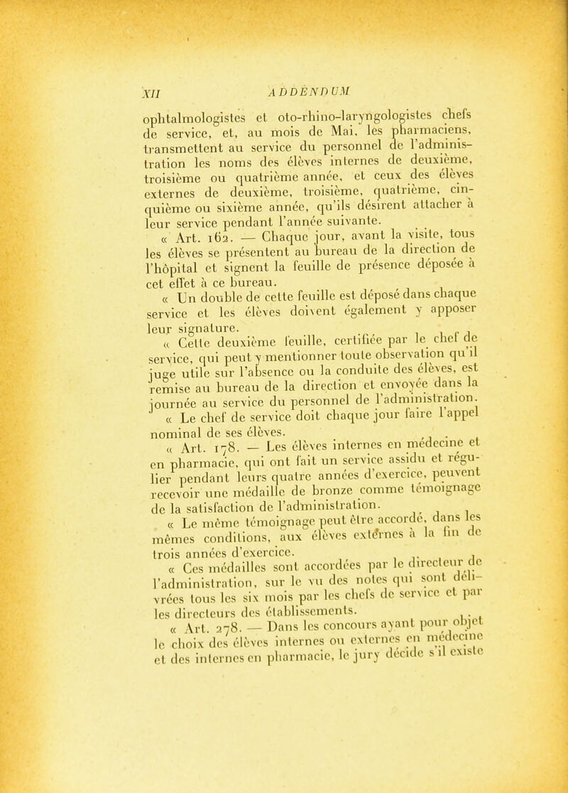 I XII ADDENDUM ophtalmologistes et oto-rhino-laryngologistes chefs de service, et, au mois de Mai, les pharmaciens, transmettent au service du personnel de l'adminis- tration les noms des élèves inlerncs de deuxième, troisième ou quatrième année, et ceux des élèves externes de deuxième, troisième, quatrième, cin- quième ou sixième année, qu'ils désirent attacher à leur service pendant l'année suivante. « Art. 162. — Chaque jour, avant la visite, tous les élèves se présentent au hureau de la direction de l'hôpital et signent la feuille de présence déposée à cet eflet à ce hureau. « Un double de cette feuille est déposé dans chaque service et les élèves doivent également y apposer leur signature. 1 i r j « Cette deuxième feuille, certifiée par Je chel de service, qui peut y mentionner toute observation qu il iuge utile sur l'absence ou la conduite des élèves, est remise au bureau de la direction et envoyée dans la iournée au service du personnel de l'administration. (c Le chef de service doit chaque jour faire 1 appel nominal de ses élèves. ,j • . (( Art. 178. — Les élèves internes en médecine et en pharmacie, qui ont fait un service assidu et régu- lier pendant leurs quatre années d'exercice, peuvent recevoir une médaille de bronze comme témoignage de la satisfaction de l'administration. ce Le môme témoignage peut être accorde, dans tes mêmes conditions, aux élèves externes a la lin de trois années d'exercice. , v . j « Ces médailles sont accordées par le directeur cle l'administration, sur le vu des notes qui sont déli- vrées tous les six mois par les chefs de service et par les directeurs des établissements. . « Art 278. — Dans les concours ayant pour objet le choix des élèves internes ou externes en médecine et des internes en pharmacie, le jury décide s il existe