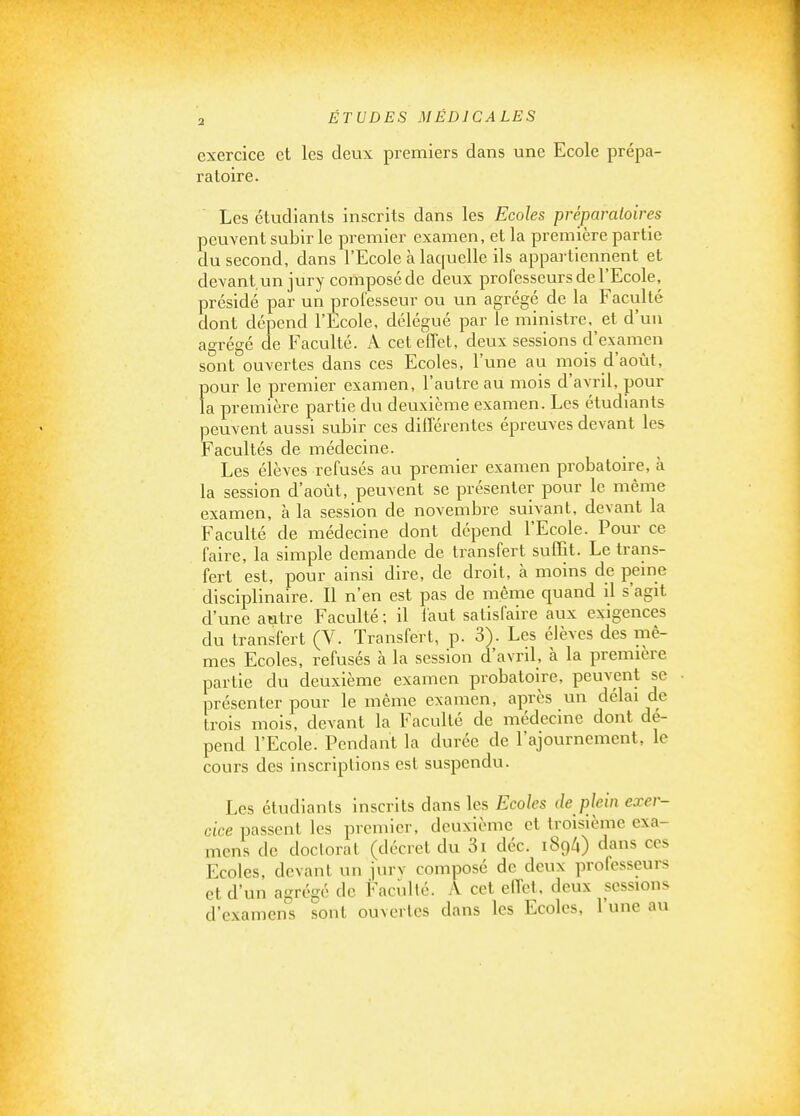 exercice et les deux premiers dans une Ecole prépa- ratoire. Les étudiants inscrits dans les Ecoles préparatoires peuvent subir le premier examen, et la première partie du second, dans l'Ecole à laquelle ils appartiennent et devant un jury composé de deux professeurs de l'Ecole, présidé par un professeur ou un agrégé de la Faculté dont dépend l'Ecole, délégué par le ministre, et d'un agrégé de Faculté. A cet effet, deux sessions d'examen sont ouvertes dans ces Ecoles, l'une au mois d'août, pour le premier examen, l'autre au mois d'avril, pour la première partie du deuxième examen. Les étudiants peuvent aussi subir ces différentes épreuves devant les Facultés de médecine. Les élèves refusés au premier examen probatoire, à la session d'août, peuvent se présenter pour le même examen, à la session de novembre suivant, devant la Faculté de médecine dont dépend l'Ecole. Pour ce faire, la simple demande de transfert suffit. Le trans- fert est, pour ainsi dire, de droit, à moins de peine disciplinaire. Il n'en est pas de même quand il s'agit d'une autre Faculté ; il iaut satisfaire aux exigences du transfert (V. Transfert, p. 3). Les élèves des mê- mes Ecoles, refusés à la session d'avril, à la première partie du deuxième examen probatoire, peuvent se présenter pour le même examen, après un délai de trois mois, devant la Faculté de médecine dont dé- pend l'Ecole. Pendant la durée de l'ajournement, le cours des inscriptions est suspendu. Les étudiants inscrits dans les Ecoles de plein exer- cice passent les premier, deuxième et troisième exa- mens de docloraL (décret du 3i déc. i8ç)l\) dans ces Ecoles, devant un jurv composé de deux professeurs et d'un agrégé de Faculté. A cet effet, deux sessions d'examens sont ouvertes dans les Ecoles, l'une au