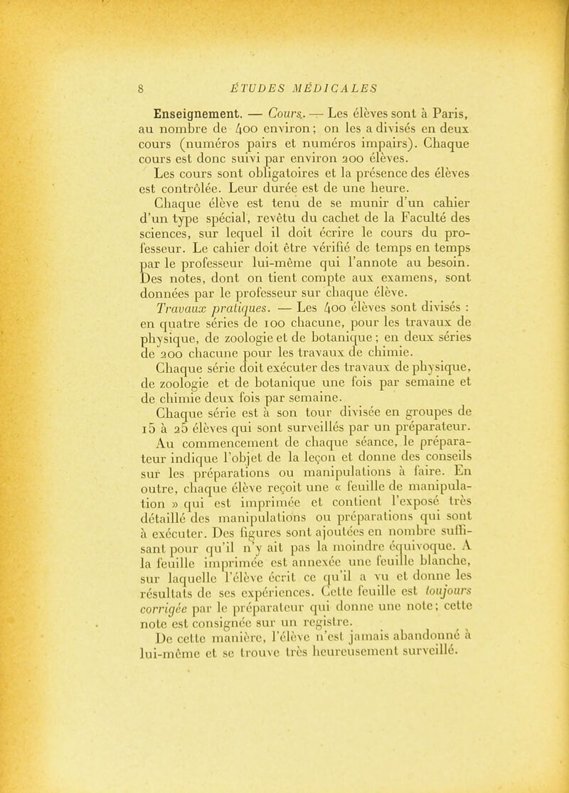 Enseignement. — Cours.. — Les élèves sont à Paris, au nombre de 4oo environ ; on les a divisés en deux cours (numéros pairs et numéros impairs). Chaque cours est donc suivi par environ 200 élèves. Les cours sont obligatoires et la présence des élèves est contrôlée. Leur durée est de une heure. Chaque élève est tenu de se munir d'un cahier d'un type spécial, revêtu du cachet de la Faculté des sciences, sur lequel il doit écrire le cours du pro- fesseur. Le cahier doit être vérifié de temps en temps par le professeur lui-même qui l'annote au besoin. Des notes, dont on tient compte aux examens, sont données par le professeur sur chaque élève. Travaux pratiques. — Les 4oo élèves sont divisés : en quatre séries de 100 chacune, pour les travaux de physique, de zoologie et de botanique ; en deux séries de 200 chacune pour les travaux de chimie. Chaque série doit exécuter des travaux de physique, de zoologie et de botanique une fois par semaine et de chimie deux fois par semaine. Chaque série est à son tour divisée en groupes de i5 à 25 élèves qui sont surveillés par un préparateur. Au commencement de chaque séance, le prépara- teur indique l'objet de la leçon et donne des conseils sur les préparations ou manipulations à faire. En outre, chaque élève reçoit une « feuille de manipula- tion » qui est imprimée et contient l'exposé très détaillé des manipulations ou préparations qui sont à exécuter. Des figures sont ajoutées en nombre suffi- sant pour qu'il n'y ait pas la moindre équivoque. A la feuille imprimée est annexée une feuille blanche, sur laquelle l'élève écrit ce qu'il a vu et donne les résultats de ses expériences. Celle feuille est toujours corrigée par le préparateur qui donne une note ; cette note est consignée sur un registre. De celle manière, l'élève n'est jamais abandonné à lui-même et se trouve très heureusement surveillé.