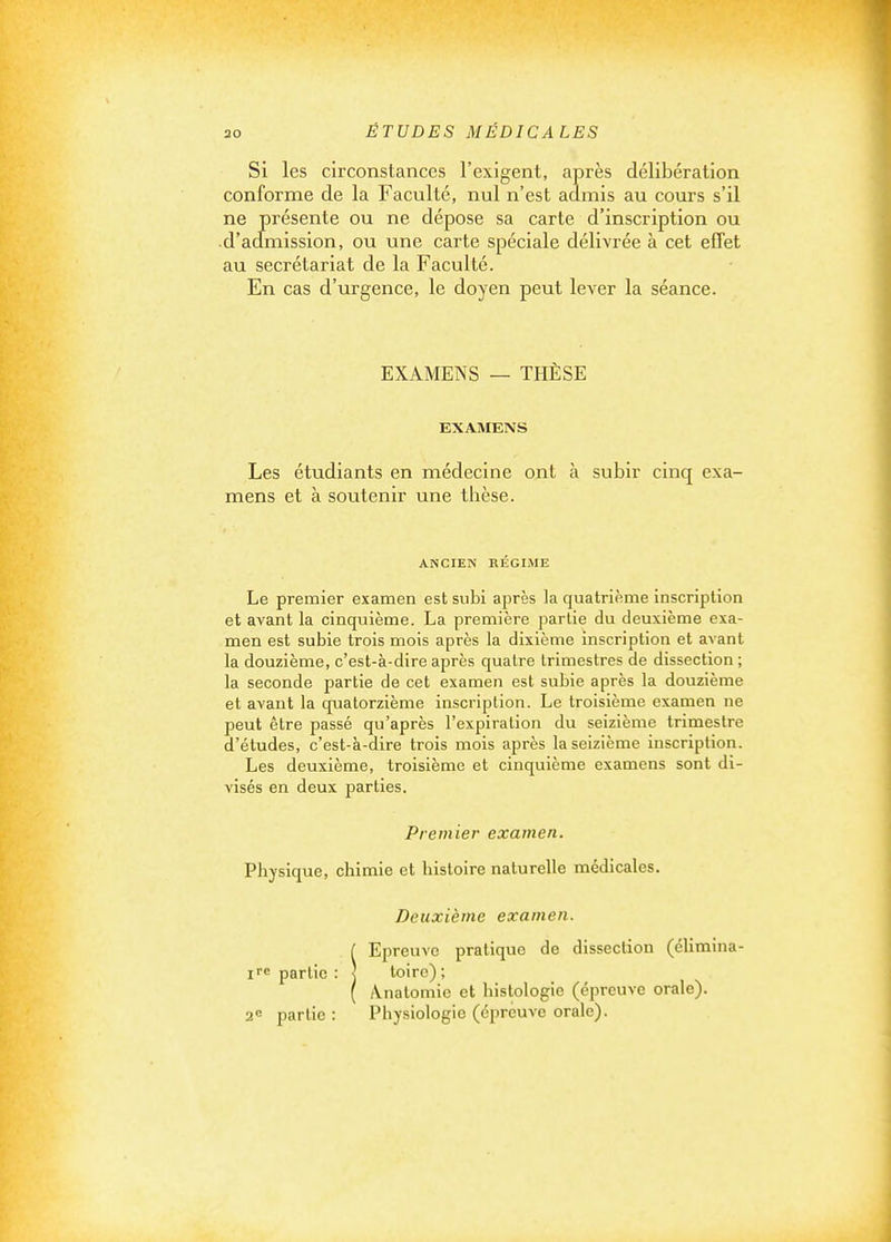 SI les circonstances l'exigent, après délibération conforme de la Faculté, nul n'est admis au cours s'il ne présente ou ne dépose sa carte d'inscription ou •d'aclmission, ou une carte spéciale délivrée à cet effet au secrétariat de la Faculté. En cas d'urgence, le doyen peut lever la séance. EXAMENS — THÈSE EXAMENS Les étudiants en médecine ont à subir cinq exa- mens et à soutenir une thèse. ANCIEN RÉGIME Le premier examen est subi après la quatrième inscription et avant la cinquième. La première partie du deuxième exa- men est subie trois mois après la dixième inscription et avant la douzième, c'est-à-dire après quatre trimestres de dissection ; la seconde partie de cet examen est subie après la douzième et avant la quatorzième inscription. Le troisième examen ne peut être passé qu'après l'expiration du seizième trimestre d'études, c'est-à-dire trois mois après la seizième inscription. Les deuxième, troisième et cinquième examens sont di- visés en deux parties. Premier examen. Physique, chimie et histoire naturelle médicales. Deuxième examen. I Epreuve pratique de dissection (élimina- partie : ] toiro); ( /Vnatomie et histologie (épreuve orale). 2<= partie : Physiologie (épreuve orale).