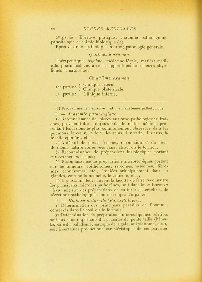 2'= partie : Epreuve pratique : anatomie pathologique, parasitologie et chimie biologique (i). Epreuve orale: pathologie interne; pathologie générale. Quatrième examen. Thérapeutique, hygiène, médecine légale, matière médi- cale, pharmacologie, avec les applications des sciences physi- liques et naturelles. Cinquième examen. I' . ^ Clinique externe.  ■ ( Clinique obstétricale. 3^ partie : Clinique interne. (1) Programme de l'épreuve pratique d'anatomie pathologique. I. — Anatomie pathologique. 1° Reconnaissance de pièces anatomo-palhologiques fraî- ches, provenant des autopsies laites le matin même et pré- sentant les lésions le plus communément observées dans les poumons, le cœur, le foie, les reins, l'intestin, l'utérus, la moelle épinière, etc. ; 2° A défaut de pièces fraîches, reconnaissancè de pièces de même nature conservées dans l'alcool ou le formol ; 3° Reconnaissance de préparations histologiques portant sur ces mêmes lésions ; 4° Reconnaissance de préparations microscopiques portant sur les tumeurs : épithéliomes, sarcomes, ostéomes, fibro- mes, chondromes, etc., étudiées principalement dans les glandes, comme la mamelle, le testicule, etc. ; 5° Les examinateurs auront la faculté de faire reconnaître les principaux microbes pathogènes, soit dans les cultures in vitro, soit sur des préparations de cultures de crachats, de sécrétions pathologiques, où de coupes d'organes. II. — Histoire naturelle (Parasitologie). 1° Détermination des principaux parasites de l'homme, conservés dans l'alcool ou le formol ; 2° Détermination de prcparalioiis microscopiques relatives soit aux plus importants des parasites de petite taille (héma- tozoaire du paludisme, sarcopte de la gale, ankyloslomc, etc.), soit à certaines productions caractéristiques de ces parasites