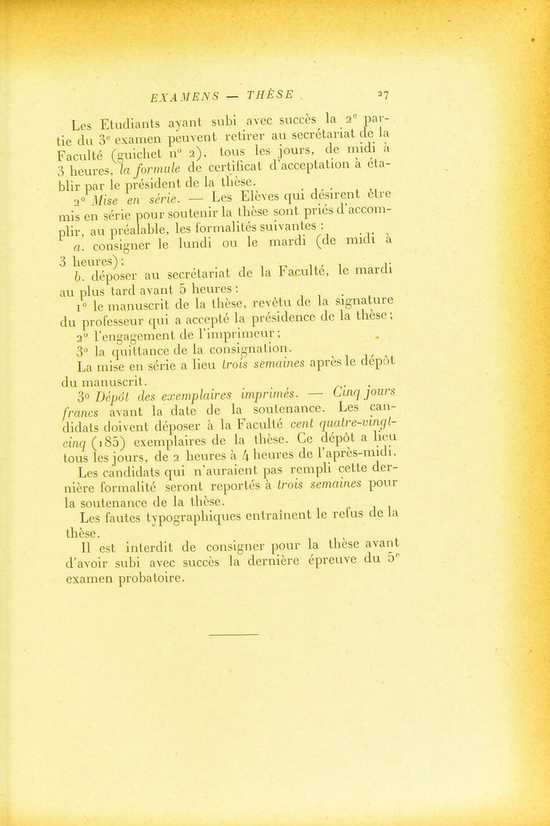Les Etudiants ayant subi avec succès la 2par- tie du 3 examen peuvent retirer au secrétariat de Ja Faculté (guichet n 2), tous les jours, de midi a 3 heures, k formule de certificat d acceptation a éta- blir par le président de la thèse. ■yo Mise en série. — Les Elèves qui désirent être mis en série pour soutenir la thèse sont priés d accom- plir au préalable, les formahtés suivantes : a. consigner le lundi ou le mardi (de midi a 3 heures) ; , , 1.. 1 r b. déposer au secrétariat de la Faculté, le mardi au plus tard avant 5 heures : , , • . I» le manuscrit de la thèse, revêtu de la signature du professeur qui a accepté la présidence de la thèse; 3° l'engagement de l'imprimeur; 3° la quittance de la consignation. , , . La mise en série a lieu trots semaines après le dépôt du manuscrit. 3° Dépôt des exemplaires imprimés. — Cinq jours francs avant la date de la soutenance. Les can- didats doivent déposer à la Faculté cent quatre-vingt- cinq (i85) exemplaires de la thèse. Ce dépôt a hou tous les jours, de 2 heures à 4 heures de l'après-midi. Les candidats c[ui n'auraient pas remph cette der- nière formalité seront reportés à trois semâmes pour la soutenance de la thèse. Les fautes typographiques entraînent le relus de la tllBSG. Il est interdit de consigner pour la thèse avant d'avoir subi avec succès la dernière épreuve du 5'' examen probatoire.