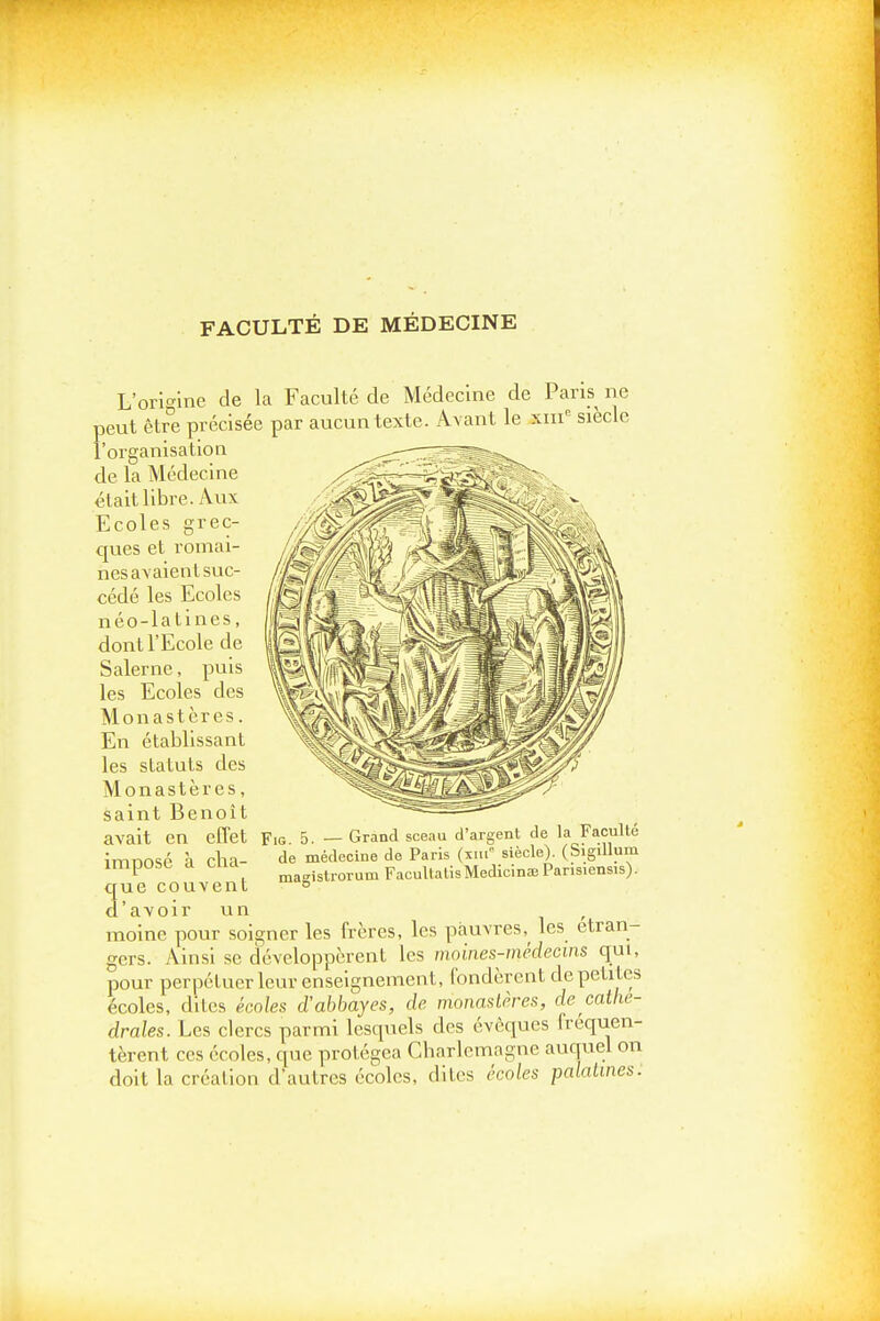 FACULTÉ DE MÉDECINE L'ori'^ine de la Faculté de Médecine de Paris ne peut être précisée par aucun texte. Avant le xiii^ siècle l'organisation de la Médecine était libre. Aux Ecoles grec- ques et romal- nesavaienlsuc- cédé les Ecoles néo-latines, dont l'Ecole de Salerne, puis les Ecoles des Monastères. En établissant les statuts des Monastères, saint Benoît avait en effet imposé à cha- cjue couvent d'avoir un , moine pour soigner les frères, les pauvres,^ les étran- gers. Ainsi se développèrent les moines-médecins qui, pour perpétuer leur enseignement, fondèrent de petites écoles, dites écoles d'abbayes, de monastères, de cathé- drales. Les clercs parmi lesquels des évèques fréquen- tèrent ces écoles, que protégea Cbarlcmagne auquel on doit la création d'autres écoles, dites écoles palatines. 5 _ Grand sceau d'argent de la Faculté de médecine de Paris (xiii siècle). (Sigillum ma-'istrorum FacultatlsMedicinae Pansiensis).