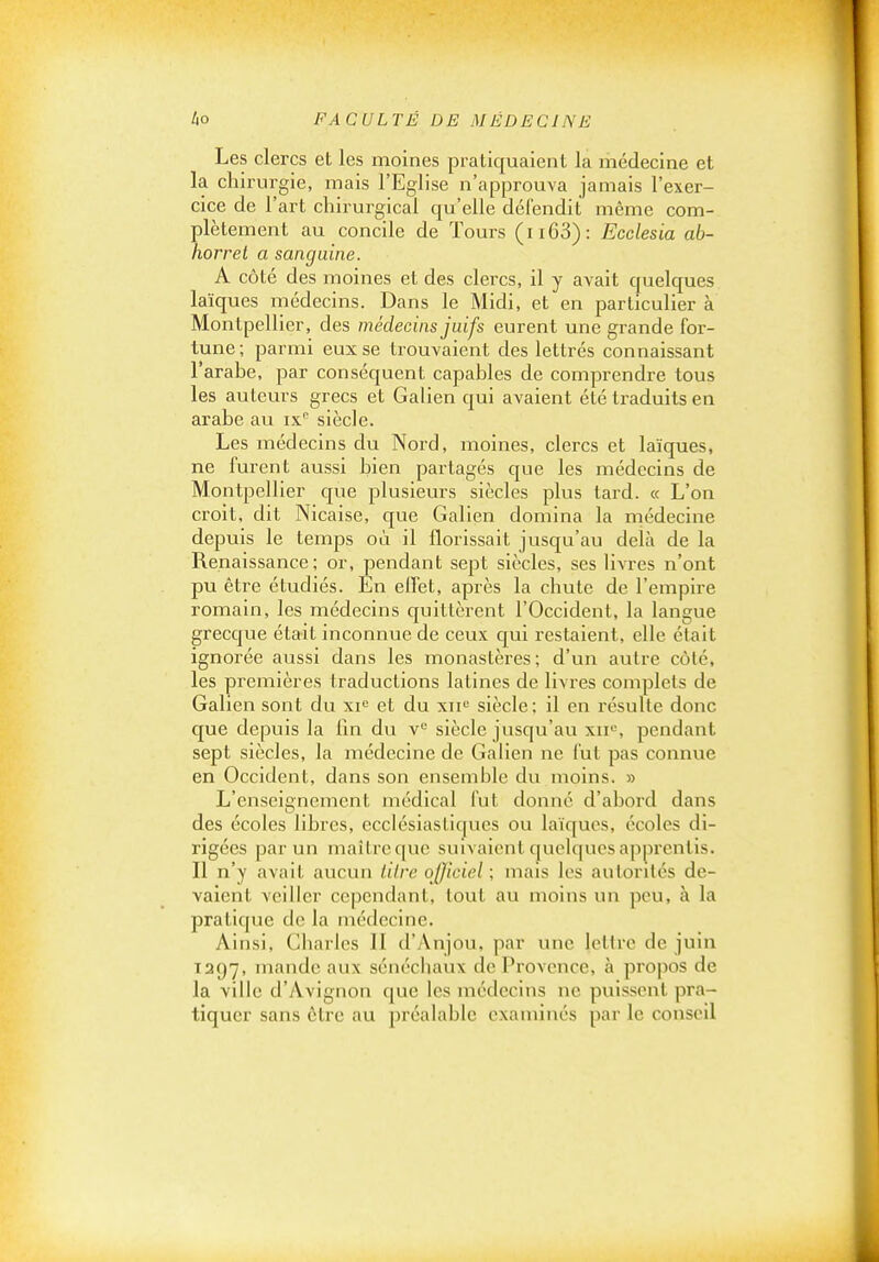 Les clercs et les moines pratiquaient la médecine et la chirurgie, mais l'Eglise n'approuva jamais l'exer- cice de l'art chirurgical qu'elle défendit même com- plètement au concile de Tours (ii63): Ecclesia ab- horret a sanguine. A côté des moines et des clercs, il y avait quelques laïques médecins. Dans le Midi, et en particulier à Montpellier, des médecins juifs eurent une grande for- tune; parmi eux se trouvaient des lettrés connaissant l'arabe, par conséquent capables de comprendre tous les auteurs grecs et Galien qui avaient été traduits en arabe au ix siècle. Les médecins du Nord, moines, clercs et laïques, ne furent aussi bien partages que les médecins de Montpellier cjue plusieurs siècles plus tard. « L'on croit, dit Nicaise, que Galien domina la médecine depuis le temps où il florissait jusqu'au delà de la Renaissance; or, pendant sept siècles, ses livres n'ont pu être étudiés. En effet, après la chute de l'empire romain, les médecins quittèrent l'Occident, la langue grecque était inconnue de ceux qui restaient, elle était ignorée aussi dans les monastères; d'un autre côté, les premières traductions latines de livres complets de Galien sont du xi^ et du xii« siècle: il en résulte donc que depuis la lin du v siècle jusqu'au xii, pendant sept siècles, la médecine de Galien ne fut pas connue en Occident, dans son ensemble du moins. » L'enseignement médical fut donné d'abord dans des écoles libres, ecclésiastiques ou laïques, écoles di- rigées par un maître que suivaient quelques apprentis. Il n'y avait aucun titre ojjiciel ; mais les autorités de- vaient veiller cependant, tout au moins un peu, à la pratique de la médecine. Ainsi, Charles II d'Anjou, par une lettre de juin 1397, mande aux sénéchaux de Provence, à propos de la ville d'Avignon (juc les médecins ne puissent pra- tiquer sans être au préalable examinés par le conseil