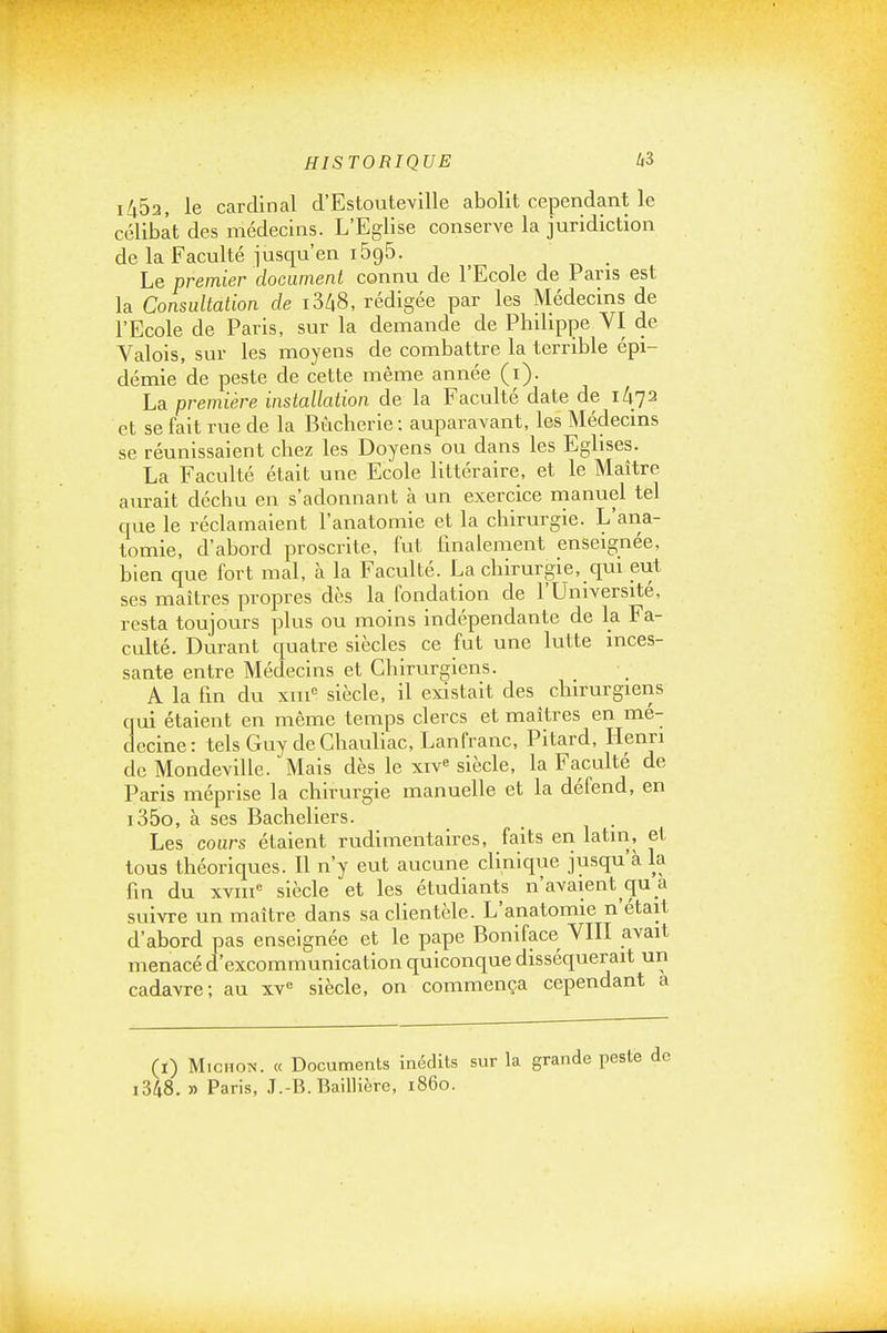 i453, le cardinal d'Estouteville abolit cependant le célibat des médecins. L'Eglise conserve la juridiction de la Faculté jusqu'en 1695. Le premier docamenl connu de l'Ecole de Pans est la Consultation de i3/i8, rédigée par les Médecins de l'Ecole de Paris, sur la demande de Philippe VI de Valois, sur les moyens de combattre la terrible épi- démie de peste de cette même année (i). La première installation de la Faculté date de 1^72 et se fait rue de la Bùcherie: auparavant, les Médecins se réunissaient chez les Doyens ou dans les Eglises. La Faculté était une Ecole littéraire, et le Maître aurait déchu en s'adonnant à un exercice manuel tel que le réclamaient l'anatomie et la chirurgie. L'ana- tomie, d'abord proscrite, lut finalement enseignée, bien que fort mal, à la Faculté. La chirurgie, qui eut ses maîtres propres dès la fondation de l'Université, resta toujours plus ou moins indépendante de la Fa- culté. Durant quatre siècles ce fut une lutte inces- sante entre Médecins et Chirurgiens. A la fin du xm'^ siècle, il existait des chirurgiens qui étaient en même temps clercs et maîtres en mé- decine: telsGuydeChauliac, Lanfranc, Pitard, Henri de Mondeville. Mais dès le xiv« siècle, la Faculté de Paris méprise la chirurgie manuelle et la défend, en i35o, à ses Bacheliers. Les cours étaient rudimentaires, faits en latin, et tous théoriques. Il n'y eut aucune clinique jusqu'à la fin du xviii'^ siècle et les étudiants n'avaient qu a suivre un maître dans sa clientèle. L'anatomie n'était d'abord pas enseignée et le pape Boniface VIII avait menacé d'excommunication quiconque disséquerait un cadavre; au xv<= siècle, on commença cependant a (i) MicHON. « Documents inédits sur la grande peste i348. » Paris, J.-B. Baillièrc, 1860.