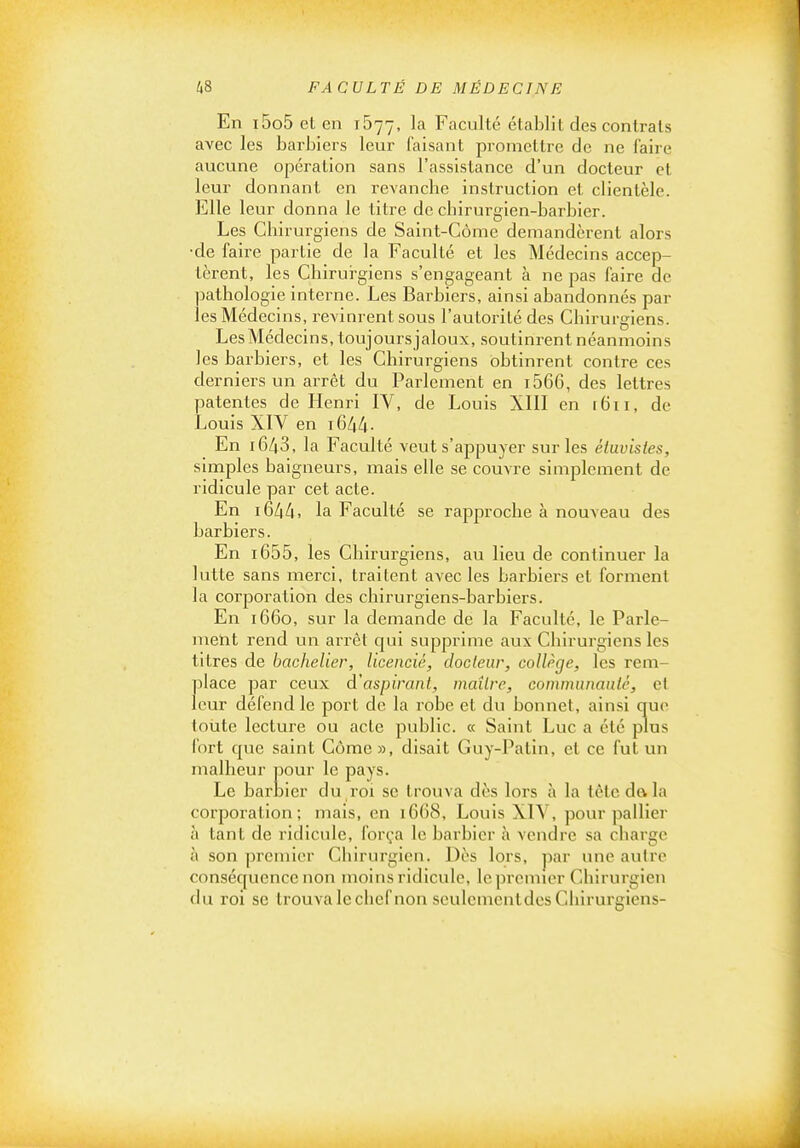 En i5o5elen 1577, la Faculté établit des contrais avec les barbiers leur faisant promettre de ne faire aucune opération sans l'assistance d'un docteur et leur donnant en revancbe instruction et clientèle. Elle leur donna le litre de chirurgien-barbier. Les Chirurgiens de Saint-Gôme demandèrent alors •de faire partie de la Faculté et les Médecins accep- tèrent, les Chirurgiens s'engageant à ne pas faire de pathologie interne. Les Barbiers, ainsi abandonnés par les Médecins, revinrent sous l'autorité des Chirurgiens. Les Médecins, toujours jaloux, soutinrent néanmoins les barbiers, et les Chirurgiens obtinrent contre ces derniers un arrêt du Parlement en i566, des lettres patentes de Henri IV, de Louis XIII en i6ii, de Louis XIV en i644- En 1643, la Faculté veut s'appuyer sur les éiavisies, simples baigneurs, mais elle se couvre simplement de ridicule par cet acte. En i6/|/|. la Faculté se rapproche à nouveau des barbiers. En i655, les Chirurgiens, au lieu de continuer la lutte sans merci, traitent avec les barbiers et forment la corporation des chirurgiens-barbiers. En 1660, sur la demande de la Faculté, le Parle- meht rend un arrêt qui supprime aux Chirurgiens les titres de bachelier, licencié, docteur, collège, les rem- place par ceux d'aspirant, maître, communauté, et leur défend le port de la robe et du bonnet, ainsi que toute lecture ou acte public. « Saint Luc a été plus fort c|ue saint Côme », disait Guy-Palln, et ce fut un malheur pour le pays. Le barnier du roi se trouva dès lors à la tête dala corporation; mais, en 1668, Louis XIV, pour pallier à tant de ridicule, força le barbier h vendre sa charge à son premier Chirurgien. Dès lors, par une autre conséquence non moins ridicule, le premier Chirurgien du roi se trouva le chef non seulcmentdes Chirurgiens-