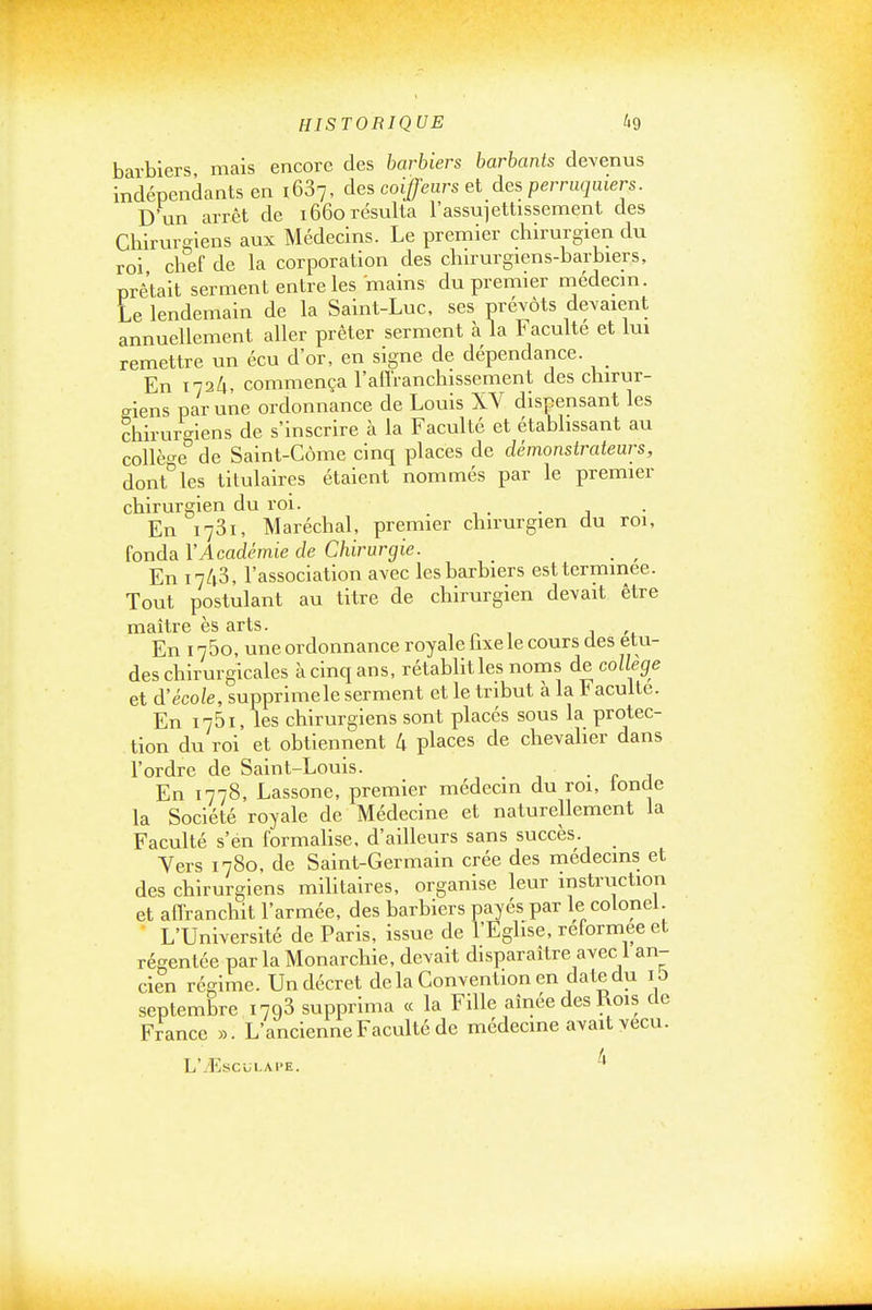 barbiers mais encore des barbiers barbants devenus indépendants en 1637, des coiffeurs el des perruquiers. D un arrêt de 1660 résulta l'assujettissement des Chirurgiens aux Médecins. Le premier chirurgien du roi chef de la corporation des chn-urgiens-barbiers, prêtait serment entre les mains du premier médecin. Le lendemain de la Saint-Luc, ses prévôts devaient annuellement aller prêter serment à la Faculté et lui remettre un écu d'or, en signe de dépendance. En 1724, commença l'aO'ranchissement des chirur- giens par une ordonnance de Louis XV dispensant les chirurgiens de s'inscrire à la Faculté et établissant au coUèo-e de Saint-Côme cinq places de démonstrateurs, dont^les titulaires étaient nommés par le premier chirurgien du roi. , • • j En 1781, Maréchal, premier chirurgien du roi, fonda VAcadémie de Chirurgie. _ ^ En 1743, l'association avec les barbiers est terminée. Tout postulant au titre de chirurgien devait être maître ès arts. , ^ 1 j En 1760, une ordonnance royale fixe le cours des étu- des chirurgicales à cinq ans, rétablit les noms de collège et d'école, supprimele serment et le tribut à la Faculté. En 1751, les chirurgiens sont placés sous la protec- tion du roi et obtiennent 4 places de chevaher dans l'ordre de Saint-Louis. ■ c a En 1778, Lassone, premier médecin du roi, londe la Société royale de Médecine et naturellement la Faculté s'en formahse, d'ailleurs sans succès. Yers 1780, de Saint-Germain crée des niédecins et des chirurgiens militaires, organise leur instruction et aiïranchit l'armée, des barbiers payés par le colonel. L'Université de Paris, issue de l'Eglise, reformée et régentée parla Monarchie, devait disparaître avec 1 an- cien régime. Un décret delà Convention en date du i t) septembre 1793 supprima « la Fille aînée des Rois de France ». L'ancienne Faculté de médecine avait vécu. L'^Esciji.APE.