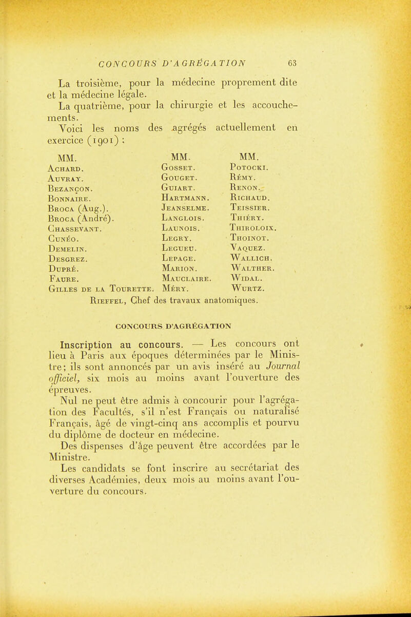 La troisième, pour la médecine proprement dite et la médecine légale. La quatrième, pour la chirurgie et les accouche- ments. Voici les noms des agrégés actuellement MM. MM. MM. ACHARD. GOSSET. PoTOCKI. AUVRAT. GOTJGET. Rémy. Bezançon. Gui ART. Renon. Bonn AIRE. Hartmann. RiCHAXJD. Broca (Aug.). Jeanselme. Teissier. Broc A (André). Langlois. Thiéry. Ghassevant. Launois. Thiroloix. GUNÉO. Legry. Thoinot. Demelin. Legued. Vaquez. Desgrez. Lepage. Wallich. DUPRÉ. Marion. Walther. Faure. Matjclaire. Widal. Gilles de la Tourette. Méry. Wurtz. RiEFFEL, Chef des travaux anatomiques. CONCOURS D'AGRÉGATION Inscription au concours. — Les concours ont lieu à Paris aux époques déterminées par le Minis- tre; ils sont annoncés par un avis inséré au Journal officiel, six mois au moins avant l'ouverture des épreuves. Nul ne peut être admis à concourir pour l'agréga- tion des Facultés, s'il n'est Français ou naturalisé Français, âgé de vingt-cinq ans accomplis et pourvu du diplôme de docteur en médecine. Des dispenses d'âge peuvent être accordées par le Ministre. Les candidats se font inscrire au secrétariat des diverses Académies, deux mois au moins avant l'ou- verture du concours.