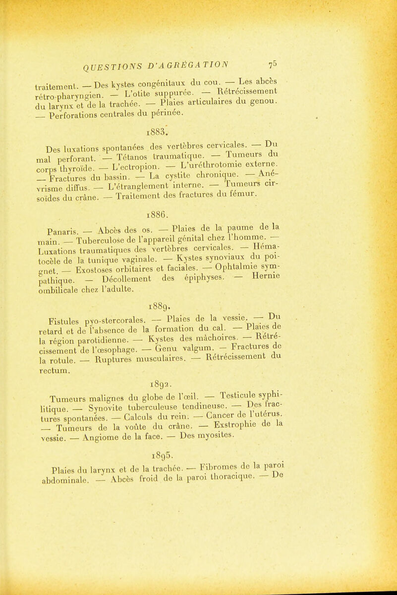 traltemenl. - Des kystes congénitaux du cou^ - Les abcès rétropharynglen. - L'otite suppuree. - Rétrécissement du larynx et de la trachée. - Plaies articulaires du genou. Perforations centrales du périnée. Des luxations spontanées des vertèbres cervicales. — Du mal perforant. - Tétanos Iraumatique. - Tumeurs du corps thyroïde. - L'ectropion. - L'urethrotomie externe. -Fractures du bassin. - La cystite chronique. — Ane- vrisme diffus. — L'étranglement interne. — Tumeurs cir- soides du crâne. — Traitement des fractures du iemur. 1886. Panaris — Abcès des os. — Plaies de la paume de la main — Tuberculose de l'appareil génital chez 1 homme. — Luxations traumatiques des vertèbres cervicales. - Hema- tocèle de la tunique vaginale. — Kystes synoviaux du poi- gnet — Exosloses orbitaires et faciales. — Ophtalmie sym- pathique. - Décollement des épiphyses. — Hernie ombilicale chez l'adulte. 1889. Fistules pyo-stercorales. — Plaies de la vessie — Du retard et de l'absence de la formation du cal. — i laies de la région parotidienne. — Kystes des mâchoires. — Rétré- cissement de l'œsophage. - Genu valgum. - Fractures de la rotule. — Ruptures musculaires. — Rétrécissement du rectum. 1892. Tumeurs malignes du globe de l'œil. — Testicule syphi- litique — Synovite tuberculeuse tendineuse. — Des Irac- lures spontanées. — Calculs du rein. — Cancer de 1 utérus. _ Tumeurs de la voûte du crâne. — Exstrophie de la vessie. — Angiome de la face. — Des myosites. 1895 Iracli abdominale.'— Abcès froid de la paroi thoracique Plaies du larynx et de la trachée. -