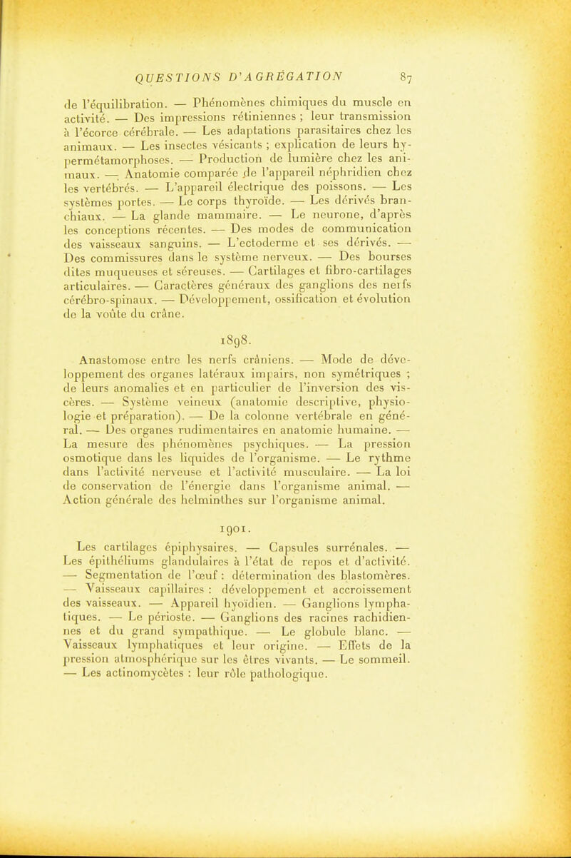 de l'équilibration. — Phénomènes chimiques du muscle en activité. Des impressions rétiniennes ; leur transmission à l'écorce cérébrale. — Les adaptations parasitaires chez les animaux. — Les insectes vésicants ; exphcalion de leurs hy- permétamorphoses. — Production de lumière chez les ani- maux. — Anatomie comparée .de l'appareil néphridien chez les vertébrés. — L'appareil électriqvie des poissons. —• Les systèmes portes. — Le corps thyroïde. — Les dérivés bran- chiaux. — La glande mammaire. — Le neurone, d'après les conceptions récentes. — Des modes de communication des vaisseaux sanguins. — L'ectodorme et ses dérivés. — Des commissures dans le système nerveux. — Des bourses dites muqueuses et séreuses. — Cartilages et fibro-cartilages articulaires. — Caractères généraux des ganglions des neifs cérébro-spinaux. — Développement, ossification et évolution de la voûte du crâne. 1898. Anastomose entre les nerfs crâniens. — Mode de déve- loppement des organes latéraux impairs, non symétriques ; de leurs anomalies et en particulier de l'inversion des vis- cères. — Système veineux (anatomie descriptive, physio- logie et préparation). — De la colonne vertébrale en géné- ral. — Des organes rudimentaires en anatomie humaine. — La mesure des phénomènes psychiques. — La pression osmotique dans les liquides de l'organisme. — Le rythme dans l'activité nerveuse et l'activité musculaire. — La loi de conservation de l'énergie dans l'organisme animal. — Action générale des helminthes sur l'organisme animal. 1901. Les cartilages épiphysaires. — Capsules surrénales. — Les épithcllums glandulaires à l'état de repos et d'activité. — Segmentation de l'œuf : détermination des blastomères. — Vaisseaux capillaires : développement et accroissement des vaisseaux. — Appareil hyoïdien. — Ganglions lympha- tiques. — Le périoste. — Ganglions des racines rachidien- nes et du grand sympathique. — Le globule blanc. — Vaisseaux lymphatiques et leur origine. — Effets de la pression atmosphérique sur les êtres vivants. — Le sommeil. — Les actinomycètcs : leur rôle pathologique.